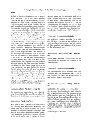 26. Sitzung des Kärntner Landtages - 17. März 2011 - 30. Gesetzgebungsperiode        2957
Köchl

deshalb so dasteht, wie es dasteht, das ist wegen          Aussage gesagt, nur eine allgemeine Wehrpflicht
dem Eurofighter! Das ist unter der Regierung               sichert auch die Möglichkeit, dass ich Milizärzte
von FPK oder wie sie davor immer geheißen hat,             im Falle eines Falles einberufen kann, die der
und unter der ÖVP, passiert. Hier sind Millionen           leidenden Bevölkerung helfen. Weil nur die
verbraten worden und für die Soldaten hat es               Wehrpflicht an sich garantiert es, weil bei einer
nicht einmal mehr anständige Schuhe gegeben!               Freiwilligkeit würde wahrscheinlich kein Miliz-
So schaut das nämlich aus! Da hätte ich mir vom            arzt bei einem Atomunfall nach Kärnten kom-
verantwortungsvollen Herrn Vizeleutnant Zellot             men. Danke! (Beifall von der ÖVP-Fraktion.)
                                                           Poglitsch

erwartet, dass er einmal zu den eigenen Leuten
und zu dem eigenen Minister sagt, du, pass auf,
für uns hast du nichts übrig. Wir können nicht             Vorsitzender Erster Präsident Lobnig (F):
einmal mehr mit einer weißen Farbe irgendetwas             Lobnig


heruntermalen, weil das nicht mehr vorhanden               Das wird so im Protokoll vermerkt. Das ist erle-
ist. Heute ist es der Darabos, der etwas bewegen           digt. Mir liegt keine weitere Wortmeldung mehr
will, der für junge Leute etwas Sinnvolles gestal-         zu diesem Tagesordnungspunkt vor. Ich schließe
ten will, der hier in Österreich ganz einfach für          die Generaldebatte und erteile dem Berichterstat-
junge Menschen Alternativen schaffen möchte                ter das Schlusswort, bitte!
                                                           Lobnig


im Zivildienst und im Bundesheerdienst, der
tolle Modelle ausgearbeitet hat. Das erwarte ich
mir von einem Berufssoldaten, was er anschei-              Berichterstatter Abgeordneter Mag. Darmann
nend nur nebenbei macht, weil ansonsten müsste             (F):
er das Modell 1, 2 und 3 kennen, dass das ausge-           Mag. Darmann

                                                           Danke, Herr Präsident! Ich verzichte auf das
zeichnete Modelle sind, dass diese Modelle, die
                                                           Schlusswort und beantrage das Eingehen in die
hier vorhanden sind, zu diskutieren sind. Das gilt
                                                           Spezialdebatte.
übrigens auch für die ÖVP, dass diese Modelle              Mag. Darmann


zu diskutieren sind. Dann, glaube ich, wird es
eine vernünftige und gute Reform in diesem
Bereich geben. Das wollte ich ganz kurz gesagt             Vorsitzender Erster Präsident Lobnig (F):
                                                           Lobnig
haben. Ich sehe es eigentlich nicht ein, dass die          Die Spezialdebatte wurde beantragt. Wer dem
KärntnerInnen, die jungen Kärntner, in Zukunft             zustimmt, bitte um ein Handzeichen! – Das ist
hier womöglich für irgendein Kanonenfutter, für            mit Mehrheit von ÖVP und Freiheitlichen so
irgendeinen Atomangriff herhalten müssen. Das              beschlossen. Ich bitte, zu berichten!
                                                           Lobnig
wäre eine Sauerei und das wollt ihr machen!
(Beifall von der SPÖ-Fraktion. – Abg. Poglitsch
meldet sich zur tatsächlichen Berichtigung.)
Köchl
                                                           Berichterstatter Abgeordneter Mag. Darmann
                                                           (F):
                                                           Mag. Darmann

Vorsitzender Erster Präsident Lobnig (F):                  Ich berichte. Der Landtag wolle beschließen:
Lobnig

Zur tatsächlichen Berichtigung, Herr Abgeord-              Die Kärntner Landesregierung wird aufgefor-
neter Poglitsch, bitte! Kleinen Moment, dass die           dert, in Verhandlungen mit der Bundesregierung
Technik noch funktioniert, jawohl, es geht, bitte!         sicherzustellen, dass zur bestmöglichen Erfül-
Lobnig
                                                           lung der an das Österreichische Bundesheer ge-
                                                           stellten Anforderungen im Sinne der umfassen-
Abgeordneter Poglitsch (ÖVP):                              den Landesverteidigung, eines zeitgemäßen Zi-
Poglitsch                                                  vildienstes und vor allem eines zuverlässigen
Sehr geehrter Herr Präsident! Zur tatsächlichen            Katastrophenschutzes die verfassungsrechtlich
Berichtigung. Der Abgeordnete Köchl hat ge-                normierte allgemeine Wehrpflicht unangetastet
meint, dass ich in meiner Aussage die jungen               bleibt.
Soldaten als Kanonenfutter bezeichnet habe und
dass sie dementsprechend hier bei einem mögli-             Ich beantrage die Annahme.
                                                           Mag. Darmann


chen Atomunfall zum Einsatz kommen. Ich wei-
se das aufs Schärfste zurück! Ich habe in meiner
 