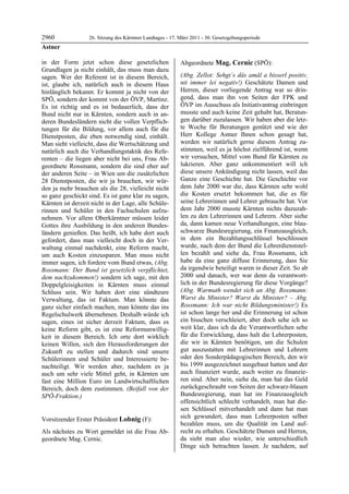 2960               26. Sitzung des Kärntner Landtages - 17. März 2011 - 30. Gesetzgebungsperiode
Astner

in der Form jetzt schon diese gesetzlichen                  Abgeordnete Mag. Cernic (SPÖ):
Grundlagen ja nicht einhält, das muss man dazu              Mag. Cernic


sagen. Wer der Referent ist in diesem Bereich,              (Abg. Zellot: Sehgt´s dås amål a bisserl positiv,
ist, glaube ich, natürlich auch in diesem Haus              nit immer lei negativ!) Geschätzte Damen und
hinlänglich bekannt. Er kommt ja nicht von der              Herren, dieser vorliegende Antrag war so drin-
SPÖ, sondern der kommt von der ÖVP, Martinz.                gend, dass man ihn von Seiten der FPK und
Es ist richtig und es ist bedauerlich, dass der             ÖVP im Ausschuss als Initiativantrag einbringen
Bund nicht nur in Kärnten, sondern auch in an-              musste und auch keine Zeit gehabt hat, Beratun-
deren Bundesländern nicht die vollen Verpflich-             gen darüber zuzulassen. Wir haben aber die letz-
tungen für die Bildung, vor allem auch für die              te Woche für Beratungen genützt und wie der
Dienstposten, die eben notwendig sind, einhält.             Herr Kollege Astner Ihnen schon gesagt hat,
Man sieht vielleicht, dass die Wertschätzung und            werden wir natürlich gerne diesem Antrag zu-
natürlich auch die Verhandlungstaktik des Refe-             stimmen, weil es ja höchst zielführend ist, wenn
renten – die liegen aber nicht bei uns, Frau Ab-            wir versuchen, Mittel vom Bund für Kärnten zu
geordnete Rossmann, sondern die sind eher auf               lukrieren. Aber ganz unkommentiert will ich
der anderen Seite – in Wien um die zusätzlichen             diese unsere Ankündigung nicht lassen, weil das
28 Dienstposten, die wir ja brauchen, wir wür-              Ganze eine Geschichte hat. Die Geschichte vor
den ja mehr brauchen als die 28, vielleicht nicht           dem Jahr 2000 war die, dass Kärnten sehr wohl
so ganz geschickt sind. Es ist ganz klar zu sagen,          die Kosten ersetzt bekommen hat, die es für
Kärnten ist derzeit nicht in der Lage, alle Schüle-         seine Lehrerinnen und Lehrer gebraucht hat. Vor
rinnen und Schüler in den Fachschulen aufzu-                dem Jahr 2000 musste Kärnten nichts dazuzah-
nehmen. Vor allem Oberkärntner müssen leider                len zu den Lehrerinnen und Lehrern. Aber siehe
Gottes ihre Ausbildung in den anderen Bundes-               da, dann kamen neue Verhandlungen, eine blau-
ländern genießen. Das heißt, ich habe dort auch             schwarze Bundesregierung, ein Finanzausgleich,
gefordert, dass man vielleicht doch in der Ver-             in dem ein Bezahlungsschlüssel beschlossen
waltung einmal nachdenkt, eine Reform macht,                wurde, nach dem der Bund die Lehrerdienststel-
um auch Kosten einzusparen. Man muss nicht                  len bezahlt und siehe da, Frau Rossmann, ich
immer sagen, ich fordere vom Bund etwas, (Abg.              habe da eine ganz diffuse Erinnerung, dass Sie
Rossmann: Der Bund ist gesetzlich verpflichtet,             da irgendwie beteiligt waren in dieser Zeit. So ab
dem nachzukommen!) sondern ich sage, mit den                2000 und danach, wer war denn da verantwort-
Doppelgleisigkeiten in Kärnten muss einmal                  lich in der Bundesregierung für diese Vorgänge?
Schluss sein. Wir haben dort eine sündteure                 (Abg. Warmuth wendet sich an Abg. Rossmann:
Verwaltung, das ist Faktum. Man könnte das                  Warst du Minister? Warst du Minister? – Abg.
ganz sicher einfach machen, man könnte das ins              Rossmann: Ich war nicht Bildungsminister!) Es
Regelschulwerk übernehmen. Deshalb würde ich                ist schon lange her und die Erinnerung ist schon
sagen, eines ist sicher derzeit Faktum, dass es             ein bisschen verschleiert, aber doch sehe ich so
keine Reform gibt, es ist eine Reformunwillig-              weit klar, dass ich da die Verantwortlichen sehe
keit in diesem Bereich. Ich orte dort wirklich              für die Entwicklung, dass halt die Lehrerposten,
keinen Willen, sich den Herausforderungen der               die wir in Kärnten benötigen, um die Schulen
Zukunft zu stellen und dadurch sind unsere                  gut auszustatten mit Lehrerinnen und Lehrern
Schülerinnen und Schüler und Interessierte be-              oder den Sonderpädagogischen Bereich, den wir
nachteiligt. Wir werden aber, nachdem es ja                 bis 1999 ausgezeichnet ausgebaut hatten und der
auch um sehr viele Mittel geht, in Kärnten um               auch finanziert wurde, auch weiter zu finanzie-
fast eine Million Euro im Landwirtschaftlichen              ren sind. Aber nein, siehe da, man hat das Geld
Bereich, doch dem zustimmen. (Beifall von der               zurückgeschraubt von Seiten der schwarz-blauen
SPÖ-Fraktion.)                                              Bundesregierung, man hat im Finanzausgleich
Astner
                                                            offensichtlich schlecht verhandelt, man hat die-
                                                            sen Schlüssel mitverhandelt und dann hat man
Vorsitzender Erster Präsident Lobnig (F):                   sich gewundert, dass man Lehrerposten selber
Lobnig
                                                            bezahlen muss, um die Qualität im Land auf-
Als nächstes zu Wort gemeldet ist die Frau Ab-              recht zu erhalten. Geschätzte Damen und Herren,
geordnete Mag. Cernic.
Lobnig
                                                            da sieht man also wieder, wie unterschiedlich
                                                            Dinge sich betrachten lassen. Je nachdem, auf
 