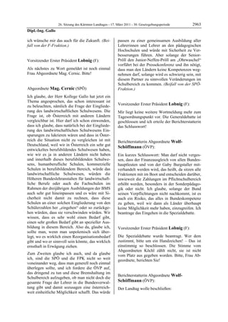 26. Sitzung des Kärntner Landtages - 17. März 2011 - 30. Gesetzgebungsperiode        2963
Dipl.-Ing. Gallo

ich wünsche mir das auch für die Zukunft. (Bei-             passen zu einer gemeinsamen Ausbildung aller
fall von der F-Fraktion.)
Dipl.-Ing. Gallo
                                                            Lehrerinnen und Lehrer an den pädagogischen
                                                            Hochschulen und würde mit Sicherheit zu Ver-
                                                            besserungen führen. Aber solange der Senior-
Vorsitzender Erster Präsident Lobnig (F):                   Pröll den Junior-Neffen-Pröll am „Ohrwaschel“
Lobnig                                                      vorführt bei der Pressekonferenz und ihn nötigt,
Als nächstes zu Wort gemeldet ist noch einmal               dass man den Ländern keine Kompetenzen weg-
Frau Abgeordnete Mag. Cernic. Bitte!
Lobnig                                                      nehmen darf, solange wird es schwierig sein, mit
                                                            diesem Partner zu sinnvollen Veränderungen im
                                                            Schulbereich zu kommen. (Beifall von der SPÖ-
Abgeordnete Mag. Cernic (SPÖ):                              Fraktion.)
                                                            Mag. Cernic
Mag. Cernic

Ich glaube, der Herr Kollege Gallo hat jetzt ein
Thema angesprochen, das schon interessant ist
zu beleuchten, nämlich die Frage der Eingliede-             Vorsitzender Erster Präsident Lobnig (F):
                                                            Lobnig
rung des landwirtschaftlichen Schulwesens. Die              Mir liegt keine weitere Wortmeldung mehr zum
Frage ist, ob Österreich mit anderen Ländern                Tagesordnungspunkt vor. Die Generaldebatte ist
vergleichbar ist. Hier darf ich schon einwenden,            geschlossen und ich erteile der Berichterstatterin
dass ich glaube, dass natürlich bei der Eingliede-          das Schlusswort!
                                                            Lobnig
rung des landwirtschaftlichen Schulwesens Ein-
sparungen zu lukrieren wären und dass in Öster-
reich die Situation nicht zu vergleichen ist mit            Berichterstatterin Abgeordnete Wolf-
Deutschland, weil wir in Österreich ein sehr gut
                                                            Schöffmann (ÖVP):
entwickeltes berufsbildendes Schulwesen haben,              Wolf-Schöffmann

wie wir es ja in anderen Ländern nicht haben                Ein kurzes Schlusswort: Man darf nicht verges-
und innerhalb dieses berufsbildenden Schulwe-               sen, dass der Finanzausgleich von allen Bundes-
sens, humanberufliche Schulen, kommerzielle                 hauptleuten und von der Gaby Burgstaller mit-
Schulen in berufsbildendem Bereich, würde das               verhandelt werden wird, das heißt, da sitzen alle
landwirtschaftliche Schulwesen, würden die                  Fraktionen mit im Boot und entscheiden darüber,
Höheren Bundeslehranstalten für landwirtschaft-             inwieweit die Zahlungen im Pflichtschulbereich
liche Berufe oder auch die Fachschulen im                   erhöht werden, besonders in der Sonderpädago-
Rahmen der dreijährigen Ausbildungen der BMS                gik oder nicht. Ich glaube, solange der Bund
auch sehr gut hineinpassen und es wäre mit Si-              seinen Verpflichtungen nicht nachkommt, ist es
cherheit nicht damit zu rechnen, dass diese                 auch ein Risiko, das alles in Bundeskompetenz
Schulen an einer solchen Eingliederung von den              zu geben, weil wir dann als Länder überhaupt
Schülerzahlen her „eingehen“ oder so zurückge-              keine Möglichkeit mehr haben, einzugreifen. Ich
hen würden, dass sie verschwinden würden. Wir               beantrage das Eingehen in die Spezialdebatte.
                                                            Wolf-Schöffmann

wissen, dass es sehr wohl einen Bedarf gibt,
einen sehr großen Bedarf gibt an spezieller Aus-
bildung in diesem Bereich. Also da, glaube ich,             Vorsitzender Erster Präsident Lobnig (F):
sollte man, wenn man unpolemisch sich über-                 Lobnig

legt, wo es wirklich einen Reorganisationsbedarf            Die Spezialdebatte wurde beantragt. Wer dem
gibt und wo er sinnvoll sein könnte, das wirklich           zustimmt, bitte um ein Handzeichen! – Das ist
ernsthaft in Erwägung ziehen.                               einstimmig so beschlossen. Die Stimme vom
                                                            Abgeordneten Köchl zählt nicht, sie ist nicht
Zum Zweiten glaube ich auch, und da glaube                  vom Platz aus gegeben worden. Bitte, Frau Ab-
ich, sind die SPÖ und die FPK nicht so weit                 geordnete, berichten Sie!
voneinander weg, dass man generell noch einmal              Lobnig



überlegen sollte, und ich fordere die ÖVP auf,
das dringend zu tun und diese Bremshaltung im
                                                            Berichterstatterin Abgeordnete Wolf-
Schulbereich aufzugeben, ob man nicht doch die
gesamte Frage der Lehrer in die Bundesverwal-               Schöffmann (ÖVP):
                                                            Wolf-Schöffmann
tung gibt und damit sozusagen eine österreich-              Der Landtag wolle beschließen:
weit einheitliche Möglichkeit schafft. Das würde
 