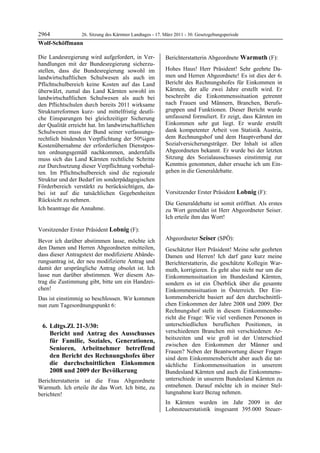 2964           26. Sitzung des Kärntner Landtages - 17. März 2011 - 30. Gesetzgebungsperiode
Wolf-Schöffmann

Die Landesregierung wird aufgefordert, in Ver-            Berichterstatterin Abgeordnete Warmuth (F):
handlungen mit der Bundesregierung sicherzu-              Warmuth


stellen, dass die Bundesregierung sowohl im               Hohes Haus! Herr Präsident! Sehr geehrte Da-
landwirtschaftlichen Schulwesen als auch im               men und Herren Abgeordnete! Es ist dies der 6.
Pflichtschulbereich keine Kosten auf das Land             Bericht des Rechnungshofes für Einkommen in
überwälzt, zumal das Land Kärnten sowohl im               Kärnten, der alle zwei Jahre erstellt wird. Er
landwirtschaftlichen Schulwesen als auch bei              beschreibt die Einkommenssituation getrennt
den Pflichtschulen durch bereits 2011 wirksame            nach Frauen und Männern, Branchen, Berufs-
Strukturreformen kurz- und mittelfristig deutli-          gruppen und Funktionen. Dieser Bericht wurde
che Einsparungen bei gleichzeitiger Sicherung             umfassend formuliert. Er zeigt, dass Kärnten im
der Qualität erreicht hat. Im landwirtschaftlichen        Einkommen sehr gut liegt. Er wurde erstellt
Schulwesen muss der Bund seiner verfassungs-              dank kompetenter Arbeit von Statistik Austria,
rechtlich bindenden Verpflichtung der 50%igen             dem Rechnungshof und dem Hauptverband der
Kostenübernahme der erforderlichen Dienstpos-             Sozialversicherungsträger. Der Inhalt ist allen
ten ordnungsgemäß nachkommen, andernfalls                 Abgeordneten bekannt. Er wurde bei der letzten
muss sich das Land Kärnten rechtliche Schritte            Sitzung des Sozialausschusses einstimmig zur
zur Durchsetzung dieser Verpflichtung vorbehal-           Kenntnis genommen, daher ersuche ich um Ein-
ten. Im Pflichtschulbereich sind die regionale            gehen in die Generaldebatte.
                                                          Warmuth


Struktur und der Bedarf im sonderpädagogischen
Förderbereich verstärkt zu berücksichtigen, da-
bei ist auf die tatsächlichen Gegebenheiten               Vorsitzender Erster Präsident Lobnig (F):
Rücksicht zu nehmen.                                      Lobnig

                                                          Die Generaldebatte ist somit eröffnet. Als erstes
Ich beantrage die Annahme.
Wolf-Schöffmann                                           zu Wort gemeldet ist Herr Abgeordneter Seiser.
                                                          Ich erteile ihm das Wort!
                                                          Lobnig




Vorsitzender Erster Präsident Lobnig (F):
Lobnig

Bevor ich darüber abstimmen lasse, möchte ich             Abgeordneter Seiser (SPÖ):
                                                          Seiser
den Damen und Herren Abgeordneten mitteilen,              Geschätzter Herr Präsident! Meine sehr geehrten
dass dieser Antragstext der modifizierte Abände-          Damen und Herren! Ich darf ganz kurz meine
rungsantrag ist, der neu modifizierte Antrag und          Berichterstatterin, die geschätzte Kollegin War-
damit der ursprüngliche Antrag obsolet ist. Ich           muth, korrigieren. Es geht also nicht nur um die
lasse nun darüber abstimmen. Wer diesem An-               Einkommenssituation im Bundesland Kärnten,
trag die Zustimmung gibt, bitte um ein Handzei-           sondern es ist ein Überblick über die gesamte
chen!                                                     Einkommenssituation in Österreich. Der Ein-
Das ist einstimmig so beschlossen. Wir kommen             kommensbericht basiert auf den durchschnittli-
nun zum Tagesordnungspunkt 6:                             chen Einkommen der Jahre 2008 und 2009. Der
                                                          Rechnungshof stellt in diesem Einkommensbe-
                                                          richt die Frage: Wie viel verdienen Personen in
    6. Ldtgs.Zl. 21-3/30:                                 unterschiedlichen beruflichen Positionen, in
       Bericht und Antrag des Ausschusses                 verschiedenen Branchen mit verschiedenen Ar-
                                                          beitszeiten und wie groß ist der Unterschied
       für Familie, Soziales, Generationen,
                                                          zwischen den Einkommen der Männer und
       Senioren, Arbeitnehmer betreffend                  Frauen? Neben der Beantwortung dieser Fragen
       den Bericht des Rechnungshofes über                sind dem Einkommensbericht aber auch die tat-
       die durchschnittlichen Einkommen                   sächliche Einkommenssituation in unserem
       2008 und 2009 der Bevölkerung                      Bundesland Kärnten und auch die Einkommens-
Berichterstatterin ist die Frau Abgeordnete               unterschiede in unserem Bundesland Kärnten zu
Warmuth. Ich erteile ihr das Wort. Ich bitte, zu          entnehmen. Darauf möchte ich in meiner Stel-
berichten!                                                lungnahme kurz Bezug nehmen.
Lobnig

                                                          In Kärnten wurden im Jahr 2009 in der
                                                          Lohnsteuerstatistik insgesamt 395.000 Steuer-
 