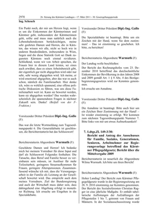 2970               26. Sitzung des Kärntner Landtages - 17. März 2011 - 30. Gesetzgebungsperiode
Ing. Scheuch

Ein Punkt noch, der mir am Herzen liegt, wenn               Vorsitzender Dritter Präsident Dipl.-Ing. Gallo
es um die Einkommen der Kärntnerinnen und                   (F):
Kärntner geht, insbesondere der Kärntnerinnen               Dipl.-Ing. Gallo


geht, sollte und muss man natürlich auch die                Die Spezialdebatte ist beantragt. Bitte um ein
Lebenshaltenskosten berücksichtigen, meine                  Zeichen mit der Hand, wenn Sie dem zustim-
sehr geehrten Damen und Herren, die in Kärn-                men! – Das ist einstimmig so geschehen. Ich
ten, das wissen wir alle, nicht so hoch wie in              bitte, zu berichten!
                                                            Dipl.-Ing. Gallo


anderen Bundesländern, insbesondere in Wien,
liegen und die diese Statistik Gott sei Dank zu-
gunsten Kärntens noch einmal revidieren.                    Berichterstatterin Abgeordnete Warmuth (F):
Schließend, wenn wir von Arbeit sprechen, die               Warmuth

                                                            Der Landtag wolle beschließen:
Frauen hier in diesem Land leisten, sei eines
auch erwähnt, dass es einen Arbeitsbereich gibt,            Der Bericht des Rechnungshofes vom 23. De-
der eigentlich gar nicht abgegolten wird oder nur           zember 2010 betreffend das durchschnittliche
sehr, sehr wenig abgegolten wird. Ich meine, er             Einkommen der Bevölkerung in den Jahren 2008
wird emotional abgegolten, aber das war es auch             und 2009 gemäß Art. 1 § 8 Abs. 4 des Bezüge-
schon, nämlich die Familienarbeit. Hier denke               begrenzungsgesetzes wird zur Kenntnis genom-
ich, wäre es wirklich spannend, eine offene poli-           men.
tische Diskussion zu führen, was uns diese Fa-              Ich ersuche um Annahme.
                                                            Warmuth

milienarbeit wert ist. Kann sie bewertet werden,
kann sie abgegolten werden? Das werden wahr-
scheinlich die spannendsten Fragen in nächster              Vorsitzender Dritter Präsident Dipl.-Ing. Gallo
Zukunft sein. Danke! (Beifall von der F-                    (F):
Fraktion.)
Ing. Scheuch
                                                            Dipl.-Ing. Gallo

                                                            Die Annahme ist beantragt. Bitte auch hier um
                                                            ein Zeichen Ihrer Zustimmung mit der Hand! –
Vorsitzender Dritter Präsident Dipl.-Ing. Gallo             Ist wieder einstimmig so erfolgt. Wir kommen
(F):                                                        zum nächsten Tagesordnungspunkt Nummer 7.
Dipl.-Ing. Gallo
                                                            Bitte links von mir um etwas Aufmerksamkeit!
Das war die letzte Wortmeldung zum Tagesord-
nungspunkt 6. Die Generaldebatte ist geschlos-
sen, die Berichterstatterin hat das Schlusswort!
Dipl.-Ing. Gallo
                                                                7. Ldtgs.Zl. 149-3/30:
                                                                   Bericht und Antrag des Ausschusses
                                                                   für Familie, Soziales, Generationen,
Berichterstatterin Abgeordnete Warmuth (F):                        Senioren, Arbeitnehmer zur Regie-
Warmuth

Geschätzte Damen und Herren! Ich bedanke                           rungsvorlage betreffend das Kärnt-
mich bei meinem Vorredner für diese Input und                      ner Pflegegeldgesetz; Bericht über die
darf als Schlusswort Folgendes festhalten: Die                     Mittelvergabe 2009
Tatsache, dass Beruf und Familie besser zu ver-             Berichterstatterin ist neuerlich die Abgeordnete
einbaren sein müssen, ist Auslöser für mehr                 Wilma Warmuth. Ich bitte um ihren Bericht!
                                                            Dipl.-Ing. Gallo
Teilzeitarbeit, geringeres Steueraufkommen für
Frauen, geringere Alterspensionen. Zusammen-
fassend wünsche ich mir, dass die Versorgungs-              Berichterstatterin Abgeordnete Warmuth (F):
arbeit in der Familie als Leistung an der Gesell-           Warmuth

schaft bewertet wird. Das entspricht auch dem               Hoher Landtag! Der Bericht zum Kärntner Pfle-
meines Vorredners. Ziel der Bundesregierung                 gegeldgesetz wurde in der Regierungssitzung am
und auch der Wirtschaft muss daher sein, dass               28. 9. 2010 einstimmig zur Kenntnis genommen.
dahingehend eine Abgeltung erfolgt in monetä-               Der Bericht des Sozialreferenten Christian Rag-
rer Richtung. Ich ersuche um Eingehen in die                ger ist eine jährliche Maßgabe. Er enthält tabel-
Spezialdebatte.
Warmuth
                                                            larische Auflistungen der Aufzahlungen der
                                                            Pflegestufen 1 bis 7, getrennt von Frauen und
                                                            Männern. In der Sozialausschusssitzung wurde
 