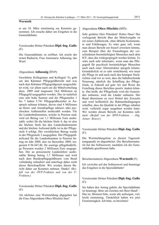 26. Sitzung des Kärntner Landtages - 17. März 2011 - 30. Gesetzgebungsperiode        2971
Warmuth

er am 10. März einstimmig zur Kenntnis ge-                  Abgeordnete Obex-Mischitz (SPÖ):
nommen. Ich ersuche daher um Eingehen in die                Obex-Mischitz


Generaldebatte.                                             Sehr geehrter Herr Präsident! Hohes Haus! Der
Warmuth
                                                            vorliegende Bericht über die Mittelvergabe ist
                                                            ein reines Zahlenwerk, ohne übliche Kommenta-
Vorsitzender Dritter Präsident Dipl.-Ing. Gallo             re und Erklärungen. Es wäre ganz toll, wenn
(F):                                                        man diesen Bericht ein bisserl erweitern könnte,
Dipl.-Ing. Gallo
                                                            zum Beispiel über die Einstufungen der ver-
Die Generaldebatte ist eröffnet. Ich erteile der            schiedenen beeinträchtigten Menschen nach dem
ersten Rednerin, Frau Annemarie Adlassnig, das              ICF, dass das widergespiegelt werden könnte. Es
Wort!
Dipl.-Ing. Gallo
                                                            wäre auch sehr informativ, wenn man das Pfle-
                                                            gegeld für psychisch beeinträchtigte Menschen
                                                            auch nach einer Altersstruktur spiegeln könnte.
Abgeordnete Adlassnig (ÖVP):                                Grundsätzlich ist es sehr ernüchternd, wie teuer
Adlassnig                                                   die Pflege ist und auch nach den heutigen Nach-
Geschätzte Kolleginnen und Kollegen! Es geht                richten sind wir so weit, dass die bahnbrechende
um den Kärntner Pflegegeldbericht und was                   Neuerung, nämlich die Schaffung des Pflege-
nach dem Kärntner Pflegegeldgesetz ausgeschüt-              fonds, in Zukunft auf gute Art und Weise die
tet wird, vor allem auch um die Mittelverteilung            Erstellung dieses Berichtes positiv ändern könn-
dazu. 2009 sind insgesamt 24,6 Millionen an                 te. Das heißt, der Pflegefonds wird die Gemein-
Pflegegeld ausgegeben worden. Das ist natürlich             den entlasten, wird die Länder entlasten. Der
eine sehr hohe Summe und die Pflegestufen 1                 Bund übernimmt zu zwei Drittel den Zuwachs
bis 7 haben 5.741 Pflegegeldbezieher in An-                 und wird hoffentlich die Rahmenbedingungen
spruch nehmen können, davon sind 4 Millionen                schaffen, dass die Qualität in der Pflege erhalten
an Heim- und Anstaltspflege inklusiv aller psy-             wird, vielleicht sogar ausgebaut werden kann.
chischen Außenstellen ausbezahlt worden. Für                Wir werden diesen Bericht zur Kenntnis neh-
die Landesbediensteten, welche in Pension sind,             men! (Beifall von der SPÖ-Fraktion. – Abg.
wird ein Betrag von 1,1 Millionen Euro ausbe-               Astner: Bravo!)
                                                            Obex-Mischitz
zahlt, wobei für die höchste Stufe 4, das ist also
die höchste Stufe bei den Landesbediensteten
und der höchste Aufwand dafür ist in der Pflege-            Vorsitzender Dritter Präsident Dipl.-Ing. Gallo
stufe 4 erfolgt. Der zweithöchste Betrag wurde              (F):
in der Pflegestufe 2 ausgegeben. Der Pflegegeld-            Dipl.-Ing. Gallo

aufwand für die Landesbeamten in Pension be-                Die Wortmeldungsliste zu diesem Tagesord-
trug im Jahr 2009, also im Dezember 2009, ins-              nungspunkt ist abgearbeitet. Die Berichterstatte-
gesamt € 96.447,40, für sonstige pflegebedürfti-            rin hat das Schlusswort, nachdem ich die Gene-
ge Personen wurden 2 Millionen Euro ausgege-                raldebatte geschlossen habe.
                                                            Dipl.-Ing. Gallo

ben. Der an pensionierte Landeslehrer ausbe-
zahlte Betrag betrug 1,7 Millionen und wird
nach dem Bundespflegegeldbesetz vom Bund                    Berichterstatterin Abgeordnete Warmuth (F):
vollständig refundiert und unterliegt daher nicht           Warmuth


dieser Berichtspflicht. Wir werden diesen Be-               Ich verzichte auf das Schlusswort und beantrage
richt daher zur Kenntnis nehmen. Danke! (Bei-               das Eingehen in die Spezialdebatte!
                                                            Warmuth


fall von der ÖVP-Fraktion und von der F-
Fraktion.)
Adlassnig
                                                            Vorsitzender Dritter Präsident Dipl.-Ing. Gallo
                                                            (F):
                                                            Dipl.-Ing. Gallo
Vorsitzender Dritter Präsident Dipl.-Ing. Gallo             Sie haben den Antrag gehört, die Spezialdebatte
(F):                                                        ist beantragt. Bitte um Zeichen mit Ihrer Hand! –
Dipl.-Ing. Gallo

Als nächstes eine Wortmeldung abgegeben hat                 Das ist, Moment bitte, wenn alle aufzeigen, viel-
die Frau Abgeordnete Obex-Mischitz Ines!                    leicht einstimmig. Tatsächlich haben wir jetzt
Dipl.-Ing. Gallo
                                                            Einstimmigkeit. Ich bitte, zu berichten!
                                                            Dipl.-Ing. Gallo
 