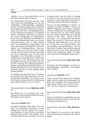 2974               26. Sitzung des Kärntner Landtages - 17. März 2011 - 30. Gesetzgebungsperiode
Gritsch

endlich, wie wir es schon gehört haben, erst im             es gesehen habe, waren hier doch so Vorgänge
Jahr 2006 in Betrieb gehen zu können.                       im Gang, wo man sagt, learning by doing, des-
                                                            wegen hat es etwas mehr gekostet, aber auch vor
Der Rechnungshof beleuchtet auch den zeitli-
                                                            allem länger gedauert und mehr Zeit gekostet.
chen Verlauf des Projektauftrages bis hin zum
vollständigen, funktionstüchtigen sogenannten               Was bei mir übrig geblieben ist, sind die ver-
Rollout von insgesamt sieben Jahren. Gründe für             schiedenen Systeme PATIDOK in Villach und
die Verzögerung waren Probleme in den Schnitt-              ORBIS in Klagenfurt und in anderen Anstalten,
stellen, aber auch Liefer- und Qualitätsprobleme            auch die Einschätzung vom Rechnungspräsiden-
bei der Installation der Software. Es entstanden            ten, deswegen habe ich noch einmal gefragt,
dadurch beträchtliche Mehrkosten im Hinblick                dass wir in näherer Zukunft alles auf ein System
auf externe Unterstützung der Projektleitung,               umstellen werden sollen – müssen werde ich
Kosten für interne Mitarbeiter und laufende Kos-            nicht sagen – was sicherlich mehr Sinn machte.
ten für den Probebetrieb des alten und des neuen            Obwohl das System in Villach auch sehr gut
Informationssystems, nicht zu reden natürlich               funktioniert, führt Villach halt. Ja, es ist die Fra-
auch vom beträchtlichen Imageschaden nach                   ge, ob man diese zwei Eishockey-Klubs auch
außen durch Systemunzufriedenheit, Glaubwür-                softwaremäßig zusammenbekommen wird. Ich
digkeits- und Akzeptanzprobleme. Man muss                   habe keine besonderen Ungereimtheiten gesehen
sich im Klaren sein, dass ein solches Projekt,              außer Unwissen und ich werde diesem Bericht
welches sicherlich auch sinnvoll und notwendig              natürlich die Zustimmung erteilen. Ich danke
war, durch Verzögerung zum Teil auch durch                  noch einmal dem Rechnungshof! Danke schön!
                                                            Holub

Inkompetenz dem Steuerzahler und dem Ge-
sundheitswesen dementsprechende Mehrkosten
abverlangt hat. Es hat sehr lange gedauert, aber            Vorsitzender Dritter Präsident Dipl.-Ing. Gallo
letztendlich kann heute gesagt werden, dass sich            (F):
seit dem Abschluss des Landesrechnungshofes-                Dipl.-Ing. Gallo


berichts das Krankenhausinformationssystem im               Den Reigen der Wortmeldungen zu diesem Ta-
Klinikum Wörthersee im positiven Sinne weiter-              gesordnungspunkt beschließen wird Klubob-
entwickelt hat und sich in der täglichen Praxis             mann Tauschitz.
                                                            Dipl.-Ing. Gallo


durchaus bewährt.
Ich schließe mich dem Dank meines Vorredners
                                                            Abgeordneter Tauschitz (ÖVP):
an und danke Herrn Mag. Krassnitzer vom Lan-                Tauschitz

desrechnungsrechnungshof. Wir werden in die-                Danke vielmals! Sehr geehrter Herr Präsident!
sem Sinne auch diesem Bericht die Zustimmung                Hohes Haus! Ich danke dem Rechnungshof, ich
geben. Danke! (Beifall von der F-Fraktion.)
Gritsch
                                                            danke den Vorrednern! Dem ist nichts hinzuzu-
                                                            fügen. Danke! (Beifall von der ÖVP-Fraktion. –
                                                            Abg. Trettenbrein: Qualität, nicht Quantität!)
                                                            Tauschitz

Vorsitzender Dritter Präsident Dipl.-Ing. Gallo
(F):
Dipl.-Ing. Gallo
                                                            Vorsitzender Dritter Präsident Dipl.-Ing. Gallo
Der Nächste, der zu uns sprechen wird, ist der
                                                            (F):
Obmann der Interessengemeinschaft der Grünen,               Dipl.-Ing. Gallo

Rolf Holub. Ich bitte darum!
Dipl.-Ing. Gallo
                                                            Damit ist die Rednerliste abgearbeitet, die Gene-
                                                            raldebatte geschlossen und ich erteile dem Be-
                                                            richterstatter das Schlusswort!
                                                            Dipl.-Ing. Gallo

Abgeordneter Holub (GRÜ):
Holub

Geschätzter Präsident! Hohes Haus! Leere Tri-
                                                            Berichterstatter Abgeordneter Mag. Darmann
büne! Ein langwieriges Unterfangen ist diese
                                                            (F):
Prüfung, aber auch das Umstellen von verschie-              Mag. Darmann

denen Systemen. An dieser Stelle sei dem Rech-              Herr Präsident! Ich verzichte auf das Schluss-
nungshof für die penible Arbeit gedankt! Einen              wort und beantrage das Eingehen in die Spezial-
Teil davon habe ich sogar verstanden. So wie ich            debatte.
                                                            Mag. Darmann
 