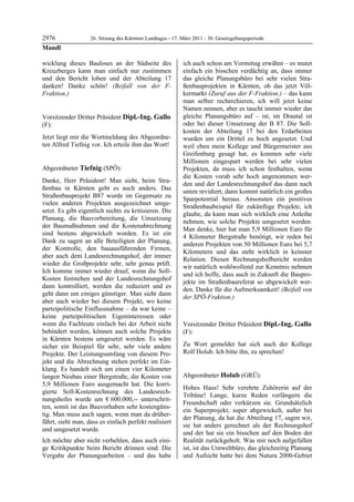 2976               26. Sitzung des Kärntner Landtages - 17. März 2011 - 30. Gesetzgebungsperiode
Mandl

wicklung dieses Bauloses an der Südseite des                ich auch schon am Vormittag erwähnt – es mutet
Kreuzberges kann man einfach nur zustimmen                  einfach ein bisschen verdächtig an, dass immer
und den Bericht loben und der Abteilung 17                  das gleiche Planungsbüro bei sehr vielen Stra-
danken! Danke schön! (Beifall von der F-                    ßenbauprojekten in Kärnten, ob das jetzt Völ-
Fraktion.)
Mandl
                                                            kermarkt (Zuruf aus der F-Fraktion.) – das kann
                                                            man selber recherchieren, ich will jetzt keine
                                                            Namen nennen, aber es taucht immer wieder das
Vorsitzender Dritter Präsident Dipl.-Ing. Gallo             gleiche Planungsbüro auf – ist, im Drautal ist
(F):                                                        oder bei dieser Umsetzung der B 87. Die Soll-
Dipl.-Ing. Gallo                                            kosten der Abteilung 17 bei den Erdarbeiten
Jetzt liegt mir die Wortmeldung des Abgeordne-              wurden um ein Drittel zu hoch angesetzt. Und
ten Alfred Tiefnig vor. Ich erteile ihm das Wort!
Dipl.-Ing. Gallo                                            weil eben mein Kollege und Bürgermeister aus
                                                            Greifenburg gesagt hat, es konnten sehr viele
                                                            Millionen eingespart werden bei sehr vielen
Abgeordneter Tiefnig (SPÖ):                                 Projekten, da muss ich schon festhalten, wenn
Tiefnig
                                                            die Kosten vorab sehr hoch angenommen wer-
Danke, Herr Präsident! Man sieht, beim Stra-
                                                            den und der Landesrechnungshof das dann nach
ßenbau in Kärnten geht es auch anders. Das
                                                            unten revidiert, dann kommt natürlich ein großes
Straßenbauprojekt B87 wurde im Gegensatz zu
                                                            Sparpotential heraus. Ansonsten ein positives
vielen anderen Projekten ausgezeichnet umge-
                                                            Straßenbaubeispiel für zukünftige Projekte, ich
setzt. Es gibt eigentlich nichts zu kritisieren. Die
                                                            glaube, da kann man sich wirklich eine Anleihe
Planung, die Bauvorbereitung, die Umsetzung
                                                            nehmen, wie solche Projekte umgesetzt werden.
der Baumaßnahmen und die Kostenabrechnung
                                                            Man denke, hier hat man 5,9 Millionen Euro für
sind bestens abgewickelt worden. Es ist ein
                                                            4 Kilometer Bergstraße benötigt, wir reden bei
Dank zu sagen an alle Beteiligten der Planung,
                                                            anderen Projekten von 50 Millionen Euro bei 5,7
der Kontrolle, den bauausführenden Firmen,
                                                            Kilometern und das steht wirklich in keinster
aber auch dem Landesrechnungshof, der immer
                                                            Relation. Diesen Rechnungshofbericht werden
wieder die Großprojekte sehr, sehr genau prüft.
                                                            wir natürlich wohlwollend zur Kenntnis nehmen
Ich komme immer wieder drauf, wenn die Soll-
                                                            und ich hoffe, dass auch in Zukunft die Baupro-
Kosten feststehen und der Landesrechnungshof
                                                            jekte im Straßenbaureferat so abgewickelt wer-
dann kontrolliert, werden die reduziert und es
                                                            den. Danke für die Aufmerksamkeit! (Beifall von
geht dann um einiges günstiger. Man sieht dann
                                                            der SPÖ-Fraktion.)
aber auch wieder bei diesem Projekt, wo keine               Tiefnig

parteipolitische Einflussnahme – da war keine –
keine parteipolitischen Eigeninteressen oder
wenn die Fachleute einfach bei der Arbeit nicht             Vorsitzender Dritter Präsident Dipl.-Ing. Gallo
behindert werden, können auch solche Projekte               (F):
in Kärnten bestens umgesetzt werden. Es wäre                Dipl.-Ing. Gallo


sicher ein Beispiel für sehr, sehr viele andere             Zu Wort gemeldet hat sich auch der Kollege
Projekte. Der Leistungsumfang von diesem Pro-               Rolf Holub. Ich bitte ihn, zu sprechen!
                                                            Dipl.-Ing. Gallo


jekt und die Abrechnung stehen perfekt im Ein-
klang. Es handelt sich um einen vier Kilometer
langen Neubau einer Bergstraße, die Kosten von              Abgeordneter Holub (GRÜ):
5,9 Millionen Euro ausgemacht hat. Die korri-               Holub

                                                            Hohes Haus! Sehr verehrte Zuhörerin auf der
gierte Soll-Kostenrechnung des Landesrech-
                                                            Tribüne! Lange, kurze Reden verlängern die
nungshofes wurde um € 600.000,-- unterschrit-
                                                            Freundschaft oder verkürzen sie. Grundsätzlich
ten, somit ist das Bauvorhaben sehr kostengüns-
                                                            ein Superprojekt, super abgewickelt, außer bei
tig. Man muss auch sagen, wenn man da drüber-
                                                            der Planung, da hat die Abteilung 17, sagen wir,
fährt, sieht man, dass es einfach perfekt realisiert
                                                            sie hat anders gerechnet als der Rechnungshof
und umgesetzt wurde.
                                                            und der hat sie ein bisschen auf den Boden der
Ich möchte aber nicht verhehlen, dass auch eini-            Realität zurückgeholt. Was mir noch aufgefallen
ge Kritikpunkte beim Bericht drinnen sind. Die              ist, ist das Umweltbüro, das gleichzeitig Planung
Vergabe der Planungsarbeiten – und das habe                 und Aufsicht hatte bei dem Natura 2000-Gebiet
 