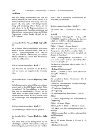 2986               26. Sitzung des Kärntner Landtages - 17. März 2011 - 30. Gesetzgebungsperiode
Ing. Ebner

man diese Dinge zusammenfasst und sagt, wo                  chen! – Das ist einstimmig so beschlossen. Ich
braucht man wirklich neun Gesetze und wo ist es             bitte daher, zu berichten!
                                                            Dipl.-Ing. Gallo

wirklich länderspezifisch notwendig. Das wäre,
glaube ich, eine echte Verwaltungsvereinfa-
chung und -einsparung. Dieser Punkt, den wir                Berichterstatter Abgeordneter Stark (F):
jetzt haben, ist in der Regierungssitzung ein-              Stark


stimmig gewesen, im Ausschuss einstimmig und                Das Gesetz vom … (Vorsitzender: Nein! Artikel
daher ist heute hier auch von Seiten der SPÖ die            I!)
Zustimmung gegeben. Danke! (Beifall von der                 Artikel I
SPÖ-Fraktion.)
Ing. Ebner                                                  Das Kärntner Aufzugsgesetz – K-AG, LGBl.
                                                            Nr.43/2000, zuletzt in der Fassung des Gesetzes
                                                            LBGl. Nr. 10/2009, wird wie folgt geändert:
Vorsitzender Dritter Präsident Dipl.-Ing. Gallo             § 1 (Vorsitzender: Ziffer 1!)
(F):
Dipl.-Ing. Gallo
                                                            Ziffer 1 §§ 1 und 2 „Geltungsbereich“
Als in jungen Jahren ausgebildeter Maschinen-               Ziffer 4 (Vorsitzender: Entweder die beiden
bauer ist es mir einerseits schade, dass ich zu             Paragraphen oder die Überschrift der Ziffer 1! –
diesem Tagesordnungspunkt nicht sprechen                    Abg. Strauß: Der Berichterstatter hat, glaub ich,
kann, was aber den Vorteil schafft, die General-            die falsche Unterlage!)
debatte schließen zu können. Der Berichterstat-             Ziffer 1 „Geltungsbereich“ (Vorsitzender: „Die
ter hat das Schlusswort.
Dipl.-Ing. Gallo
                                                            §§ 1 und 2 lauten“ heißt die Überschrift. Dann
                                                            haben wir die Ziffer 2.)
                                                            Das haben wir ja gehabt. (Vorsitzender: Der 2.
Berichterstatter Abgeordneter Stark (F):
Stark
                                                            Abschnitt lautet.)
Herr Präsident! Ich verzichte auf das Schluss-              § 2 „Begriffsbestimmungen“
wort und ersuche um Eingehen in die Spezialde-              Absatz 2, Abschnitt 2 hat zu lauten. (Vorsitzen-
batte.
Stark                                                       der: Ziffer 2 heißt es!)
                                                            Ziffer 2
Vorsitzender Dritter Präsident Dipl.-Ing. Gallo             Der Abschnitt 2 lautet. (Vorsitzender: Der 2.
(F):                                                        Abschnitt lautet!)
Dipl.-Ing. Gallo                                            Einbau und Inbetriebnahme von überwachungs-
Sie haben den Antrag gehört. Bitte um Aufmerk-              bedürftigen Hebeanlagen
samkeit auch in den SPÖ-Reihen und die Plätze
                                                            § 5 Technische Vorschriften
einzunehmen! Die Spezialdebatte ist beantragt.
Bitte um ein zustimmendes Zeichen mit der                   § 6 Vorprüfung
Hand, wenn Sie dem Antrag folgen! – Ist ein-                § 7 Abnahmeprüfung (Vorsitzender: Ziffer 3.)
stimmig so beschlossen. Ich höre keinen Antrag              Ziffer 3
auf ziffernmäßiges oder paragraphenweises Auf-
                                                            § 8 lautet: Regelmäßige und außerordentliche
rufen.
Dipl.-Ing. Gallo
                                                            Überprüfung
                                                            Ziffer 4 § 9 Absatz 1 lautet
Berichterstatter Abgeordneter Stark (F):                    Ziffer 5, Ziffer 6, Ziffer 7 §§ 10 und 11 lauten:
Stark
                                                            § 10 Sperre einer überwachungsbedürftigen He-
Das ziffernmäßige haben wir schon gemacht.
Stark                                                       beanlage
                                                            § 11 Betreuungspflicht von überwachungspflich-
                                                            ten Hebeanlagen
Vorsitzender Dritter Präsident Dipl.-Ing. Gallo
(F):                                                        Ziffer 8
Dipl.-Ing. Gallo                                            Nach § 11 werden folgende § 11a und § 11b
Nein. Dann darf ich den Antrag stellen auf zif-             eingefügt
fernmäßiges Aufrufen. Wer diesem Antrag die
Zustimmung gibt, den bitte ich um ein Handzei-              § 11a Betriebskontrolle
 