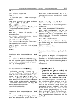 26. Sitzung des Kärntner Landtages - 17. März 2011 - 30. Gesetzgebungsperiode        2987
Stark

§ 11b Befreiung von Personen                                Hand, wenn Sie dem zustimmen! – Das ist ein-
Ziffer 9                                                    stimmig so beschlossen. Dann kommen wir zur
                                                            3. Lesung.
Die Überschrift von § 12 lautet „Hebeanlagen-               Dipl.-Ing. Gallo


wärter“
Ziffer 11, (Vorsitzender: 10!) Ziffer 10, Ziffer            Berichterstatter Abgeordneter Stark (F):
11, Ziffer 12, Ziffer 13, Ziffer 14                         Stark


Ziffer 15 §§ 13 bis 15 lauten:                              Die Landesregierung hat in der Sitzung vom 13.
§ 13 Betreuungsunternehmen, § 14 Aufzugsbuch                beschlossen:
(Anlagenbuch), § 15 Aufzugsprüfer                           Der Landtag von Kärnten möge beschließen:
Ziffer 16                                                   Dem Entwurf eines Gesetzes, mit dem das
Nach dem 3. Abschnitt wird folgender 4. Ab-                 Kärntner Aufzugsgesetz geändert wird … (Vor-
schnitt eingefügt                                           sitzender: Nein, nein! – Schriftführer Dir. Mag.
                                                            Weiß: Dem Gesetz! – Vorsitzender: Der Landtag
„4. Abschnitt Sicherheitstechnische Prüfung,                wolle beschließen!)
Umbau und Modernisierung“
                                                            Der Landtag wolle beschließen:
§ 15a Sicherheitstechnische Prüfung
                                                            Dem Gesetz, mit dem das Kärntner Aufzugsge-
§ 15b Umbau und Modernisierung von nicht CE-                setz geändert wird, wird die verfassungsmäßige
gekennzeichneten Hebeanlagen                                Zustimmung erteilt.
Ziffer 17, Ziffer 18, Ziffer 19, Ziffer 20, Ziffer          Ich beantrage die Annahme.
                                                            Stark
21, Ziffer 22.
Artikel II
Stark

                                                            Vorsitzender Dritter Präsident Dipl.-Ing. Gallo
                                                            (F):
Vorsitzender Dritter Präsident Dipl.-Ing. Gallo             Dipl.-Ing. Gallo

                                                            Die Annahme ist beantragt. Bitte auch hier um
(F):
Dipl.-Ing. Gallo
                                                            ein Zeichen mit der Hand, wenn Sie dem zu-
Die Annahme von Artikel I und II ist beantragt.             stimmen! – Ist einstimmig so beschlossen. Damit
Wer dem zustimmt, den bitte ich um ein Zeichen              haben wir diesen Tagesordnungspunkt enderle-
mit der Hand! – Das ist einstimmig so beschlos-             digt und kommen zum nächsten. Tagesord-
sen. Kopf und Eingang bitte!
Dipl.-Ing. Gallo
                                                            nungspunkt 12:


Berichterstatter Abgeordneter Stark (F):                     12. Ldtgs.Zl. 142-2/30:
Stark                                                            Mündliche Anfragebeantwortung von
(Vorsitzender: Gesetz vom …) Gesetz vom …,                       Erstem Landeshauptmann-Stellver-
mit dem das Kärntner Aufzugsgesetz geändert                      treter Dipl.-Ing. Scheuch zur schrift-
wird. (Vorsitzender: Von heute!) Bitte? (Vorsit-
zender: Vom 17. März!) Vom 17. März 2011,
                                                                 lichen Anfrage des Abgeordneten
mit dem das Kärntner Aufzugsgesetz geändert                      Tauschitz betreffend Fischereigesetz
wird. (Vorsitzender: Der Landtag von Kärnten                Der Herr Landeshauptmann-Stellvertreter Dipl.-
…) Der Landtag von Kärnten möge beschließen.                Ing. Scheuch ist hier und ich gehe davon aus,
(Vorsitzender: Hat beschlossen steht dort!) Der             dass er diese Anfrage mündlich beantworten
Kärntner Landtag hat beschlossen:                           will. Ich bitte ihn um die Antwort und ich darf
Ich beantrage die Annahme.
Stark
                                                            gleichzeitig einen der Präsidenten bitten, mich
                                                            hier abzulösen. (Weder der 1. Präs. noch der
                                                            2.Präs. befindet sich im Plenarsaal. – 1. LH-Stv.
Vorsitzender Dritter Präsident Dipl.-Ing. Gallo             Dipl.-Ing. Scheuch: Machst du eine Sitzungsun-
(F):                                                        terbrechung, bis der Präsident da ist, oder?)
Dipl.-Ing. Gallo                                            Herr Landeshauptmann-Stellvertreter, Sie sind
Die Annahme von Kopf und Eingang ist bean-                  am Wort!
                                                            Dipl.-Ing. Gallo

tragt. Bitte auch hier um ein Zeichen mit der
 