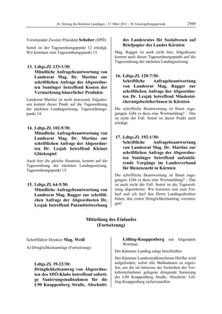 26. Sitzung des Kärntner Landtages - 17. März 2011 - 30. Gesetzgebungsperiode        2989


Vorsitzender Zweiter Präsident Schober (SPÖ):                               des Landesrates für Sozialwesen auf
Schober
                                                                            Briefpapier des Landes Kärnten
Somit ist der Tagesordnungspunkt 12 erledigt.
Wir kommen zum Tagesordnungspunkt 13.                           Mag. Ragger ist auch nicht hier, folgedessen
                                                                kommt auch dieser Tagesordnungspunkt auf die
                                                                Tagesordnung der nächsten Landtagssitzung.
 13. Ldtgs.Zl. 133-1/30:
     Mündliche Anfragebeantwortung von
     Landesrat Mag. Dr. Martinz zur                             16. Ldtgs.Zl. 120-7/30:
     schriftlichen Anfrage des Abgeordne-                           Schriftliche    Anfragebeantwortung
     ten Suntinger betreffend Kosten der                            von Landesrat Mag. Ragger zur
     Vermarktung bäuerlicher Produkte                               schriftlichen Anfrage der Abgeordne-
                                                                    ten Dr. Lesjak betreffend Mindestsi-
Landesrat Martinz ist nicht anwesend, folgedes-
                                                                    cherungsbezieherInnen in Kärnten
sen kommt dieser Punkt auf die Tagesordnung
der nächsten Landtagssitzung. Tagesordnungs-                    Die schriftliche Beantwortung ist Ihnen zuge-
punkt 14:                                                       gangen. Gibt es dazu eine Wortmeldung? – Das
                                                                ist nicht der Fall. Somit ist dieser Punkt auch
                                                                erledigt.
 14. Ldtgs.Zl. 102-5/30:
     Mündliche Anfragebeantwortung von
     Landesrat Mag. Dr. Martinz zur                             17. Ldtgs.Zl. 192-1/30:
     schriftlichen Anfrage der Abgeordne-                           Schriftliche    Anfragebeantwortung
     ten Dr. Lesjak betreffend Kleines                              von Landesrat Mag. Dr. Martinz zur
     Glücksspiel                                                    schriftlichen Anfrage des Abgeordne-
                                                                    ten Suntinger betreffend aufzuklä-
Auch hier die gleiche Situation, kommt auf die
                                                                    rende Vorgänge im Landesverband
Tagesordnung der nächsten Landtagssitzung.
Tagesordnungspunkt 15:
                                                                    für Bienenzucht in Kärnten
                                                                Die schriftliche Beantwortung ist Ihnen zuge-
                                                                gangen. Gibt es dazu eine Wortmeldung? – Das
 15. Ldtgs.Zl. 64-5/30:                                         ist auch nicht der Fall. Somit ist die Tagesord-
     Mündliche Anfragebeantwortung von                          nung abgearbeitet. Wir kommen nun zum Ein-
     Landesrat Mag. Ragger zur schriftli-                       lauf und ich darf den Herrn Landtagsdirektor
     chen Anfrage der Abgeordneten Dr.                          bitten, den ersten Dringlichkeitsantrag vorzutra-
     Lesjak betreffend Putzmittelwerbung                        gen!


                                           Mitteilung des Einlaufes
                                                (Fortsetzung)

Schober

Schriftführer Direktor Mag. Weiß:                                           Lölling-Knappenberg mit folgendem
Mag. Weiß                                                                   Wortlaut:
A) Dringlichkeitsanträge (Fortsetzung):
                                                                Der Kärntner Landtag möge beschließen:
                                                                Der Kärntner Landesstraßenreferent Dörfler wird
            Ldtgs.Zl. 39-22/30:                                 aufgefordert, sofort alle Maßnahmen zu ergrei-
            Dringlichkeitsantrag von Abgeordne-                 fen, um die im Interesse der Sicherheit der Ver-
                                                                kehrsteilnehmer gelegene dringende Sanierung
            ten des SPÖ-Klubs betreffend soforti-
                                                                der L90 Knappenberg Straße, Abschnitt: Löl-
            ge Sanierungsmaßnahmen für die                      ling-Knappenberg sicherzustellen.
            L90 Knappenberg Straße, Abschnitt:                  Mag. Weiß
 