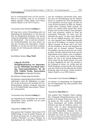 26. Sitzung des Kärntner Landtages - 17. März 2011 - 30. Gesetzgebungsperiode        2991
Wolf-Schöffmann

ben wir wahrscheinlich noch viel Zeit und des-                 eine der wichtigsten touristischen Ziele, natür-
halb ist es vernünftig, wenn wir im Ausschuss                  lich auch ein Grenzübergang und die Situation
darüber sprechen werden. Danke, keine Dring-                   derzeit ist eigentlich fast nicht dokumentierbar,
lichkeit! (Beifall von der ÖVP-Fraktion.)
Wolf-Schöffmann
                                                               sie ist dramatisch. Ich muss sagen, ich habe mir
                                                               vorige Woche persönlich ein Bild vom Straßen-
                                                               zustand dieser wichtigen Straße gemacht. Ich
Vorsitzender Erster Präsident Lobnig (F):                      mache mir wirklich große Sorgen über diesen
Lobnig                                                         Zustand und ich bitte wirklich, nicht parteipoli-
Mir liegt keine weitere Wortmeldung mehr zur                   tisch, nicht polemisch, sondern im Sinne der
Begründung der Dringlichkeit vor. Ich lasse nun                touristischen Wirtschaft, vor allem auch der
über die Dringlichkeit abstimmen. Wer diesem                   Sicherheit für unsere, vor allem vielen Motorbi-
Antrag die Dringlichkeit zuerkennt, bitte ich um               ker, die das Naßfeld besuchen. Wir wissen ja,
ein Handzeichen! – Das ist nicht die erforderli-               wie viele eigentlich diese Naßfeld Bundesstraße
che Zweidrittelmehrheit. Ich weise diesen An-                  oder die B 90 befahren, im Sommer sind dies
trag dem Ausschuss für Infrastruktur, Verkehr,                 täglich Tausende. Im Winter sind es die Autos
Wohnbau zu. Ich darf nun den Herrn Landtags-                   mit den Schifahren, die das tolle Schigebiet be-
direktor um die Verlesung des nächstens Antra-                 suchen und im Sommer natürlich Tausende
ges bitten!
Lobnig                                                         Zweiradbiker, und das ist auch eine sehr wichti-
                                                               ge Sache. Ich bitte wirklich in der Form auch die
                                                               Abgeordneten dieses Hauses, dies zu bedenken.
Schriftführer Direktor Mag. Weiß:
Mag. Weiß
                                                               Ich warte jetzt natürlich auf meinen Kollegen
                                                               Hueter, der sich in der Zeitung dankenswerter
                                                               Weise immer für das Gailtal einsetzt. Ich warte
            Ldtgs.Zl. 39-23/30:                                ob dieser Nagelprobe für dich. Du schreibst in
            Dringlichkeitsantrag von Abgeordne-                den Zeitungen ja immer, wie wichtig auch der
            ten des SPÖ-Klubs betreffend Sofor-                Bezirk Hermagor ist und ich hoffe, dass du heute
            tige Sanierungsmaßnahmen für die                   auch dem Wunsch der Bevölkerung des Gailtals
                                                               Rechnung trägst und diesem Antrag zustimmst.
            B 90 Naßfeld Straße, Bauvorhaben
                                                               Danke! (Beifall von der SPÖ-Fraktion.)
            Pfarrriegel mit folgendem Wortlaut:                Astner




Der Kärntner Landtag möge beschließen:
Der Kärntner Landesstraßenreferent Dörfler wird                Vorsitzender Erster Präsident Lobnig (F):
                                                               Lobnig
aufgefordert, sofort alle Maßnahmen zu ergrei-                 Als nächstes zur Begründung der Dringlichkeit
fen, um die im Interesse der Sicherheit der Ver-               hat sich Abgeordneter Ing. Haas gemeldet. Bitte
kehrsteilnehmer gelegene dringende Sanierung                   ihn, zu sprechen!
                                                               Lobnig
der B 90 Naßfeld Straße, Bauvorhaben "Pfarrie-
gel" sicherzustellen.
Mag. Weiß


                                                               Abgeordneter Ing. Haas (F):
                                                               Ing. Haas

Vorsitzender Erster Präsident Lobnig (F):                      Sehr geehrter Herr Präsident! Hoher Landtag!
Lobnig                                                         Der vorliegende Dringlichkeitsantrag reiht sich
Zur Begründung der Dringlichkeit hat sich Herr                 nahtlos in die heutige Diskussion in der Aktuel-
Abgeordneter Astner gemeldet und ich erteile                   len Stunde ein. Dort wurden alle Fakten zum
ihm das Wort. Bitte!
Lobnig                                                         Thema Sanierungen und Ausbau ausführlich
                                                               diskutiert und auch die Probleme erörtert. Aus
                                                               unserer Sicht ist dieser Dringlichkeitsantrag
Abgeordneter Astner (SPÖ):                                     wiederum nur parteipolitisch motiviert, daher
Astner
                                                               auch keine Dringlichkeit vorhanden. Ich freue
Sehr geehrter Herr Präsident! Hohes Haus! B 90
                                                               mich deshalb, diesen Antrag im Ausschuss zu
Naßfeld Straße ist eine der großen Wünsche, die
                                                               behandeln und werde bei der Straßenbereisung
der Bezirk Hermagor hat, vor allem dieses Bau-
                                                               mit dem Ausschuss auch diesen Abschnitt besu-
vorhaben "Pfarriegel", wir sagen "Pfarruck" im
                                                               chen. Danke! (Beifall von der F-Fraktion.)
Sprachgebrauch des Gailtales. Das Naßfeld ist                  Ing. Haas
 
