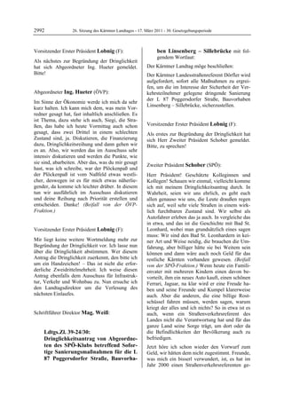 2992                    26. Sitzung des Kärntner Landtages - 17. März 2011 - 30. Gesetzgebungsperiode



Vorsitzender Erster Präsident Lobnig (F):                                    ben Linsenberg – Sillebrücke mit fol-
Lobnig
                                                                             gendem Wortlaut:
Als nächstes zur Begründung der Dringlichkeit
hat sich Abgeordneter Ing. Hueter gemeldet.                      Der Kärntner Landtag möge beschließen:
Bitte!
Lobnig                                                           Der Kärntner Landesstraßenreferent Dörfler wird
                                                                 aufgefordert, sofort alle Maßnahmen zu ergrei-
                                                                 fen, um die im Interesse der Sicherheit der Ver-
Abgeordneter Ing. Hueter (ÖVP):                                  kehrsteilnehmer gelegene dringende Sanierung
Ing. Hueter
                                                                 der L 87 Poggersdorfer Straße, Bauvorhaben
Im Sinne der Ökonomie werde ich mich da sehr
                                                                 Linsenberg – Sillebrücke, sicherzustellen.
kurz halten. Ich kann mich dem, was mein Vor-                    Mag. Weiß


redner gesagt hat, fast inhaltlich anschließen. Es
ist Thema, dazu stehe ich auch, Siegi, die Stra-
ßen, das habe ich heute Vormittag auch schon                     Vorsitzender Erster Präsident Lobnig (F):
                                                                 Lobnig
gesagt, dass zwei Drittel in einem schlechten                    Als erstes zur Begründung der Dringlichkeit hat
Zustand sind, ja. Diskutieren, die Finanzierung                  sich Herr Zweiter Präsident Schober gemeldet.
dazu, Dringlichkeitsreihung und dann gehen wir                   Bitte, zu sprechen!
                                                                 Lobnig
es an. Also, wir werden das im Ausschuss sehr
intensiv diskutieren und werden die Punkte, wie
sie sind, abarbeiten. Aber das, was du mir gesagt
                                                                 Zweiter Präsident Schober (SPÖ):
hast, was ich schreibe, war der Plöckenpaß und                   Schober

der Plöckenpaß ist vom Naßfeld etwas westli-                     Herr Präsident! Geschätzte Kolleginnen und
cher, deswegen ist es für mich etwas näherlie-                   Kollegen! Schauen wir einmal, vielleicht komme
gender, da komme ich leichter drüber. In diesem                  ich mit meinem Dringlichkeitsantrag durch. In
tun wir ausführlich im Ausschuss diskutieren                     Wahrheit, seien wir uns ehrlich, es geht euch
und deine Reihung nach Priorität erstellen und                   allen genauso wie uns, die Leute draußen regen
entscheiden. Danke! (Beifall von der ÖVP-                        sich auf, weil sehr viele Straßen in einem wirk-
Fraktion.)
Ing. Hueter
                                                                 lich furchtbaren Zustand sind. Wir selbst als
                                                                 Autofahrer erleben das ja auch. In vergleiche das
                                                                 in etwa, und das ist die Geschichte mit Bad St.
Vorsitzender Erster Präsident Lobnig (F):                        Leonhard, wobei man grundsätzlich eines sagen
Lobnig                                                           muss: Wir sind den Bad St. Leonhardern in kei-
Mir liegt keine weitere Wortmeldung mehr zur                     ner Art und Weise neidig, die brauchen die Um-
Begründung der Dringlichkeit vor. Ich lasse nun                  fahrung, aber billiger hätte sie bei Weitem sein
über die Dringlichkeit abstimmen. Wer diesem                     können und dann wäre auch noch Geld für das
Antrag die Dringlichkeit zuerkennt, den bitte ich                restliche Kärnten vorhanden gewesen. (Beifall
um ein Handzeichen! – Das ist nicht die erfor-                   von der SPÖ-Fraktion.) Wenn heute ein Famili-
derliche Zweidrittelmehrheit. Ich weise diesen                   envater mit mehreren Kindern einen davon be-
Antrag ebenfalls dem Ausschuss für Infrastruk-                   vorteilt, ihm ein neues Auto kauft, einen schönen
tur, Verkehr und Wohnbau zu. Nun ersuche ich                     Ferrari, Jaguar, na klar wird er eine Freude ha-
den Landtagsdirektor um die Verlesung des                        ben und seine Freunde und Kumpel klarerweise
nächsten Einlaufes.
Lobnig                                                           auch. Aber die anderen, die eine billige Rost-
                                                                 schüssel fahren müssen, werden sagen, warum
                                                                 kriegt der alles und ich nichts? So in etwa ist es
Schriftführer Direktor Mag. Weiß:
Mag. Weiß
                                                                 auch, wenn ein Straßenverkehrsreferent des
                                                                 Landes nicht die Verantwortung hat und für das
                                                                 ganze Land seine Sorge trägt, um dort oder da
              Ldtgs.Zl. 39-24/30:                                die Befindlichkeiten der Bevölkerung auch zu
              Dringlichkeitsantrag von Abgeordne-                befriedigen.
              ten des SPÖ-Klubs betreffend Sofor-                Jetzt höre ich schon wieder den Vorwurf zum
              tige Sanierungsmaßnahmen für die L                 Geld, wir hätten dem nicht zugestimmt. Freunde,
              87 Poggersdorfer Straße, Bauvorha-                 was mich ein bisserl verwundert, ist, es hat im
                                                                 Jahr 2000 einen Straßenverkehrsreferenten ge-
 