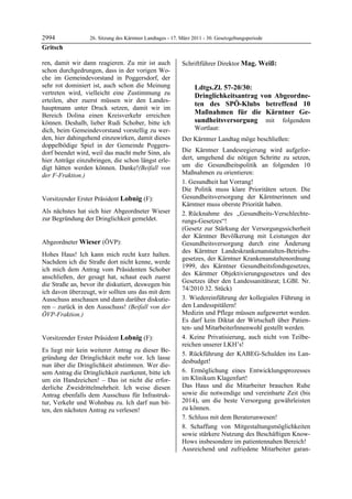 2994              26. Sitzung des Kärntner Landtages - 17. März 2011 - 30. Gesetzgebungsperiode
Gritsch

ren, damit wir dann reagieren. Zu mir ist auch             Schriftführer Direktor Mag. Weiß:
                                                           Mag. Weiß
schon durchgedrungen, dass in der vorigen Wo-
che im Gemeindevorstand in Poggersdorf, der
sehr rot dominiert ist, auch schon die Meinung                         Ldtgs.Zl. 57-20/30:
vertreten wird, vielleicht eine Zustimmung zu                          Dringlichkeitsantrag von Abgeordne-
erteilen, aber zuerst müssen wir den Landes-
                                                                       ten des SPÖ-Klubs betreffend 10
hauptmann unter Druck setzen, damit wir im
Bereich Dolina einen Kreisverkehr erreichen                            Maßnahmen für die Kärntner Ge-
können. Deshalb, lieber Rudi Schober, bitte ich                        sundheitsversorgung mit folgendem
dich, beim Gemeindevorstand vorstellig zu wer-                         Wortlaut:
den, hier dahingehend einzuwirken, damit dieses            Der Kärntner Landtag möge beschließen:
doppelbödige Spiel in der Gemeinde Poggers-
dorf beendet wird, weil das macht mehr Sinn, als           Die Kärntner Landesregierung wird aufgefor-
hier Anträge einzubringen, die schon längst erle-          dert, umgehend die nötigen Schritte zu setzen,
digt hätten werden können. Danke!(Beifall von              um die Gesundheitspolitik an folgenden 10
der F-Fraktion.)                                           Maßnahmen zu orientieren:
Gritsch
                                                           1. Gesundheit hat Vorrang!
                                                           Die Politik muss klare Prioritäten setzen. Die
Vorsitzender Erster Präsident Lobnig (F):                  Gesundheitsversorgung der Kärntnerinnen und
Lobnig                                                     Kärntner muss oberste Priorität haben.
Als nächstes hat sich hier Abgeordneter Wieser             2. Rücknahme des „Gesundheits-Verschlechte-
zur Begründung der Dringlichkeit gemeldet.
Lobnig                                                     rungs-Gesetzes“!
                                                           (Gesetz zur Stärkung der Versorgungssicherheit
                                                           der Kärntner Bevölkerung mit Leistungen der
Abgeordneter Wieser (ÖVP):                                 Gesundheitsversorgung durch eine Änderung
Wieser
                                                           des Kärntner Landeskrankenanstalten-Betriebs-
Hohes Haus! Ich kann mich recht kurz halten.
                                                           gesetzes, der Kärntner Krankenanstaltenordnung
Nachdem ich die Straße dort nicht kenne, werde
                                                           1999, des Kärntner Gesundheitsfondsgesetzes,
ich mich dem Antrag vom Präsidenten Schober
                                                           des Kärntner Objektivierungsgesetzes und des
anschließen, der gesagt hat, schaut euch zuerst
                                                           Gesetzes über den Landessanitätsrat; LGBl. Nr.
die Straße an, bevor ihr diskutiert, deswegen bin
                                                           74/2010 32. Stück)
ich davon überzeugt, wir sollten uns das mit dem
Ausschuss anschauen und dann darüber diskutie-             3. Wiedereinführung der kollegialen Führung in
ren – zurück in den Ausschuss! (Beifall von der            den Landesspitälern!
ÖVP-Fraktion.)                                             Medizin und Pflege müssen aufgewertet werden.
Wieser
                                                           Es darf kein Diktat der Wirtschaft über Patien-
                                                           ten- und MitarbeiterInnenwohl gestellt werden.
Vorsitzender Erster Präsident Lobnig (F):                  4. Keine Privatisierung, auch nicht von Teilbe-
Lobnig                                                     reichen unserer LKH’s!
Es liegt mir kein weiterer Antrag zu dieser Be-
                                                           5. Rückführung der KABEG-Schulden ins Lan-
gründung der Dringlichkeit mehr vor. Ich lasse
                                                           desbudget!
nun über die Dringlichkeit abstimmen. Wer die-
sem Antrag die Dringlichkeit zuerkennt, bitte ich          6. Ermöglichung eines Entwicklungsprozesses
um ein Handzeichen! – Das ist nicht die erfor-             im Klinikum Klagenfurt!
derliche Zweidrittelmehrheit. Ich weise diesen             Das Haus und die Mitarbeiter brauchen Ruhe
Antrag ebenfalls dem Ausschuss für Infrastruk-             sowie die notwendige und vereinbarte Zeit (bis
tur, Verkehr und Wohnbau zu. Ich darf nun bit-             2014), um die beste Versorgung gewährleisten
ten, den nächsten Antrag zu verlesen!                      zu können.
Lobnig

                                                           7. Schluss mit dem Beraterunwesen!
                                                           8. Schaffung von Mitgestaltungsmöglichkeiten
                                                           sowie stärkere Nutzung des Beschäftigen Know-
                                                           Hows insbesondere im patientennahen Bereich!
                                                           Ausreichend und zufriedene Mitarbeiter garan-
 