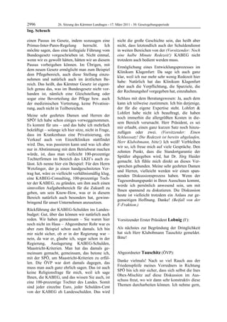 2996               26. Sitzung des Kärntner Landtages - 17. März 2011 - 30. Gesetzgebungsperiode
Ing. Scheuch

einen Passus im Gesetz, indem sozusagen eine                nicht die große Geschichte sein, das heißt aber
Primus-Inter-Pares-Regelung      herrscht.    Ich           nicht, dass letztendlich auch der Schuldendienst
möchte sagen, dass eine kollegiale Führung vom              in weiten Bereichen von der (Vorsitzender: Noch
Bundesgesetz vorgeschrieben ist. Nicht einmal,              eine halbe Minute Redezeit!) KABEG nicht
wenn wir es gewollt hätten, hätten wir an diesem            trotzdem auch bedient werden muss.
Passus vorbeigehen können. Im Übrigen, mit
                                                            Ermöglichung eines Entwicklungsprozesses im
dem neuen Gesetz ermöglicht man zum Beispiel
                                                            Klinikum Klagenfurt: Da sage ich auch ganz
dem Pflegebereich, auch diese Stellung einzu-
                                                            klar, weil ich nur mehr sehr wenig Redezeit hier
nehmen und natürlich auch im ärztlichen Be-
                                                            habe: Natürlich hat das Klinikum Klagenfurt
reich. Das heißt, das Kärntner Gesetz ist eigent-
                                                            aber auch die Verpflichtung, die Sparziele, die
lich genau das, was im Bundesgesetz nicht vor-
                                                            der Rechnungshof vorgegeben hat, einzuhalten.
handen ist, nämlich eine Gleichstellung oder
sogar eine Bevorteilung der Pflege bzw. auch                Schluss mit dem Beratungswesen: Ja, auch dem
der medizinischen Vertretung, keine Privatisie-             kann ich teilweise zustimmen. Ich bin derjenige,
rung, auch nicht in Teilbereichen.                          der für die eigene Expertise steht. Lohfert &
                                                            Lohfert habe nicht ich beauftragt, die haben
Meine sehr geehrten Damen und Herren der
                                                            noch immerhin die allergrößten Kosten in die-
SPÖ! Ich habe schon einiges vorweggenommen.
                                                            sem Bereich verursacht. Herr Präsident, es sei
Es kommt für uns – und das habe ich mehrfach
                                                            mir erlaubt, einen ganz kurzen Satz noch hinzu-
bekräftigt – solange ich hier sitze, nicht in Frage,
                                                            zufügen oder zwei. (Vorsitzender: Einen
dass im Krankenhaus eine Privatisierung, ein
                                                            Schlusssatz! Die Redezeit ist bereits abgelaufen,
Verkauf auch von Einzelkliniken stattfindet
                                                            Herr Klubobmann, bitte!) Ich weiß! Verbleiben
wird. Das, was passieren kann und was ich aber
                                                            wir so, ich freue mich auf viele Gespräche. Den
nur in Abstimmung mit dem Betriebsrat machen
                                                            zehnten Punkt, dass die Standortgarantie der
würde, ist, dass man vielleicht 100-prozentige
                                                            Spitäler abgegeben wird, hat Dr. Jörg Haider
Tochterfirmen im Bereich des LKH’s auch zu-
                                                            gemacht. Ich fühle mich direkt an dieses Ver-
lässt. Ich nenne hier ein Beispiel: Für den Herrn
                                                            sprechen gebunden. Meine sehr geehrten Damen
Wetzlinger, der ja einen handgeschnitzten Ver-
                                                            und Herren, vielleicht werden wir einen span-
trag hat, wäre es vielleicht verhältnismäßig klug,
                                                            nenden Diskussionsprozess haben. Wenn der
eine KABEG-Consulting, 100-prozentige Toch-
                                                            Tagesordnungspunkt in Ihren Ausschuss kommt,
ter der KABEG, zu gründen, um ihm auch einen
                                                            werde ich persönlich anwesend sein, um mit
sinnvollen Aufgabenbereich für die Zukunft zu
                                                            Ihnen spannend zu diskutieren. Die Diskussion
geben, um sein Know-How, was er in diesem
                                                            heute ist vielleicht trotzdem ein Anlass zur ge-
Bereich natürlich auch besonders hat, gewinn-
                                                            genseitigen Hoffnung. Danke! (Beifall von der
bringend für unser Unternehmen anzusetzen.
                                                            F-Fraktion.)
                                                            Ing. Scheuch

Rückführung der KABEG-Schulden ins Landes-
budget: Gut, über das können wir natürlich auch
reden. Wir haben gemeinsam – Sie waren hier                 Vorsitzender Erster Präsident Lobnig (F):
noch nicht im Haus – Abgeordneter Rohr war es               Lobnig


aber zum Beispiel schon auch damals. Ich bin                Als nächstes zur Begründung der Dringlichkeit
mir nicht sicher, ob er in der Regierung war –              hat sich Herr Klubobmann Tauschitz gemeldet.
nein, da war er, glaube ich, sogar schon in der             Bitte!
                                                            Lobnig


Regierung, Auslagerung KABEG-Schulden,
Maastricht-Kriterien. Man hat das damals ge-
meinsam gemacht, gemeinsam, das betone ich,                 Abgeordneter Tauschitz (ÖVP):
mit der SPÖ, um Maastricht-Kriterien zu erfül-              Tauschitz

                                                            Danke vielmals! Nach so viel Rauch aus der
len. Die ÖVP war dort damals dagegen, das
                                                            Friedenspfeife meines Vorredners in Richtung
muss man auch ganz ehrlich sagen. Das ist auch
                                                            SPÖ bin ich mir sicher, dass sich selbst die Ines
keine Religionsfrage für mich, weil ich sage
                                                            Obex-Mischitz auf diese Diskussion im Aus-
Ihnen, die KABEG, und das wissen Sie auch, ist
                                                            schuss freut, wo wir dann sehr konstruktiv diese
eine 100-prozentige Tochter des Landes. Somit
                                                            Themen durcharbeiten können. Ich nehme gern,
sind jeder einzelne Euro, jeder Schulden-Cent
von der KABEG eh Landesschulden. Das wird
 