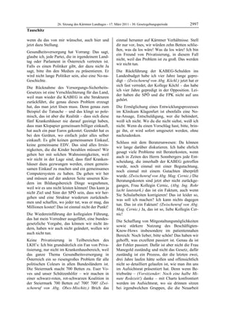 26. Sitzung des Kärntner Landtages - 17. März 2011 - 30. Gesetzgebungsperiode        2997
Tauschitz

wenn du das von mir wünschst, auch hier und                einmal herunter auf Kärntner Verhältnisse. Stell
jetzt dazu Stellung.                                       dir nur vor, Ines, wir würden zehn Betten schlie-
                                                           ßen, was da los wäre! Was da los wäre! Ich bin
Gesundheitsversorgung hat Vorrang: Das sagt,
                                                           ein Freund von Privatisierung, in diesem Fall
glaube ich, jede Partei, die in irgendeinem Land-
                                                           nicht, weil das Problem ist zu groß. Das werden
tag oder Parlament in Österreich vertreten ist.
                                                           wir nicht tun.
Falls es einen Politiker gibt, der dazu nicht Ja
sagt, bitte ihn den Medien zu präsentieren. Er             Die Rückführung der KABEG-Schulden ins
wird nicht lange Politiker sein, also eine No-na-          Landesbudget habe ich vier Jahre lange gepre-
Geschichte.                                                digt – (Zwischenruf von Abg. Köchl.) jetzt hat er
                                                           sich fast verredet, der Kollege Köchl – das habe
Die Rücknahme des Versorgungs-Sicherheits-
                                                           ich vier Jahre gepredigt in der Opposition. Lei-
Gesetzes ist eine Verschlechterung für das Land,
                                                           der haben die SPÖ und die FPK nicht auf uns
weil man wieder die KABEG in alte Strukturen
                                                           gehört.
zurückführt, die genau dieses Problem erzeugt
hat, das man jetzt lösen muss. Denn genau zum              Die Ermöglichung eines Entwicklungsprozesses
Beispiel die Tatsache – und das klingt so pole-            im Klinikum Klagenfurt ist ebenfalls eine No-
misch, das ist aber die Realität – dass sich diese         na-Ansage, Entschuldigung, wer die behindert,
fünf Krankenhäuser nie darauf geeinigt haben,              weiß ich nicht. Wo du die nicht siehst, weiß ich
dass man Klopapier gemeinsam billiger einkauft,            nicht. Wenn du einen Vorschlag hast, bitte, brin-
hat auch ein paar Euros gekostet. Geendet hat es           ge ihn, er wird sofort umgesetzt werden, ohne
bei den Geräten, wo einfach jeder alles selber             nachzudenken.
einkauft. Es gibt keinen gemeinsamen Einkauf,
                                                           Schluss mit dem Beraterunwesen: Da können
keine gemeinsame EDV. Das sind alles Irrsin-
                                                           wir lange darüber diskutieren. Ich habe ehrlich
nigkeiten, die die Kinder bezahlen müssen! Wir
                                                           gesagt viele Probleme mit Beraterkosten, wenn
gehen her mit solchen Wahnsinnigkeiten, weil
                                                           auch in Zeiten des Herrn Sonnbergers jede Ent-
wir nicht in der Lage sind, dass fünf Kranken-
                                                           scheidung, die innerhalb der KABEG getroffen
häuser dazu gezwungen werden, einen gemein-
                                                           wurde, noch einmal mit einer Begutachtung,
samen Einkauf zu machen und ein gemeinsames
                                                           noch einmal mit einem Gutachten überprüft
Computersystem zu haben. Da gehen wir her
                                                           wurde. (Zwischenruf von Abg. Mag. Cernic.) Die
und müssen auf der anderen Seite unseren Kin-
                                                           Beratungskosten sind jetzt aber nicht zurückge-
dern im Bildungsbereich Dinge wegnehmen,
                                                           gangen, Frau Kollegin Cernic, (Abg. Ing. Rohr
weil wir es uns nicht leisten können! Das kann ja
                                                           lacht lautstark.) das ist ein Faktum, auch wenn
nicht Ziel und Sinn der SPÖ sein, dass wir her-
                                                           Sie Schularbeiten korrigieren! Das ist leider so,
gehen und eine Struktur wiederum zurückneh-
                                                           was soll ich machen? Ich kann nichts dagegen
men und schaffen, wo jeder tut, was er mag, das
                                                           tun. Das ist ein Faktum! (Zwischenruf von Abg.
Millionen kostet! Das ist einmal nicht der Punkt!
                                                           Mag. Cernic.) Ja, das ist so, liebe Kollegin Cer-
Die Wiedereinführung der kollegialen Führung,              nic!
das hat mein Vorredner ausgeführt, eine bundes-
                                                           Die Schaffung von Mitgestaltungsmöglichkeiten
gesetzliche Vorgabe, das können wir nicht än-
                                                           sowie stärkere Nutzung des Beschäftigten-
dern, haben wir auch nicht geändert, wollen wir
                                                           Know-Hows insbesondere im patientennahen
auch nicht tun.
                                                           Bereich: Noch lieber, bitte schön! Das haben wir
Keine Privatisierung in Teilbereichen des                  gehofft, was exzellent passiert ist. Genau da ist
LKH’s: Ich bin grundsätzlich ein Fan von Priva-            der Fehler passiert. Dafür ist aber nicht die Frau
tisierung, nur nicht im Krankenhausbereich, weil           Manegold zuständig und nicht das Gesetz, dafür
das ganze Thema Gesundheitsversorgung in                   zuständig ist ein Prozess, der die letzten zwei,
Österreich ein so riesengroßes Problem für alle            drei Jahre laufen hätte sollen und offensichtlich
politischen Coleurs in allen Bundesländern ist.            nicht so detailliert gelaufen ist, wie man ihn uns
Die Steiermark macht 700 Betten zu. Euer Vo-               im Aufsichtsrat präsentiert hat. Denn wenn Be-
ves und unser Schützenhöfer – wir machen in                triebsräte – (Vorsitzender: Noch eine halbe Mi-
einer schwarz-roten, rot-schwarzen Koalition in            nute Redezeit!) danke – mit Charts konfrontiert
der Steiermark 700 Betten zu! 700! 700! (Zwi-              werden im Aufsichtsrat, wo sie drinnen sitzen
schenruf von Abg. Obex-Mischitz.) Brich das                bei irgendwelchen Gruppen, die die Neuarbeit
 