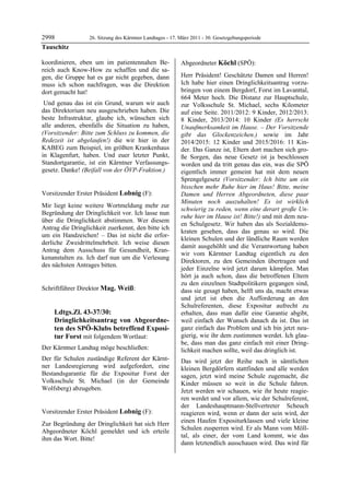 2998                   26. Sitzung des Kärntner Landtages - 17. März 2011 - 30. Gesetzgebungsperiode
Tauschitz

koordinieren, eben um im patientennahen Be-                     Abgeordneter Köchl (SPÖ):
reich auch Know-How zu schaffen und die sa-                     Köchl


gen, die Gruppe hat es gar nicht gegeben, dann                  Herr Präsident! Geschätzte Damen und Herren!
muss ich schon nachfragen, was die Direktion                    Ich habe hier einen Dringlichkeitsantrag vorzu-
dort gemacht hat!                                               bringen von einem Bergdorf, Forst im Lavanttal,
                                                                664 Meter hoch. Die Distanz zur Hauptschule,
 Und genau das ist ein Grund, warum wir auch                    zur Volksschule St. Michael, sechs Kilometer
das Direktorium neu ausgeschrieben haben. Die                   auf eine Seite. 2011/2012: 9 Kinder, 2012/2013:
beste Infrastruktur, glaube ich, wünschen sich                  8 Kinder, 2013/2014: 10 Kinder (Es herrscht
alle anderen, ebenfalls die Situation zu haben,                 Unaufmerksamkeit im Hause. – Der Vorsitzende
(Vorsitzender: Bitte zum Schluss zu kommen, die                 gibt das Glockenzeichen.) sowie im Jahr
Redezeit ist abgelaufen!) die wir hier in der                   2014/2015: 12 Kinder und 2015/2016: 11 Kin-
KABEG zum Beispiel, im größten Krankenhaus                      der. Das Ganze ist, Eltern dort machen sich gro-
in Klagenfurt, haben. Und euer letzter Punkt,                   ße Sorgen, das neue Gesetz ist ja beschlossen
Standortgarantie, ist ein Kärntner Verfassungs-                 worden und da tritt genau das ein, was die SPÖ
gesetz. Danke! (Beifall von der ÖVP-Fraktion.)
Tauschitz                                                       eigentlich immer gemeint hat mit dem neuen
                                                                Sprengelgesetz (Vorsitzender: Ich bitte um ein
                                                                bisschen mehr Ruhe hier im Haus! Bitte, meine
Vorsitzender Erster Präsident Lobnig (F):                       Damen und Herren Abgeordneten, diese paar
Lobnig
                                                                Minuten noch auszuhalten! Es ist wirklich
Mir liegt keine weitere Wortmeldung mehr zur
                                                                schwierig zu reden, wenn eine derart große Un-
Begründung der Dringlichkeit vor. Ich lasse nun
                                                                ruhe hier im Hause ist! Bitte!) und mit dem neu-
über die Dringlichkeit abstimmen. Wer diesem
                                                                en Schulgesetz. Wir haben das als Sozialdemo-
Antrag die Dringlichkeit zuerkennt, den bitte ich
                                                                kraten gesehen, dass das genau so wird. Die
um ein Handzeichen! – Das ist nicht die erfor-
                                                                kleinen Schulen und der ländliche Raum werden
derliche Zweidrittelmehrheit. Ich weise diesen
                                                                damit ausgehöhlt und die Verantwortung haben
Antrag dem Ausschuss für Gesundheit, Kran-
                                                                wir vom Kärntner Landtag eigentlich zu den
kenanstalten zu. Ich darf nun um die Verlesung
                                                                Direktoren, zu den Gemeinden übertragen und
des nächsten Antrages bitten.
Lobnig
                                                                jeder Einzelne wird jetzt darum kämpfen. Man
                                                                hört ja auch schon, dass die betroffenen Eltern
                                                                zu den einzelnen Stadtpolitikern gegangen sind,
Schriftführer Direktor Mag. Weiß:
Mag. Weiß                                                       dass sie gesagt haben, helft uns da, macht etwas
                                                                und jetzt ist eben die Aufforderung an den
                                                                Schulreferenten, diese Expositur aufrecht zu
            Ldtgs.Zl. 43-37/30:                                 erhalten, dass man dafür eine Garantie abgibt,
            Dringlichkeitsantrag von Abgeordne-                 weil einfach der Wunsch danach da ist. Das ist
            ten des SPÖ-Klubs betreffend Exposi-                ganz einfach das Problem und ich bin jetzt neu-
            tur Forst mit folgendem Wortlaut:                   gierig, wie ihr dem zustimmen werdet. Ich glau-
                                                                be, dass man das ganz einfach mit einer Dring-
Der Kärntner Landtag möge beschließen:                          lichkeit machen sollte, weil das dringlich ist.
Der für Schulen zuständige Referent der Kärnt-                  Das wird jetzt der Reihe nach in sämtlichen
ner Landesregierung wird aufgefordert, eine                     kleinen Bergdörfern stattfinden und alle werden
Bestandsgarantie für die Expositur Forst der                    sagen, jetzt wird meine Schule zugemacht, die
Volksschule St. Michael (in der Gemeinde                        Kinder müssen so weit in die Schule fahren.
Wolfsberg) abzugeben.
Mag. Weiß                                                       Jetzt werden wir schauen, wie ihr heute reagie-
                                                                ren werdet und vor allem, wie der Schulreferent,
                                                                der Landeshauptmann-Stellvertreter Scheuch
Vorsitzender Erster Präsident Lobnig (F):                       reagieren wird, wenn er dann der sein wird, der
Lobnig

Zur Begründung der Dringlichkeit hat sich Herr                  einen Haufen Expositurklassen und viele kleine
Abgeordneter Köchl gemeldet und ich erteile                     Schulen zusperren wird. Er als Mann vom Möll-
ihm das Wort. Bitte!                                            tal, als einer, der vom Land kommt, wie das
Lobnig
                                                                dann letztendlich ausschauen wird. Das wird für
 