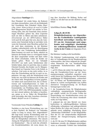 3000              26. Sitzung des Kärntner Landtages - 17. März 2011 - 30. Gesetzgebungsperiode



Abgeordneter Suntinger (F):                                trag dem Ausschuss für Bildung, Kultur und
Suntinger                                                  Schule zu. Ich darf nun um den nächsten Antrag
Herr Präsident! Ich würde bitten, die Redezeit             bitten!
                                                           Lobnig
erst dann einzuschalten, wenn ich am Rednerpult
bin! Geschätzter Herr Präsident! Hohes Haus!
(Abg. Astner: Kånn ja kürzer ah werd´n!) Lieber            Schriftführer Direktor Mag. Weiß:
                                                           Mag. Weiß

Herr Bürgermeister Köchl! Ich möchte in Erin-
nerung rufen, dass die Gemeinde einen einstim-
migen Beschluss gefasst hat, diese Expositur                           Ldtgs.Zl. 48-15/30:
noch ein Jahr zu führen und dann aufzulassen.                          Dringlichkeitsantrag von Abgeordne-
(Zwischenrufe aus der SPÖ-Fraktion.) Daher                             ten des Freiheitlichen Landtagsklubs
wird auch für dich ganz klar sein, dass die Auto-                      betreffend notwendiger Ausstieg der
nomie einer Gemeinde heilig ist und daher wird,                        EU aus der Atomenergie samt umge-
wenn die Gemeinde einen Beschluss gefasst hat,                         hender und endgültiger Abschaltung
der noch dazu einstimmig ist, der Kärntner                             der erdbebengefährdeten Atomkraft-
Landtag wahrscheinlich nicht die Berechtigung                          werke in der Union mit folgendem Wort-
haben, hier eine Veränderung herbeizuführen.                           laut:
Dann kommen wir noch zur Sache, nämlich im
Interesse der Kinder muss es vorwiegend einmal             Der Kärntner Landtag wolle beschließen:
für diese ausgerichtet werden und dann sollen              Die Kärntner Landesregierung wird aufgefor-
die Eltern entscheiden, wohin die Kinder zur               dert, in Verhandlungen mit der Bundesregierung
Schule gehen. Wenn wir im Schuljahr                        sicherzustellen, dass diese aufgrund der europäi-
2012/2013 nur mehr sechs Schülerinnen oder                 schen Dimension des von Atomkraftwerken
Schüler haben, dann ist auch klar, dass es jedem           ausgehenden Sicherheitsrisikos dafür Sorge
Elternteil freisteht, ihre Kinder von St. Margare-         trägt, dass
then hinauf zur Expositur Forst in die Schule zu
                                                           1. auf EU-Ebene der mittel- bis langfristige Aus-
schicken. Und wenn sie das nicht wollen, ist es
                                                           stieg der Europäischen-Union aus der Atom-
eben ihre Entscheidung und die ist auch zu res-
                                                           energieerzeugung verbindlich eingeleitet wird,
pektieren. Ich sage, auch der Schulreferent wird
                                                           wobei hierzu die Einführung einer für kernener-
nichts tun, was nicht im Interesse der Kinder und
                                                           gieabhängige EU-Mitgliedsstaaten „schmerzhaf-
der Eltern steht. Dringlichkeit ist keine gegeben,
                                                           ten“ EU-Steuer auf Kernbrennelemente anzu-
wir haben noch ausreichend Zeit, das zu thema-
                                                           denken ist, welche zweckgebunden zum Aufbau
tisieren und Auskunftspersonen zu laden im
                                                           alternativer Energiegewinnung im EU-Raum
jeweiligen Ausschuss. Dann werden wir eben die
                                                           herangezogen werden soll,
Gemeinderäte von Wolfsberg laden. (Abg. Ing.
Scheuch: SPÖ?) Die SPÖ-Gemeinderäte werden                 2. die Europäische-Union für Mitgliedsstaaten
wir dort einmal anhören, die haben es beschlos-            verbindliche, energiepolitische Rechtsgrundla-
sen, genau so ist es. Daher die Dringlichkeit              gen schafft, welche ein EU-weites Verbot der
nicht notwendig, aber dem Ausschuss zuweisen.              Neuerrichtung von Atomkraftwerken sowie ein
Danke! (Beifall von der F-Fraktion.)                       Verbot der Erweiterung eben dieser Atomkraft-
Suntinger
                                                           werke zur Folge haben,
                                                           3. aufgrund des mit dem Betrieb von Atom-
Vorsitzender Erster Präsident Lobnig (F):                  kraftwerken in erdbebengefährdeten Gebieten
Lobnig
                                                           offenkundig verbundenen und außergewöhnlich
Nachdem es eine kurze Wortmeldung war, war                 hohen Risikos für Leben und Umwelt, eine um-
es kein Nachteil, die Redezeit vier Sekunden               gehende sowie endgültige Abschaltung dieser
vorher in Gang zu setzen, Herr Abgeordneter!               „tektonischen Zeitbomben“ in den Mitgliedslän-
Mir liegt keine weitere Wortmeldung mehr zur               dern der EU mit entsprechenden Begleitmaß-
Begründung der Dringlichkeit vor. Ich lasse nun            nahmen der Energieversorgung durchgesetzt
über die Dringlichkeit abstimmen. Wer diesem               wird und
Antrag die Dringlichkeit zuerkennt, bitte ich um           4. die EU für jene EU-Mitgliedsstaaten spürbare
ein Handzeichen! – Das ist nicht die erforderli-           Sanktionen vorsieht, die entgegen notwendiger-
che Zweidrittelmehrheit. Ich weise diesen An-              weise zu erfassender Verbote eine fortlaufende
 