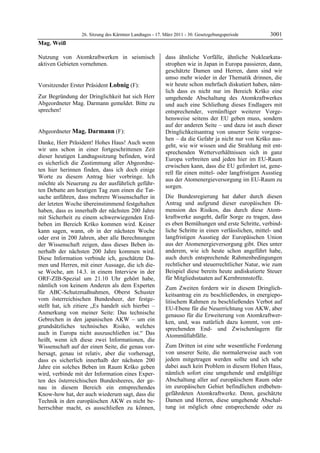 26. Sitzung des Kärntner Landtages - 17. März 2011 - 30. Gesetzgebungsperiode        3001
Mag. Weiß

Nutzung von Atomkraftwerken in seismisch                   dass ähnliche Vorfälle, ähnliche Nuklearkata-
aktiven Gebieten vornehmen.
Mag. Weiß
                                                           strophen wie in Japan in Europa passieren, dann,
                                                           geschätzte Damen und Herren, dann sind wir
                                                           umso mehr wieder in der Thematik drinnen, die
Vorsitzender Erster Präsident Lobnig (F):                  wir heute schon mehrfach diskutiert haben, näm-
Lobnig                                                     lich dass es nicht nur im Bereich Krško eine
Zur Begründung der Dringlichkeit hat sich Herr             umgehende Abschaltung des Atomkraftwerkes
Abgeordneter Mag. Darmann gemeldet. Bitte zu               und auch eine Schließung dieses Endlagers mit
sprechen!
Lobnig                                                     entsprechender, vernünftiger weiterer Vorge-
                                                           hensweise seitens der EU geben muss, sondern
                                                           auf der anderen Seite – und dazu ist auch dieser
Abgeordneter Mag. Darmann (F):                             Dringlichkeitsantrag von unserer Seite vorgese-
Mag. Darmann
                                                           hen – da die Gefahr ja nicht nur von Krško aus-
Danke, Herr Präsident! Hohes Haus! Auch wenn
                                                           geht, wie wir wissen und die Strahlung mit ent-
wir uns schon in einer fortgeschrittenen Zeit
                                                           sprechenden Wetterverhältnissen sich in ganz
dieser heutigen Landtagssitzung befinden, wird
                                                           Europa verbreiten und jeden hier im EU-Raum
es sicherlich die Zustimmung aller Abgeordne-
                                                           erwischen kann, dass die EU gefordert ist, gene-
ten hier herinnen finden, dass ich doch einige
                                                           rell für einen mittel- oder langfristigen Ausstieg
Worte zu diesem Antrag hier vorbringe. Ich
                                                           aus der Atomenergieversorgung im EU-Raum zu
möchte als Neuerung zu der ausführlich geführ-
                                                           sorgen.
ten Debatte am heutigen Tag zum einen die Tat-
sache anführen, dass mehrere Wissenschafter in             Die Bundesregierung hat daher durch diesen
der letzten Woche übereinstimmend festgehalten             Antrag und aufgrund dieser europäischen Di-
haben, dass es innerhalb der nächsten 200 Jahre            mension des Risikos, das durch diese Atom-
mit Sicherheit zu einem schwerwiegenden Erd-               kraftwerke ausgeht, dafür Sorge zu tragen, dass
beben im Bereich Krško kommen wird. Keiner                 es eben Bemühungen und erste Schritte, verbind-
kann sagen, wann, ob in der nächsten Woche                 liche Schritte in einen verlässlichen, mittel- und
oder erst in 200 Jahren, aber alle Berechnungen            langfristigen Ausstieg der Europäischen Union
der Wissenschaft zeigen, dass dieses Beben in-             aus der Atomenergieversorgung gibt. Dies unter
nerhalb der nächsten 200 Jahre kommen wird.                anderem, wie ich heute schon angeführt habe,
Diese Information verbinde ich, geschätzte Da-             auch durch entsprechende Rahmenbedingungen
men und Herren, mit einer Aussage, die ich die-            rechtlicher und steuerrechtlicher Natur, wie zum
se Woche, am 14.3. in einem Interview in der               Beispiel diese bereits heute andiskutierte Steuer
ORF-ZIB-Spezial um 21.10 Uhr gehört habe,                  für Mitgliedsstaaten auf Kernbrennstoffe.
nämlich von keinem Anderen als dem Experten                Zum Zweiten fordern wir in diesem Dringlich-
für ABC-Schutzmaßnahmen, Oberst Schuster                   keitsantrag ein zu beschließendes, in energiepo-
vom österreichischen Bundesheer, der festge-               litischem Rahmen zu beschließendes Verbot auf
stellt hat, ich zitiere „Es handelt sich hierbei –         EU-Ebene für die Neuerrichtung von AKW, aber
Anmerkung von meiner Seite: Das technische                 genauso für die Erweiterung von Atomkraftwer-
Gebrechen in den japanischen AKW – um ein                  ken, und, was natürlich dazu kommt, von ent-
grundsätzliches technisches Risiko, welches                sprechenden End- und Zwischenlagern für
auch in Europa nicht auszuschließen ist.“ Das              Atommüllabfälle.
heißt, wenn ich diese zwei Informationen, die
Wissenschaft auf der einen Seite, die genau vor-           Zum Dritten ist eine sehr wesentliche Forderung
hersagt, genau ist relativ, aber die vorhersagt,           von unserer Seite, die normalerweise auch von
dass es sicherlich innerhalb der nächsten 200              jedem mitgetragen werden sollte und ich sehe
Jahre ein solches Beben im Raum Krško geben                dabei auch kein Problem in diesem Hohen Haus,
wird, verbinde mit der Information eines Exper-            nämlich sofort eine umgehende und endgültige
ten des österreichischen Bundesheeres, der ge-             Abschaltung aller auf europäischem Raum oder
nau in diesem Bereich ein entsprechendes                   im europäischen Gebiet befindlichen erdbeben-
Know-how hat, der auch wiederum sagt, dass die             gefährdeten Atomkraftwerke. Denn, geschätzte
Technik in den europäischen AKW es nicht be-               Damen und Herren, diese umgehende Abschal-
herrschbar macht, es ausschließen zu können,               tung ist möglich ohne entsprechende oder zu
 