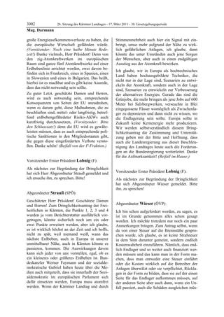 3002         26. Sitzung des Kärntner Landtages - 17. März 2011 - 30. Gesetzgebungsperiode
Mag. Darmann

große Energieaufkommensverluste zu haben, die            Stimmenmehrheit auch hier ein Signal mit ein-
die europäische Wirtschaft gefährden würde.              bringt, umso mehr aufgrund der Nähe zu wirk-
(Vorsitzender: Noch eine halbe Minute Rede-              lich gefährlichen Anlagen, ich glaube, dann
zeit!) Danke vielmals, Herr Präsident! Denn von          könnte das unter Umständen auch jene Sorgen
den zig-Atomkraftwerken im europäischen                  der Menschen, aber auch in einen endgültigen
Raum sind ganze fünf Atomkraftwerke auf einer            Ausstieg aus der Atomkraft bewirken.
Erdbebenlinie errichtet worden, zwei davon be-
                                                         Ich glaube, wir in Europa als hochtechnisches
finden sich in Frankreich, eines in Spanien, eines
                                                         Land haben hochausgebildete Techniker, die
in Slowenien und eines in Bulgarien. Das heißt,
                                                         nicht nur in der Lage sind, Szenarien zu entwi-
hierbei ist es machbar und es gibt keine Ausrede,
                                                         ckeln der Atomkraft, sondern auch in der Lage
dass das nicht notwendig sein sollte.
                                                         sind, Szenarien zu entwickeln zur Verbesserung
Zu guter Letzt, geschätzte Damen und Herren,             der alternativen Energien. Gerade das sind die
wird es auch notwendig sein, entsprechende               Grünjobs, die mehr bringen als jene Jobs auf 600
Konsequenzen von Seiten der EU anzudrohen,               Meter bei Salzbergwerken, verseuchte in Blei
wenn es darum geht, diese Maßnahmen, die zu              eingegossene Fässer womöglich als Zwischenla-
beschließen sind, mittel- oder langfristig, betref-      ger zu deponieren und dann nicht zu wissen, wo
fend erdbebengefährdeter Risiko-AKWs auch                die Endlagerung sein sollte. Europa sollte in
kurzfristig durchzusetzen, (Vorsitzender: Bitte          Zukunft keine Kernenergie mehr produzieren.
den Schlusssatz!) denn die EU wird es gewähr-            Wir werden selbstverständlich diesem Dring-
leisten müssen, dass es auch entsprechende poli-         lichkeitsantrag die Zustimmung und Unterstüt-
tische Sanktionen in den Mitgliedsstaaten gibt,          zung geben mit der Bitte und Hoffnung, dass
die gegen diese eingeforderten Verbote versto-           auch die Landesregierung aus dieser Beschleu-
ßen. Danke schön! (Beifall von der F-Fraktion.)
Mag. Darmann                                             nigung des Landtages heute auch die Forderun-
                                                         gen an die Bundesregierung weiterleitet. Danke
                                                         für die Aufmerksamkeit! (Beifall im Hause.)
                                                         Strauß
Vorsitzender Erster Präsident Lobnig (F):
Lobnig

Als nächstes zur Begründung der Dringlichkeit
hat sich Herr Abgeordneter Strauß gemeldet und           Vorsitzender Erster Präsident Lobnig (F):
                                                         Lobnig
ich ersuche ihn, zu sprechen. Bitte!
Lobnig                                                   Als nächstes zur Begründung der Dringlichkeit
                                                         hat sich Abgeordneter Wieser gemeldet. Bitte
                                                         ihn, zu sprechen!
                                                         Lobnig
Abgeordneter Strauß (SPÖ):
Strauß

Geschätzter Herr Präsident! Geschätzte Damen
und Herren! Zum Dringlichkeitsantrag der Frei-           Abgeordneter Wieser (ÖVP):
                                                         Wieser
heitlichen in Kärnten, die Punkte 1, 2, 3 und 4          Ich bin schon aufgefordert worden, zu sagen, es
wurden ja vom Berichterstatter ausführlich vor-          ist im Grunde genommen alles schon gesagt
getragen, könnte sicherlich noch um ein oder             worden. Ich möchte trotzdem nur noch ein paar
zwei Punkte erweitert werden, aber ich glaube,           Anmerkungen bringen. Zum Antrag selbst, wenn
es ist wirklich höchst an der Zeit und ich hoffe,        da von einer Steuer auf die Brennstäbe gespro-
nicht zu spät, weil niemand weiß, wann das               chen wurde, ich glaube, es ist keine Strafsteuer
nächste Erdbeben, auch in Europa in unserer              in dem Sinn darunter gemeint, sondern endlich
unmittelbarer Nähe, auch in Kärnten könnte es            Kostenwahrheit einzuführen. Nämlich, dass end-
passieren, kommen. Die Auswirkungen davon                lich Endlager und so weiter auch finanziert wer-
kann sich jeder von uns vorstellen, egal, ob es          den müssen und das kann man in der Form ma-
ein kleineres oder größeres Erdbeben ist. Bun-           chen, dass man entweder eine Steuer einführt
deskanzler Werner Faymann und der sozialde-              oder die Kosten wirklich auf die Betreiber der
mokratische Gabriel haben heute über die Me-             Anlagen überwälzt oder sie verpflichtet, Rückla-
dien auch mitgeteilt, dass sie innerhalb der Sozi-       gen in der Form zu bilden, dass sie auf der einen
aldemokratie im europäischen Parlament sich              Seite für das Endlager aufkommen müssen, auf
dafür einsetzen werden, Europa muss atomfrei             der anderen Seite aber auch dann, wenn ein Un-
werden. Wenn der Kärntner Landtag und durch              fall passiert, auch die Schäden ausgleichen müs-
 