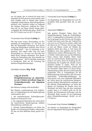 26. Sitzung des Kärntner Landtages - 17. März 2011 - 30. Gesetzgebungsperiode         3003
Wieser

sen. Ich glaube, das ist weltweit bis heute noch                Vorsitzender Erster Präsident Lobnig (F):
nirgendwo der Fall gewesen und ich glaube, dass                 Lobnig


diese Schäden auch in Zukunft ganz einfach                      Zur Begründung der Dringlichkeit hat sich Ab-
eingeklagt werden müssen, damit da irgendetwas                  geordneter Stark gemeldet. Bitte ihn, zu spre-
passieren wird. Natürlich werden wir aufgrund                   chen!
                                                                Lobnig


der heutigen Diskussion, aufgrund der Tatsa-
chen, die vor uns liegen, diesem Antrag selbst-
verständlich die Zustimmung geben. (Beifall von                 Abgeordneter Stark (F):
der ÖVP-Fraktion und von der F-Fraktion.)                       Stark
Wieser
                                                                Sehr geehrter Präsident! Hohes Haus! Der
                                                                Dringlichkeitsantrag "Stopp der Treibstoffpreis-
                                                                rallye" ist dahingehend zu betrachten: Die Infla-
Vorsitzender Erster Präsident Lobnig (F):                       tion ist gestiegen um drei Prozent, die Preisspira-
Lobnig

Mir liegt keine weitere Wortmeldung zur Be-                     le dreht sich weiter nach oben, der Treibstoff hat
gründung der Dringlichkeit vor. Ich lasse nun                   sich circa um 22 Prozent als solches erhöht und
über die Dringlichkeit abstimmen. Wer diesem                    der Diesel um 26,7 Prozent. Seit ein paar Tagen
Antrag die Dringlichkeit zuerkennt, bitte ich um                ist aber der Ölpreis wieder auf Talfahrt, der
ein Handzeichen! – Das ist einstimmig so be-                    Spritpreis bleibt aber oben, es wird weiter der
schlossen. Zum Inhalt selbst liegt mir keine                    Rohölpreis nach unten gefahren und die Mine-
Wortmeldung vor. Ich lasse nun auch über den                    ralölkonzerne machen Millionengewinne. Unse-
Inhalt dieses Antrages abstimmen. Wer diesem                    re Pendler, insbesondere jene aus dem ländlichen
Antrag die Zustimmung gibt, bitte ebenfalls um                  Raum, müssen mehr bezahlen. Daher würde
ein Handzeichen! – Das ist ebenfalls einstimmig                 auch die österreichische Bundesregierung eine
so beschlossen. Bitte um die Verlesung des                      positive Tat setzen, durch die Senkung der Mi-
nächsten Dringlichkeitsantrages!                                neralölsteuer die Ausgaben der ohnehin schwer
Lobnig
                                                                belasteten Pendler zu senken. Nicht nur die
                                                                Pendler würden davon profitieren, sondern auch
Schriftführer Direktor Mag. Weiß:                               die Wirtschaft. Daher haben wir diesen Dring-
Mag. Weiß
                                                                lichkeitsantrag gestellt, dass die Landesregierung
                                                                aufgefordert wird, in Verhandlungen mit der
                                                                Bundesregierung sicherzustellen, dass den unun-
            Ldtgs.Zl. 83-8/30:                                  terbrochenen Treibstoffpreiserhöhungen ein
            Dringlichkeitsantrag von Abgeordne-                 Ende gesetzt wird, eine umgehende Rücknahme
            ten des F-Klubs betreffend Stopp der                der zuletzt durch die österreichische Bundesre-
            Treibstoffpreisrallye mit folgendem                 gierung erhöhten Mineralölsteuer stattfindet und
            Wortlaut:                                           die sofortige Fördermaßnahmen von Seiten des
                                                                Bundes zur Entlastung der Pendler sowie der
Der Kärntner Landtag wolle beschließen:
                                                                Wirtschaft. Ich hoffe, dass alle dem zustimmen
Die Kärntner Landesregierung wird aufgefor-                     werden, denn es ist wirklich nicht nur für die
dert, in Verhandlungen mit der Bundesregierung                  Pendler, die Preisexplosion trifft jeden, auch die
sicherzustellen, dass                                           Wirtschaft. Daher ersuche ich um Zustimmung
1. den ununterbrochenen Treibstoffpreiserhö-                    dieses Dringlichkeitsantrages. (Beifall von der
hungen ein Ende gesetzt wird,                                   F-Fraktion.)
                                                                Stark


2. eine umgehende Rücknahme der zuletzt durch
die österreichische Bundesregierung erhöhten
Mineralölsteuer stattfindet und                                 Vorsitzender Erster Präsident Lobnig (F):
                                                                Lobnig

3. sofortige Fördermaßnahmen von Seiten des                     Als nächstes zur Begründung der Dringlichkeit
Bundes zur Entlastung der Pendler, insbesondere                 hat sich Abgeordneter Köchl gemeldet. Bitte!
                                                                Lobnig
für jene aus dem ländlichen Raum gesetzt wer-
den.
Mag. Weiß
 