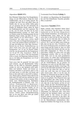 3004              26. Sitzung des Kärntner Landtages - 17. März 2011 - 30. Gesetzgebungsperiode



Abgeordneter Köchl (SPÖ):                                  Vorsitzender Erster Präsident Lobnig (F):
Köchl                                                      Lobnig

Herr Präsident! Hohes Haus! Ein Dringlichkeits-            Als nächstes zur Begründung der Dringlichkeit
antrag von der FPK-Fraktion, Stopp der Treib-              hat sich Herr Klubobmann Tauschitz gemeldet.
stoffpreisrallye, das ist so richtig typisch! Wir          Bitte, zu sprechen!
                                                           Lobnig

verlagern das nach Wien und geben ihnen die
Schuld, dass sie was tun sollten. Selbst gehen
wir vor geraumer Zeit her und schwächen die                Abgeordneter Tauschitz (ÖVP):
Pendler im ländlichen Raum, indem ihr ihnen                Tauschitz


die Pendlerpauschale zum Teil wegnimmt. Das                Danke vielmals, Herr Präsident! Hohes Haus!
ist das, was ihr macht. Ich hätte mir da einen             (Abg. Trettenbrein: Sag ihm einmal, was Pend-
Dringlichkeitsantrag erwartet, wo drauf steht,             lerpauschale ist, der hat keine Ahnung davon!)
wir fordern wieder die Pendlerpauschale für den            Lieber Harald Trettenbrein, ich würde gerne zur
ländlichen Raum zurück, das hätte ich mir er-              Pendlerpauschale etwas sagen, tun ich aber
wartet! (Beifall von der SPÖ-Fraktion. – Abg.              nicht, denn in dem Fall bin ich fast seiner Mei-
Trettenbrein: Du redest einen solchen Stiefel              nung! Es tut mir total leid, aber wir haben die
daher!) Das wäre ein Dringlichkeitsantrag gewe-            Pendlerpauschale wirklich gekürzt (Abg. Tret-
sen, meine sehr geehrten Damen und Herren, wo              tenbrein: Wo?) und wir haben einen Grund ge-
ich sage, der bringt was! (Abg. Mag. Darmann:              habt, dass wir das tun. (Abg. Trettenbrein: Alle?
Kärnten hat die höchste Pendlerförderung von               Das ist die Pendlerpauschale vom Bund!) Es gab
allen!) Noch etwas muss ich euch sagen, die                einen Grund und der Grund ist, dass wir nicht
Energiesteuer von 10 auf 20 Prozent erhöht,                weiter auf Pump leben können und dass uns das
wisst ihr, wer das gemacht hat, die Energiesteuer          Geld dafür ausgegangen ist. Wenn wir mehr
von 10 auf 20? (Abg. Trettenbrein: Weißt du                Geld hätten, würden wir gerne noch viel mehr
eigentlich, was du redest?) Die Frau Rossmann              Förderungen verteilen. Aber wir von der ÖVP
wird es wissen, die Regierung Schüssel-Grasser             nicht. Nicht, weil wir das nicht grundsätzlich
war es, die haben die Energiesteuer von 10 auf             nicht wollen, wir stehen dem Leistungsprinzip
20 Prozent erhöht!                                         grundsätzlich positiv gegenüber, aber deswegen
                                                           haben wir das getan. Jetzt zu fordern, der Bund
Noch etwas habt ihr gemacht! Ich kann mich                 soll die Treibstoffpreise, das ist genauso ein
noch erinnern, wie der Bundeskanzler Viktor                Populismus wie euch von der FPK heute vorge-
Klima von der FPÖ im Nationalrat geprügelt                 worfen habt wegen der Straßen. Erste Frage: Wo
worden ist, weil er den Spritpreis nicht regelt.           wollt ihr das Geld dafür hernehmen? Die zweite
Dann sind Schüssel, Haider und Grasser ge-                 Frage: Es ist mir schon klar, dass es weh tut,
kommen und haben es privatisiert, denn es war              wenn man weiß, dass man ein System nicht
viel mehr privat, es wird alles viel besser und            mehr steuern kann. Aber es tut mir leid, die
heute ist das nicht mehr in den Griff zu bekom-            Wahrheit ist, Österreich hat nur über 8,5 Millio-
men. Darum geht es nämlich! Heute habt ihr das             nen Einwohner und der Spritpreis und der Öl-
nicht mehr im Griff und jetzt möchtet ihr einen            markt ist ein globaler. Was Österreich dazu sagt
Antrag in Wien stellen, um das zu machen. Bitte,           oder Deutschland oder selbst Europa, ist dem
macht einen Abänderungsantrag, Rücknahme                   Markt für Öl ziemlich wurscht. Das tut uns jetzt
der Pendlerpauschale in Kärnten, (Abg. Tret-               weh, aber das ist das System, auf das wir auf-
tenbrein: Pendlerpauschale ist Bundessache!)               bauen. Weder der Herr Wirtschaftsminister der
das wäre eine ganz sinnvolle Sache, denn das ist           ÖVP oder der Herr Bundeskanzler der SPÖ oder
das, das die Leute brauchen würden, wo wir                 der Herr vielleicht theoretische Bundeskanzler
ihnen sofort helfen können, was dringlich wäre.            einer FPÖ oder selbst, wenn der Rolf Holub
(Abg. Mag. Darmann: Wer hat die Mineral-                   Alleinregent von Österreich wäre, wird einen
ölsteuer erhöht?) Dieser Dringlichkeitsantrag              Einfluss auf den Spritpreis haben, weil dieser
aber ist nur eine Show und sonst gar nichts!               Markt global ist. Das müssen wir leider zur
(Beifall von der SPÖ-Fraktion.)
Köchl                                                      Kenntnis nehmen, deswegen ist das Show, das
                                                           ist Populismus und nicht mehr. Freilich können
                                                           wir die Mineralölsteuer zurücknehmen, über-
                                                           haupt kein Problem! Die Frage ist nur, wer dann
 