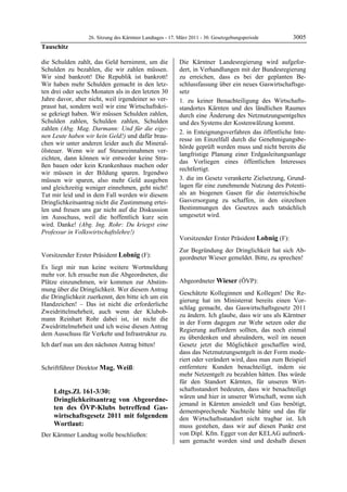26. Sitzung des Kärntner Landtages - 17. März 2011 - 30. Gesetzgebungsperiode        3005
Tauschitz

die Schulden zahlt, das Geld hernimmt, um die                   Die Kärntner Landesregierung wird aufgefor-
Schulden zu bezahlen, die wir zahlen müssen.                    dert, in Verhandlungen mit der Bundesregierung
Wir sind bankrott! Die Republik ist bankrott!                   zu erreichen, dass es bei der geplanten Be-
Wir haben mehr Schulden gemacht in den letz-                    schlussfassung über ein neues Gaswirtschaftsge-
ten drei oder sechs Monaten als in den letzten 30               setz
Jahre davor, aber nicht, weil irgendeiner so ver-               1. zu keiner Benachteiligung des Wirtschafts-
prasst hat, sondern weil wir eine Wirtschaftskri-               standortes Kärnten und des ländlichen Raumes
se gekriegt haben. Wir müssen Schulden zahlen,                  durch eine Änderung des Netznutzungsentgeltes
Schulden zahlen, Schulden zahlen, Schulden                      und des Systems der Kostenwälzung kommt.
zahlen (Abg. Mag. Darmann: Und für die eige-
                                                                2. in Enteignungsverfahren das öffentliche Inte-
nen Leute haben wir kein Geld!) und dafür brau-
                                                                resse im Einzelfall durch die Genehmigungsbe-
chen wir unter anderen leider auch die Mineral-
                                                                hörde geprüft werden muss und nicht bereits die
ölsteuer. Wenn wir auf Steuereinnahmen ver-
                                                                langfristige Planung einer Erdgasleitungsanlage
zichten, dann können wir entweder keine Stra-
                                                                das Vorliegen eines öffentlichen Interesses
ßen bauen oder kein Krankenhaus machen oder
                                                                rechtfertigt.
wir müssen in der Bildung sparen. Irgendwo
müssen wir sparen, also mehr Geld ausgeben                      3. die im Gesetz verankerte Zielsetzung, Grund-
und gleichzeitig weniger einnehmen, geht nicht!                 lagen für eine zunehmende Nutzung des Potenti-
Tut mir leid und in dem Fall werden wir diesem                  als an biogenen Gasen für die österreichische
Dringlichkeitsantrag nicht die Zustimmung ertei-                Gasversorgung zu schaffen, in den einzelnen
len und freuen uns gar nicht auf die Diskussion                 Bestimmungen des Gesetzes auch tatsächlich
im Ausschuss, weil die hoffentlich kurz sein                    umgesetzt wird.
                                                                Mag. Weiß


wird. Danke! (Abg. Ing. Rohr: Du kriegst eine
Professur in Volkswirtschaftslehre!)
Tauschitz
                                                                Vorsitzender Erster Präsident Lobnig (F):
                                                                Lobnig

                                                                Zur Begründung der Dringlichkeit hat sich Ab-
Vorsitzender Erster Präsident Lobnig (F):                       geordneter Wieser gemeldet. Bitte, zu sprechen!
                                                                Lobnig
Lobnig

Es liegt mir nun keine weitere Wortmeldung
mehr vor. Ich ersuche nun die Abgeordneten, die
Plätze einzunehmen, wir kommen zur Abstim-                      Abgeordneter Wieser (ÖVP):
mung über die Dringlichkeit. Wer diesem Antrag                  Wieser

                                                                Geschätzte Kolleginnen und Kollegen! Die Re-
die Dringlichkeit zuerkennt, den bitte ich um ein
                                                                gierung hat im Ministerrat bereits einen Vor-
Handzeichen! – Das ist nicht die erforderliche
                                                                schlag gemacht, das Gaswirtschaftsgesetz 2011
Zweidrittelmehrheit, auch wenn der Klubob-
                                                                zu ändern. Ich glaube, dass wir uns als Kärntner
mann Reinhart Rohr dabei ist, ist nicht die
                                                                in der Form dagegen zur Wehr setzen oder die
Zweidrittelmehrheit und ich weise diesen Antrag
                                                                Regierung auffordern sollten, das noch einmal
dem Ausschuss für Verkehr und Infrastruktur zu.
                                                                zu überdenken und abzuändern, weil im neuen
Ich darf nun um den nächsten Antrag bitten!
Lobnig
                                                                Gesetz jetzt die Möglichkeit geschaffen wird,
                                                                dass das Netznutzungsentgelt in der Form mode-
                                                                riert oder verändert wird, dass man zum Beispiel
Schriftführer Direktor Mag. Weiß:                               entferntere Kunden benachteiligt, indem sie
Mag. Weiß
                                                                mehr Netzentgelt zu bezahlen hätten. Das würde
                                                                für den Standort Kärnten, für unseren Wirt-
            Ldtgs.Zl. 161-3/30:                                 schaftsstandort bedeuten, dass wir benachteiligt
                                                                wären und hier in unserer Wirtschaft, wenn sich
            Dringlichkeitsantrag von Abgeordne-
                                                                jemand in Kärnten ansiedelt und Gas benötigt,
            ten des ÖVP-Klubs betreffend Gas-                   dementsprechende Nachteile hätte und das für
            wirtschaftsgesetz 2011 mit folgendem                den Wirtschaftsstandort nicht tragbar ist. Ich
            Wortlaut:                                           muss gestehen, dass wir auf diesen Punkt erst
Der Kärntner Landtag wolle beschließen:                         von Dipl. Kfm. Egger von der KELAG aufmerk-
                                                                sam gemacht worden sind und deshalb diesen
 