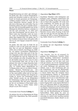 3006              26. Sitzung des Kärntner Landtages - 17. März 2011 - 30. Gesetzgebungsperiode
Wieser

Dringlichkeitsantrag erst relativ spät einbringen.         Abgeordneter Ing. Ebner (SPÖ):
Ich glaube aber, dass in diesem Dringlichkeits-            Ing. Ebner


antrag auch formuliert worden ist, dass hier im            Geschätzter Präsident! Liebe Kolleginnen und
Gesetz im Grunde genommen ein Enteignungs-                 Kollegen! Liebe verbliebene Zuhörerinnen und
verfahren verankert werden soll, wenn man von              Zuhörer! Der Kollege Wieser hat ja schon sehr,
einem öffentlichen Interesse ausgeht. Ich bin              sehr im Detail alles ausgeführt. Ich werde mich
aber davon überzeugt, dass nicht jeden Tag eine            nicht wiederholen. Ich möchte nur noch eines
Gasleitung gebaut wird und es deshalb notwen-              unterstreichen: Eines darf auf alle Fälle nicht
dig wäre, dass im Einzelfall geprüft wird, ob hier         eintreten, dass diejenigen, die am weitesten weg
überhaupt das öffentliche Interesse vorhanden ist          sind von der Gasleitung mehr zahlen als die in
und dies auch notwendig ist, vor allem auch                den Ballungszentren. Wir haben das in anderen
unter dem Gesichtspunkt, dass bei diesem Ver-              Bereichen sowieso schon oft genug. In dem Fall
fahren weder eine Gemeinde, weder ein Anrai-               sollte das nicht der Fall sein und daher die Zu-
ner, weder ein Grundeigentümer eine Stellung-              stimmung der SPÖ zu diesem Dringlichkeitsan-
nahme dann abgeben kann. Ich glaube, dass es               trag. Danke! (Beifall von der SPÖ-Fraktion.)
                                                           Ing. Ebner


das Verfahren in diesem Sinne nicht geben sollte
und wir uns auch dagegen aussprechen müssten
und sollten.                                               Vorsitzender Erster Präsident Lobnig (F):
                                                           Lobnig

Ich glaube, dass aber auch ein Punkt für uns               Als nächstes hat sich Abgeordneter Suntinger
wichtig ist, wenn wir das Gesetz hier schon än-            gemeldet. Bitte!
                                                           Lobnig

dern, dass wir auch die Möglichkeit vorsehen
sollten, dass in Zukunft, wenn Biogas aus Abfäl-
len, aus anderen verschiedenen Möglichkeiten               Abgeordneter Suntinger (F):
erzeugt wird, dass diese dann auch in das Gas-             Suntinger


netz eingespeist werden sollen können und müs-             (Abg. Tauschitz: Jetzt bin ich gespannt!) Ja,
sen und deshalb hier auch die Änderung in der              gespannt, Herr Klubobmann Tauschitz! Hohes
Form vorhanden sein sollte. Ich glaube, dass wir           Haus! Geschätzte Zuhörerinnen! Geschätzter
uns alle darüber einig sind, dass, wenn wir schon          Zuhörer! Reiner Populismus, muss ich an deine
von Gaswirtschaft reden, dass wir Gas in der               Adresse ausrichten, weil ich kann mich noch
nächsten Zeit sicher in einigen Bereichen benö-            recht gut erinnern, wie wir die Tauerngasleitung
tigen werden, aber dass wir in all jenen Berei-            in der Landwirtschaftskammer diskutiert haben
chen, wo wirklich andere Möglichkeiten zur                 und welche Meldungen dort gekommen sind,
Verfügung stehen, dass wir mit anderen Energie-            nämlich, wenn es nicht Zustimmung gibt von
formen – Biomasse, Windenergie usw. – eine                 den Freiheitlichen und von der Bauernschaft,
Möglichkeit haben, das Gas auszuschließen, dass            dann werden wir halt eineignen. Ich glaube, dass
wir das zuerst prüfen sollten und wir nur dann,            in diesem Hohen Haus den wenigsten dieses
wenn Gas wirklich benötigt wird, dringend not-             Gaswirtschaftsgesetz bekannt ist, insbesondere
wendig ist, diesem eine Zustimmung erteilen                der Inhalt, der da drinnen steht, wobei ich sage,
sollen. Deshalb ersuche ich, der Dringlichkeit             inhaltlich sind wir uns in vielen Bereichen wahr-
die Zustimmung zu geben und die Bundesregie-               scheinlich einig, dass es Anpassungen geben
rung aufzufordern, aber alle unsere Abgeordne-             sollte. Aber was mich schon verwundert, es gibt
ten, die wir von Kärnten in Wien haben, aufzu-             keinen Zugang mehr zu den eigenen Ministern in
fordern, hier tätig zu werden! Danke schön!                Wien, weil ansonsten dürfte es nicht passieren,
(Beifall von der ÖVP-Fraktion.)                            dass dieser Ministerrat trotz einer Stellungnahme
Wieser
                                                           von Kärnten, Niederösterreich und Tirol einfach
                                                           drüberfährt und das beschließt und dann weiter-
Vorsitzender Erster Präsident Lobnig (F):                  leitet, um eine Beschlussfassung im Parlament
Lobnig                                                     herbeizuführen. Daher glaube ich, wenn wir
Als nächstes hat sich zur Begründung der Dring-            schon so weit sind, dass die Dringlichkeit nicht
lichkeit Herr Abgeordneter Ing. Ebner gemeldet.            notwendig, ist, zurück in den Ausschuss und dort
Bitte!
Lobnig
                                                           ausreichend diskutieren. Danke! (Beifall von der
                                                           F-Fraktion.)
                                                           Suntinger
 