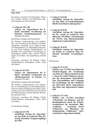 3008              26. Sitzung des Kärntner Landtages - 17. März 2011 - 30. Gesetzgebungsperiode
Mag. Weiß

Zuweisung: Ausschuss für Infrastruktur, Wohn-                 2. Ldtgs.Zl. 53-6/30:
bau, Verkehr, Straßen- und Brückenbau, Bau-                      Schriftliche Anfrage des Abgeordne-
und Energiewesen und Feuerwehr                                   ten Ing. Rohr an Landeshauptmann
                                                                 Dörfler betreffend Landessportrat
 6. Ldtgs.Zl. 195-1/30:
    Antrag von Abgeordneten des F-                            3. Ldtgs.Zl. 64-8/30:
    Klubs betreffend Novellierung des                            Schriftliche Anfrage der Abgeordne-
    Kärntner Prostitutionsgesetzes mit                           ten Dr. Lesjak an Landesrat Mag.
    folgendem Wortlaut:                                          Dobernig betreffend Aufwendungen
Der Kärntner Landtag wolle beschließen:                          für Werbe- und Informationsmaß-
Die Kärntner Landesregierung wird aufgefor-                      nahmen des Landes Kärnten
dert, eine Novellierung des Kärntner Prostituti-
onsgesetzes vorzulegen, in der, analog zu ande-
ren Bundesländern, ein zahlenmäßig festgesetz-                4. Ldtgs.Zl. 35-4/30:
ter und damit konkreter Mindestabstand von                       Schriftliche Anfrage des Abgeordne-
Bordellen und vergleichbaren Einrichtungen zu                    ten Holub an Landesrat Mag. Dr.
Kindergärten, Schulen sowie weiteren Einrich-                    Martinz betreffend Verwaltungsre-
tungen mit Kinder- und Jugendbezug normiert                      form
wird.
Zuweisung: Ausschuss für Bildung, Schule,
                                                           D) Petitionen:
Fachhochschulen, Kindergärten, Kultur, Sport
und Jugend
                                                              1. Ldtgs.Zl. 57-21/30:
 7. Ldtgs.Zl. 65-5/30:                                           Petition vom 17.3.2011 betreffend die
    Antrag von Abgeordneten des F-                               Zurückverlegung der Gynäkologie
    Klubs betreffend Fortbestand des                             von Prim. Dr. Maurus Demmel in den
    „Bunkermuseums“ in Kärnten mit                               3. Stock des LKH Wolfsberg und ge-
    folgendem Wortlaut:                                          gen die momentanen Sparmaßnah-
                                                                 men (Personalabbau und Verlegung
Der Kärntner Landtag wolle beschließen:                          der Gynäkologie auf die Unfallstati-
Die Kärntner Landesregierung wird aufgefor-                      on) überreicht durch Abgeordneten
dert, in Verhandlungen mit dem Bundesministe-                    Ing. Rohr und Abgeordneten Schlag-
rium für Landesverteidigung (und Sport) sicher-                  holz
zustellen, dass der Fortbestand sowie der Betrieb
des Bunkermuseums auf dem Kärntner Wurzen-
pass garantiert wird.                                         2. Ldtgs.Zl. 171-3/30:
Zuweisung: Ausschuss für Bildung, Schule,                        Petition vom 17.3.2011 betreffend
Fachhochschulen, Kindergärten, Kultur, Sport                     „Übernahme von Diagnose- und Be-
und Jugend
                                                                 handlungskosten durch die Gebiets-
                                                                 krankenkasse bei chronischer Blei-
C) Schriftliche Anfragen:                                        vergiftung – verursacht durch
                                                                 Trinkwasser aus Bleirohren der
 1. Ldtgs.Zl. 64-7/30:                                           Stadtgemeinde Feldkirchen“ über-
    Schriftliche Anfrage des Abgeordne-                          reicht durch Abgeordneten Holub
                                                           Mag. Weiß

    ten Ing. Rohr an Landesrat Mag. Do-
    bernig betreffend Neujahrsempfänge
    der FPK
 