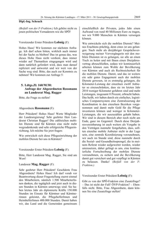 26. Sitzung des Kärntner Landtages - 17. März 2011 - 30. Gesetzgebungsperiode        2869
Dipl.-Ing. Scheuch

(Beifall von der F-Fraktion.) Ich gehöre nicht zu             einschließlich der Privaten, jedes Jahr einen
jenen politischen Vernaderern wie die SPÖ!
Dipl.-Ing. Scheuch
                                                              Aufwand von rund 40 Millionen Euro zu tragen,
                                                              wo wir 9.000 Menschen in Kärnten versorgen
                                                              können.
Vorsitzender Erster Präsident Lobnig (F):                     Wie entwickeln sich die mobilen Dienste? Mei-
Lobnig

Hohes Haus! Wir kommen zur nächsten Anfra-                    nes Erachtens prächtig, denn eines ist uns gelun-
ge. Ich darf schon bitten, wirklich auch immer                gen: Nach mehr als dreijähriger Gesprächsver-
bei der Sache zu bleiben! Das ist genau das, was              weigerung meiner Vorvorgängerin mit den mo-
dieses Hohe Haus nicht verdient, dass immer                   bilen Diensten ist es gelungen, sie alle an einen
wieder auf Thematiken eingegangen wird und                    Tisch zu holen und mit Ihnen einen Dreijahres-
dann natürlich gefordert wird, dass man darauf                vertrag abzuschließen, sodass wir kontinuierlich
repliziert und antwortet und wir weit von der                 arbeiten können zum Wohle der Bevölkerung
Sache weg sind. Bitte, das auch zur Kenntnis zu               von Kärnten und auch als Rechtssicherheit für
nehmen! Wir kommen zur Anfrage 5:                             die mobilen Dienste. Damit, und das ist weiters
                                                              ein sehr gutes Engagement auch der mobilen
                                                              Dienste gewesen, ist es erstmalig gelungen, die
    5. Ldtgs.Zl. 160/M/30:                                    Kilometer-Leistung der einzelnen zwölf Anbie-
                                                              ter so einzuschränken, dass sie im letzten Jahr
       Anfrage der Abgeordneten Rossmann
                                                              2010 weniger Kilometer gefahren sind und mehr
       an Landesrat Mag. Ragger                               Leistungen, insgesamt 8 Prozent, erbracht haben.
Bitte, die Frage zu stellen!
Lobnig
                                                              Das heißt, wir haben durch ein einfaches, logisti-
                                                              sches Computersystem eine Zentralisierung der
                                                              Koordination in den einzelnen Bezirken vorge-
Abgeordnete Rossmann (F):                                     nommen und damit mehr Geld für die Pflege
Rossmann                                                      investieren können und weniger in Kilometer-
Herr Präsident! Hohes Haus! Werte Mitglieder                  Leistungen, die wir auszuzahlen gehabt haben.
der Landesregierung! Sehr geehrter Herr Lan-                  Wir sind in diesem Bereich aber noch nicht am
desrat Christian Ragger! Die zahlreichen mobi-                Ende, ganz im Gegenteil. Durch diese Dreijah-
len Dienste sind für Kärnten eine nicht mehr                  resvereinbarung ist auch weiters als Vorgabe in
wegzudenkende und sehr erfolgreiche Pflegeein-                den Verträgen nunmehr festgehalten, dass, soll-
richtung. Ich möchte Sie jetzt fragen:                        ten einzelne mobile Anbieter nicht in der Lage
Wie entwickelt sich diese Pflegeeinrichtung der               sein, eine zentrale Koordinierung vorzunehmen,
mobilen Dienste bei uns in Kärnten?                           wir auch im Stande sind, diese nunmehr durch
Rossmann
                                                              die Sozial- und Gesundheitssprengel, die in mei-
                                                              nem Referat wieder aufgewertet werden, wieder
Vorsitzender Erster Präsident Lobnig (F):                     umzusetzen, daher gelingt es uns, eine kontinu-
Lobnig
                                                              ierliche Fortschreibung der mobilen Dienste
Bitte, Herr Landesrat Mag. Ragger, Sie sind am                vorzunehmen, zu sichern und die Bevölkerung
Wort!
Lobnig
                                                              damit gut versichert und gut verpflegt in Kärnten
                                                              zu belassen. Danke! (Beifall von der F-
Landesrat Mag. Ragger (F):                                    Fraktion.)
                                                              Mag. Ragger
Mag. Ragger

Sehr geehrter Herr Präsident! Geschätzte Frau
Abgeordnete! Hohes Haus! Ich darf vorab vor
Beantwortung dieser Fragestellung zuerst einmal               Vorsitzender Erster Präsident Lobnig (F):
                                                              Lobnig
den Mitarbeitern, nämlich 1.500 MitarbeiterIn-                Gibt es von der SPÖ-Fraktion eine Zusatzfrage?
nen danken, die tagtäglich und jetzt auch in die-             – Das ist nicht der Fall! ÖVP-Fraktion? – Eben-
sen Stunden in Kärnten unterwegs sind. Sie ha-                falls nicht. Bitte, Frau Abgeordnete, dann kön-
ben letztes Jahr als diplomierte Kräfte 150.000               nen Sie eine Zusatzfrage stellen!
Stunden im Einsatz für Kärntner und Kärntne-                  Lobnig



rinnen geleistet, die PflegehelferInnen und
HeimhelferInnen 400.000 Stunden. Damit haben
wir, das Land und die Gemeinden gemeinsam
 