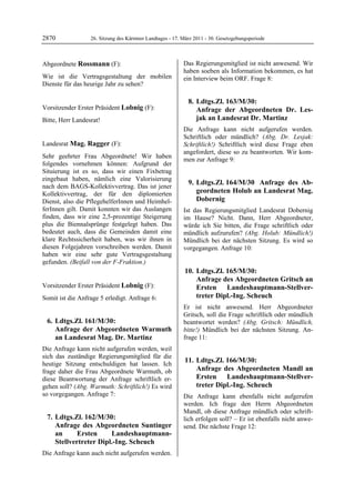 2870              26. Sitzung des Kärntner Landtages - 17. März 2011 - 30. Gesetzgebungsperiode



Abgeordnete Rossmann (F):                                  Das Regierungsmitglied ist nicht anwesend. Wir
Rossmann                                                   haben soeben als Information bekommen, es hat
Wie ist die Vertragsgestaltung der mobilen                 ein Interview beim ORF. Frage 8:
Dienste für das heurige Jahr zu sehen?
Rossmann




                                                             8. Ldtgs.Zl. 163/M/30:
Vorsitzender Erster Präsident Lobnig (F):                       Anfrage der Abgeordneten Dr. Les-
Lobnig

Bitte, Herr Landesrat!                                          jak an Landesrat Dr. Martinz
Lobnig


                                                           Die Anfrage kann nicht aufgerufen werden.
                                                           Schriftlich oder mündlich? (Abg. Dr. Lesjak:
Landesrat Mag. Ragger (F):                                 Schriftlich!) Schriftlich wird diese Frage eben
Mag. Ragger
                                                           angefordert, diese so zu beantworten. Wir kom-
Sehr geehrter Frau Abgeordnete! Wir haben
                                                           men zur Anfrage 9:
folgendes vornehmen können: Aufgrund der
Situierung ist es so, dass wir einen Fixbetrag
eingebaut haben, nämlich eine Valorisierung
                                                             9. Ldtgs.Zl. 164/M/30 Anfrage des Ab-
nach dem BAGS-Kollektivvertrag. Das ist jener
Kollektivvertrag, der für den diplomierten                      geordneten Holub an Landesrat Mag.
Dienst, also die PflegehelferInnen und Heimhel-                 Dobernig
ferInnen gilt. Damit konnten wir das Auslangen             Ist das Regierungsmitglied Landesrat Dobernig
finden, dass wir eine 2,5-prozentige Steigerung            im Hause? Nicht. Dann, Herr Abgeordneter,
plus die Biennalsprünge festgelegt haben. Das              würde ich Sie bitten, die Frage schriftlich oder
bedeutet auch, dass die Gemeinden damit eine               mündlich aufzurufen? (Abg. Holub: Mündlich!)
klare Rechtssicherheit haben, was wir ihnen in             Mündlich bei der nächsten Sitzung. Es wird so
diesen Folgejahren vorschreiben werden. Damit              vorgegangen. Anfrage 10:
haben wir eine sehr gute Vertragsgestaltung
gefunden. (Beifall von der F-Fraktion.)
Mag. Ragger


                                                           10. Ldtgs.Zl. 165/M/30:
                                                               Anfrage des Abgeordneten Gritsch an
Vorsitzender Erster Präsident Lobnig (F):                      Ersten Landeshauptmann-Stellver-
Lobnig

Somit ist die Anfrage 5 erledigt. Anfrage 6:                   treter Dipl.-Ing. Scheuch
                                                           Er ist nicht anwesend. Herr Abgeordneter
                                                           Gritsch, soll die Frage schriftlich oder mündlich
    6. Ldtgs.Zl. 161/M/30:                                 beantwortet werden? (Abg. Gritsch: Mündlich,
       Anfrage der Abgeordneten Warmuth                    bitte!) Mündlich bei der nächsten Sitzung. An-
       an Landesrat Mag. Dr. Martinz                       frage 11:
Die Anfrage kann nicht aufgerufen werden, weil
sich das zuständige Regierungsmitglied für die
heutige Sitzung entschuldigen hat lassen. Ich
                                                           11. Ldtgs.Zl. 166/M/30:
frage daher die Frau Abgeordnete Warmuth, ob                   Anfrage des Abgeordneten Mandl an
diese Beantwortung der Anfrage schriftlich er-                 Ersten Landeshauptmann-Stellver-
gehen soll? (Abg. Warmuth: Schriftlich!) Es wird               treter Dipl.-Ing. Scheuch
so vorgegangen. Anfrage 7:                                 Die Anfrage kann ebenfalls nicht aufgerufen
                                                           werden. Ich frage den Herrn Abgeordneten
                                                           Mandl, ob diese Anfrage mündlich oder schrift-
    7. Ldtgs.Zl. 162/M/30:                                 lich erfolgen soll? – Er ist ebenfalls nicht anwe-
       Anfrage des Abgeordneten Suntinger                  send. Die nächste Frage 12:
       an      Ersten     Landeshauptmann-
       Stellvertreter Dipl.-Ing. Scheuch
Die Anfrage kann auch nicht aufgerufen werden.
 
