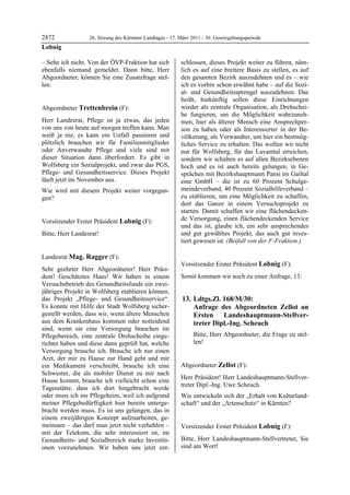 2872              26. Sitzung des Kärntner Landtages - 17. März 2011 - 30. Gesetzgebungsperiode
Lobnig

– Sehe ich nicht. Von der ÖVP-Fraktion hat sich            schlossen, dieses Projekt weiter zu führen, näm-
ebenfalls niemand gemeldet. Dann bitte, Herr               lich es auf eine breitere Basis zu stellen, es auf
Abgeordneter, können Sie eine Zusatzfrage stel-            den gesamten Bezirk auszudehnen und es – wie
len.
Lobnig
                                                           ich es vorhin schon erwähnt habe – auf die Sozi-
                                                           al- und Gesundheitssprengel auszudehnen. Das
                                                           heißt, hinkünftig sollen diese Einrichtungen
Abgeordneter Trettenbrein (F):                             wieder als zentrale Organisation, als Drehschei-
Trettenbrein                                               be fungieren, um die Möglichkeit wahrzuneh-
Herr Landesrat, Pflege ist ja etwas, das jeden             men, hier als älterer Mensch eine Ansprechper-
von uns von heute auf morgen treffen kann. Man             son zu haben oder als Interessierter in der Be-
weiß ja nie, es kann ein Unfall passieren und              völkerung, als Verwandter, um hier ein bestmög-
plötzlich brauchen wir für Familienmitglieder              liches Service zu erhalten. Das wollen wir nicht
oder Anverwandte Pflege und viele sind mit                 nur für Wolfsberg, für das Lavanttal erreichen,
dieser Situation dann überfordert. Es gibt in              sondern wir schalten es auf allen Bezirksebenen
Wolfsberg ein Sozialprojekt, und zwar das PGS,             hoch und es ist auch bereits gelungen, in Ge-
Pflege- und Gesundheitsservice. Dieses Projekt             sprächen mit Bezirkshauptmann Pansi im Gailtal
läuft jetzt im November aus.                               eine GmbH – die ist zu 60 Prozent Schulge-
Wie wird mit diesem Projekt weiter vorgegan-               meindeverband, 40 Prozent Sozialhilfeverband –
gen?                                                       zu etablieren, um eine Möglichkeit zu schaffen,
Trettenbrein
                                                           dort das Ganze in einem Versuchsprojekt zu
                                                           starten. Damit schaffen wir eine flächendecken-
Vorsitzender Erster Präsident Lobnig (F):                  de Versorgung, einen flächendeckenden Service
Lobnig
                                                           und das ist, glaube ich, ein sehr ansprechendes
Bitte, Herr Landesrat!
Lobnig
                                                           und gut gewähltes Projekt, das auch gut inves-
                                                           tiert gewesen ist. (Beifall von der F-Fraktion.)
                                                           Mag. Ragger




Landesrat Mag. Ragger (F):
Mag. Ragger                                                Vorsitzender Erster Präsident Lobnig (F):
Sehr geehrter Herr Abgeordneter! Herr Präsi-               Lobnig

dent! Geschätztes Haus! Wir haben in einem                 Somit kommen wir noch zu einer Anfrage, 13:
Versuchsbetrieb des Gesundheitsfonds ein zwei-
jähriges Projekt in Wolfsberg etablieren können,
das Projekt „Pflege- und Gesundheitsservice“.               13. Ldtgs.Zl. 168/M/30:
Es konnte mit Hilfe der Stadt Wolfsberg sicher-                 Anfrage des Abgeordneten Zellot an
gestellt werden, dass wir, wenn ältere Menschen                 Ersten Landeshauptmann-Stellver-
aus dem Krankenhaus kommen oder notleidend                      treter Dipl.-Ing. Scheuch
sind, wenn sie eine Versorgung brauchen im
Pflegebereich, eine zentrale Drehscheibe einge-                          Bitte, Herr Abgeordneter, die Frage zu stel-
richtet haben und diese dann geprüft hat, welche           Lobnig
                                                                         len!
Versorgung brauche ich. Brauche ich nur einen
Arzt, der mir zu Hause zur Hand geht und mir
ein Medikament verschreibt, brauche ich eine               Abgeordneter Zellot (F):
Schwester, die als mobiler Dienst zu mir nach              Zellot

                                                           Herr Präsident! Herr Landeshauptmann-Stellver-
Hause kommt, brauche ich vielleicht schon eine
                                                           treter Dipl.-Ing. Uwe Scheuch.
Tagesstätte, dass ich dort hingebracht werde
oder muss ich ins Pflegeheim, weil ich aufgrund            Wie entwickeln sich der „Erhalt von Kulturland-
meiner Pflegebedürftigkeit hier bereits unterge-           schaft“ und der „Artenschutz“ in Kärnten?
                                                           Zellot

bracht werden muss. Es ist uns gelungen, das in
einem zweijährigen Konzept aufzuarbeiten, ge-
meinsam – das darf man jetzt nicht verhehlen –             Vorsitzender Erster Präsident Lobnig (F):
mit der Telekom, die sehr interessiert ist, im             Lobnig


Gesundheits- und Sozialbereich starke Investiti-           Bitte, Herr Landeshauptmann-Stellvertreter, Sie
onen vorzunehmen. Wir haben uns jetzt ent-                 sind am Wort!
                                                           Lobnig
 