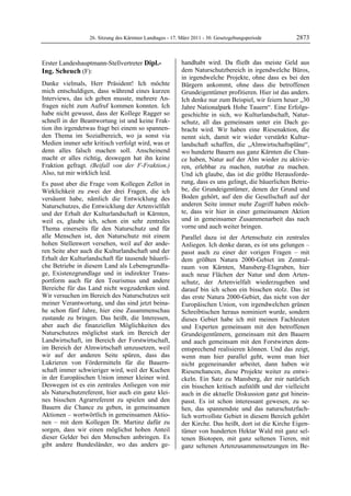 26. Sitzung des Kärntner Landtages - 17. März 2011 - 30. Gesetzgebungsperiode        2873


Erster Landeshauptmann-Stellvertreter Dipl.-                  handhabt wird. Da fließt das meiste Geld aus
Ing. Scheuch (F):                                             dem Naturschutzbereich in irgendwelche Büros,
Dipl.-Ing. Scheuch                                            in irgendwelche Projekte, ohne dass es bei den
Danke vielmals, Herr Präsident! Ich möchte                    Bürgern ankommt, ohne dass die betroffenen
mich entschuldigen, dass während eines kurzen                 Grundeigentümer profitieren. Hier ist das anders.
Interviews, das ich geben musste, mehrere An-                 Ich denke nur zum Beispiel, wir feiern heuer „30
fragen nicht zum Aufruf kommen konnten. Ich                   Jahre Nationalpark Hohe Tauern“. Eine Erfolgs-
habe nicht gewusst, dass der Kollege Ragger so                geschichte in sich, wo Kulturlandschaft, Natur-
schnell in der Beantwortung ist und keine Frak-               schutz, all das gemeinsam unter ein Dach ge-
tion ihn irgendetwas fragt bei einem so spannen-              bracht wird. Wir haben eine Riesenaktion, die
den Thema im Sozialbereich, wo ja sonst via                   nennt sich, damit wir wieder verstärkt Kultur-
Medien immer sehr kritisch verfolgt wird, was er              landschaft schaffen, die „Almwirtschaftspläne“,
denn alles falsch machen soll. Anscheinend                    wo hunderte Bauern aus ganz Kärnten die Chan-
macht er alles richtig, deswegen hat ihn keine                ce haben, Natur auf der Alm wieder zu aktivie-
Fraktion gefragt. (Beifall von der F-Fraktion.)               ren, erlebbar zu machen, nutzbar zu machen.
Also, tut mir wirklich leid.                                  Und ich glaube, das ist die größte Herausforde-
Es passt aber die Frage vom Kollegen Zellot in                rung, dass es uns gelingt, die bäuerlichen Betrie-
Wirklichkeit zu zwei der drei Fragen, die ich                 be, die Grundeigentümer, denen der Grund und
versäumt habe, nämlich die Entwicklung des                    Boden gehört, auf den die Gesellschaft auf der
Naturschutzes, die Entwicklung der Artenvielfalt              anderen Seite immer mehr Zugriff haben möch-
und der Erhalt der Kulturlandschaft in Kärnten,               te, dass wir hier in einer gemeinsamen Aktion
weil es, glaube ich, schon ein sehr zentrales                 und in gemeinsamer Zusammenarbeit das nach
Thema einerseits für den Naturschutz und für                  vorne und auch weiter bringen.
alle Menschen ist, den Naturschutz mit einem                  Parallel dazu ist der Artenschutz ein zentrales
hohen Stellenwert versehen, weil auf der ande-                Anliegen. Ich denke daran, es ist uns gelungen –
ren Seite aber auch die Kulturlandschaft und der              passt auch zu einer der vorigen Fragen – mit
Erhalt der Kulturlandschaft für tausende bäuerli-             dem größten Natura 2000-Gebiet im Zentral-
che Betriebe in diesem Land als Lebensgrundla-                raum von Kärnten, Mansberg-Elsgraben, hier
ge, Existenzgrundlage und in indirekter Trans-                auch neue Flächen der Natur und dem Arten-
portform auch für den Tourismus und andere                    schutz, der Artenvielfalt wiederzugeben und
Bereiche für das Land nicht wegzudenken sind.                 darauf bin ich schon ein bisschen stolz. Das ist
Wir versuchen im Bereich des Naturschutzes seit               das erste Natura 2000-Gebiet, das nicht von der
meiner Verantwortung, und das sind jetzt beina-               Europäischen Union, von irgendwelchen grünen
he schon fünf Jahre, hier eine Zusammenschau                  Schreibtischen heraus nominiert wurde, sondern
zustande zu bringen. Das heißt, die Interessen,               dieses Gebiet habe ich mit meinen Fachleuten
aber auch die finanziellen Möglichkeiten des                  und Experten gemeinsam mit den betroffenen
Naturschutzes möglichst stark im Bereich der                  Grundeigentümern, gemeinsam mit den Bauern
Landwirtschaft, im Bereich der Forstwirtschaft,               und auch gemeinsam mit den Forstwirten dem-
im Bereich der Almwirtschaft umzusetzen, weil                 entsprechend realisieren können. Und das zeigt,
wir auf der anderen Seite spüren, dass das                    wenn man hier parallel geht, wenn man hier
Lukrieren von Fördermitteln für die Bauern-                   nicht gegeneinander arbeitet, dann haben wir
schaft immer schwieriger wird, weil der Kuchen                Riesenchancen, diese Projekte weiter zu entwi-
in der Europäischen Union immer kleiner wird.                 ckeln. Ein Satz zu Mansberg, der mir natürlich
Deswegen ist es ein zentrales Anliegen von mir                ein bisschen kritisch aufstößt und der vielleicht
als Naturschutzreferent, hier auch ein ganz klei-             auch in die aktuelle Diskussion ganz gut hinein-
nes bisschen Agrarreferent zu spielen und den                 passt. Es ist schon interessant gewesen, zu se-
Bauern die Chance zu geben, in gemeinsamen                    hen, das spannendste und das naturschutzfach-
Aktionen – wortwörtlich in gemeinsamen Aktio-                 lich wertvollste Gebiet in diesem Bereich gehört
nen – mit dem Kollegen Dr. Martinz dafür zu                   der Kirche. Das heißt, dort ist die Kirche Eigen-
sorgen, dass wir einen möglichst hohen Anteil                 tümer von hunderten Hektar Wald mit ganz sel-
dieser Gelder bei den Menschen anbringen. Es                  tenen Biotopen, mit ganz seltenen Tieren, mit
gibt andere Bundesländer, wo das anders ge-                   ganz seltenen Artenzusammensetzungen im Be-
 