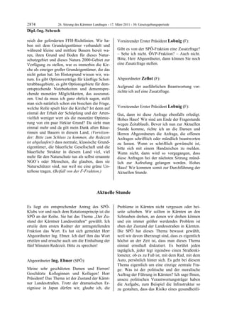 2874             26. Sitzung des Kärntner Landtages - 17. März 2011 - 30. Gesetzgebungsperiode
Dipl.-Ing. Scheuch

reich der geforderten FFH-Richtlinien. Wir ha-             Vorsitzender Erster Präsident Lobnig (F):
ben mit dem Grundeigentümer verhandelt und                 Lobnig


während kleine und mittlere Bauern bereit wa-              Gibt es von der SPÖ-Fraktion eine Zusatzfrage?
ren, ihren Grund und Boden für dieses Natur-               – Sehe ich nicht. ÖVP-Fraktion? – Auch nicht.
schutzgebiet und dieses Natura 2000-Gebiet zur             Bitte, Herr Abgeordneter, dann können Sie noch
Verfügung zu stellen, war es immerhin die Kir-             eine Zusatzfrage stellen.
                                                           Lobnig


che als einziger großer Grundeigentümer, die das
nicht getan hat. Im Hintergrund wissen wir, wa-
rum. Es gibt Optionsverträge für künftige Schot-           Abgeordneter Zellot (F):
terabbaugebiete, es gibt Optionsgebiete für dem-           Zellot

                                                           Aufgrund der ausführlichen Beantwortung ver-
entsprechende Nutzbarkeiten und dementspre-
                                                           zichte ich auf eine Zusatzfrage.
chende monetäre Möglichkeiten, das auszunut-               Zellot


zen. Und da muss ich ganz ehrlich sagen, stellt
man sich natürlich schon ein bisschen die Frage,
welche Rolle spielt hier die Kirche? Ist denn auf          Vorsitzender Erster Präsident Lobnig (F):
                                                           Lobnig
einmal der Erhalt der Schöpfung und der Arten-             Gut, dann ist diese Anfrage ebenfalls erledigt.
vielfalt weniger wert als die monetäre Optimie-            Hohes Haus! Wir sind am Ende der Fragestunde
rung von ein paar Hektar Grund? Da sieht man               wegen Zeitablaufs. Bevor ich nun zur Aktuellen
einmal mehr und da gilt mein Dank allen Bäue-              Stunde komme, richte ich an die Damen und
rinnen und Bauern in diesem Land, (Vorsitzen-              Herren Abgeordneten die Anfrage, die offenen
der: Bitte zum Schluss zu kommen, die Redezeit             Anfragen schriftlich oder mündlich beantworten
ist abgelaufen!) dass normale, klassische Grund-           zu lassen. Wenn es schriftlich gewünscht ist,
eigentümer, die bäuerliche Gesellschaft und die            bitte sich mit einem Handzeichen zu melden.
bäuerliche Struktur in diesem Land viel, viel              Wenn nicht, dann wird so vorgegangen, dass
mehr für den Naturschutz tun als selbst ernannte           diese Anfragen bei der nächsten Sitzung münd-
NGO´s oder Menschen, die glauben, dass sie                 lich zur Aufrufung gelangen werden. Hohes
Naturschützer sind, nur weil sie eine grüne Un-            Haus! Wir kommen somit zur Durchführung der
terhose tragen. (Beifall von der F-Fraktion.)
Dipl.-Ing. Scheuch                                         Aktuellen Stunde.



                                             Aktuelle Stunde

Es liegt ein entsprechender Antrag des SPÖ-                Probleme in Kärnten nicht vergessen oder bei-
Klubs vor und nach dem Rotationsprinzip ist die            seite schieben. Wir sollten in Kärnten an den
SPÖ an der Reihe. Sie hat das Thema „Der Zu-               Schrauben drehen, an denen wir drehen können
stand der Kärntner Landesstraßen“ gewählt. Ich             und ein immer größer werdendes Problem ist
erteile dem ersten Redner der antragstellenden             eben der Zustand der Landesstraßen in Kärnten.
Fraktion das Wort. Es hat sich gemeldet Herr               Die SPÖ hat dieses Thema bewusst gewählt,
Abgeordneter Ing. Ebner. Ich darf ihm das Wort             weil wir davon überzeugt sind, dass es eigentlich
erteilen und ersuche auch um die Einhaltung der            höchst an der Zeit ist, dass man dieses Thema
fünf Minuten Redezeit. Bitte zu sprechen!
Lobnig
                                                           einmal ernsthaft diskutiert. Es berührt jeden
                                                           tagtäglich, jeder legt irgendwo einen Straßenki-
                                                           lometer, ob es zu Fuß ist, mit dem Rad, mit dem
Abgeordneter Ing. Ebner (SPÖ):                             Auto, persönlich hinter sich. Es geht bei diesem
Ing. Ebner                                                 Thema eigentlich um eine einzige zentrale Fra-
Meine sehr geschätzten Damen und Herren!                   ge: Was ist der politische und der moralische
Geschätzte Kolleginnen und Kollegen! Herr                  Auftrag der Führung in Kärnten? Ich sage Ihnen,
Präsident! Das Thema ist der Zustand der Kärnt-            unsere politischen Verantwortungsträger haben
ner Landesstraßen. Trotz der dramatischen Er-              die Aufgabe, zum Beispiel die Infrastruktur so
eignisse in Japan dürfen wir, glaube ich, die              zu gestalten, dass das Risiko eines gesundheitli-
 