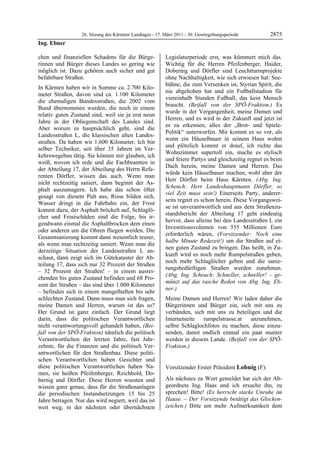 26. Sitzung des Kärntner Landtages - 17. März 2011 - 30. Gesetzgebungsperiode        2875
Ing. Ebner

chen und finanziellen Schadens für die Bürge-              Legislaturperiode erst, was kümmert mich das.
rinnen und Bürger dieses Landes so gering wie              Wichtig für die Herren Pfeifenberger, Haider,
möglich ist. Dazu gehören auch sicher und gut              Dobernig und Dörfler sind Leuchtturmprojekte
befahrbare Straßen.                                        ohne Nachhaltigkeit, wie sich erwiesen hat: See-
                                                           bühne, die zum Versenken ist, Styrian Spirit, die
In Kärnten haben wir in Summe ca. 2.700 Kilo-
                                                           nie abgehoben hat und ein Fußballstadion für
meter Straßen, davon sind ca. 1.100 Kilometer
                                                           viereinhalb Stunden Fußball, das kein Mensch
die ehemaligen Bundesstraßen, die 2002 vom
                                                           braucht. (Beifall von der SPÖ-Fraktion.) Es
Bund übernommen wurden, die noch in einem
                                                           wurde in der Vergangenheit, meine Damen und
relativ guten Zustand sind, weil sie ja erst neun
                                                           Herren, und es wird in der Zukunft und jetzt ist
Jahre in der Obliegenschaft des Landes sind.
                                                           es zu erkennen, alles der „Brot- und Spiele-
Aber worum es hauptsächlich geht, sind die
                                                           Politik“ unterworfen. Mir kommt es so vor, als
Landesstraßen L, die klassischen alten Landes-
                                                           wenn ein Häuselbauer in seinem Haus wohnt
straßen. Da haben wir 1.600 Kilometer. Ich bin
                                                           und plötzlich kommt er drauf, ich richte das
selber Techniker, seit über 35 Jahren im Ver-
                                                           Wohnzimmer supertoll ein, mache es stylisch
kehrswegebau tätig. Sie können mir glauben, ich
                                                           und feiere Partys und gleichzeitig regnet es beim
weiß, wovon ich rede und die Fachbeamten in
                                                           Dach herein, meine Damen und Herren. Das
der Abteilung 17, der Abteilung des Herrn Refe-
                                                           würde kein Häuselbauer machen, wohl aber der
renten Dörfler, wissen das auch. Wenn man
                                                           Herr Dörfler beim Haus Kärnten. (Abg. Ing.
nicht rechtzeitig saniert, dann beginnt der As-
                                                           Scheuch: Herr Landeshauptmann Dörfler, so
phalt auszumagern. Ich habe das schon öfter
                                                           viel Zeit muss sein!) Einerseits Party, anderer-
gesagt von diesem Pult aus, Risse bilden sich,
                                                           seits regnet es schon herein. Diese Vorgangswei-
Wasser dringt in die Fahrbahn ein, der Frost
                                                           se ist unverantwortlich und aus dem Straßenzu-
kommt dazu, der Asphalt bröckelt auf, Schlaglö-
                                                           standsbericht der Abteilung 17 geht eindeutig
cher und Frostschäden sind die Folge, bis ir-
                                                           hervor, dass alleine bei den Landesstraßen L ein
gendwann einmal die Asphaltbrocken dem einen
                                                           Investitionsvolumen von 555 Millionen Euro
oder anderen um die Ohren fliegen werden. Die
                                                           erforderlich wären, (Vorsitzender: Noch eine
Gesamtsanierung kommt dann wesentlich teurer,
                                                           halbe Minute Redezeit!) um die Straßen auf ei-
als wenn man rechtzeitig saniert. Wenn man die
                                                           nen guten Zustand zu bringen. Das heißt, in Zu-
derzeitige Situation der Landesstraßen L an-
                                                           kunft wird es noch mehr Rumpelstraßen geben,
schaut, dann zeigt sich im Gütekataster der Ab-
                                                           noch mehr Schlaglöcher geben und die sanie-
teilung 17, dass sich nur 32 Prozent der Straßen
                                                           rungsbedürftigen Straßen werden zunehmen.
– 32 Prozent der Straßen! – in einem ausrei-
                                                           (Abg. Ing. Scheuch: Schneller, schneller! – ge-
chenden bis guten Zustand befinden und 68 Pro-
                                                           münzt auf das rasche Reden von Abg. Ing. Eb-
zent der Straßen – das sind über 1.000 Kilometer
                                                           ner.)
– befinden sich in einem mangelhaften bis sehr
schlechten Zustand. Dann muss man sich fragen,             Meine Damen und Herren! Wir laden daher die
meine Damen und Herren, warum ist das so?                  Bürgerinnen und Bürger ein, sich mit uns zu
Der Grund ist ganz einfach. Der Grund liegt                verbünden, sich mit uns zu beteiligen und die
darin, dass die politischen Verantwortlichen               Internetseite   rumpelstrasse.at  anzunehmen,
nicht verantwortungsvoll gehandelt haben, (Bei-            selbst Schlaglochfotos zu machen, diese einzu-
fall von der SPÖ-Fraktion) nämlich die politisch           senden, damit endlich einmal ein paar munter
Verantwortlichen der letzten Jahre, fast Jahr-             werden in diesem Lande. (Beifall von der SPÖ-
zehnte, für die Finanzen und die politisch Ver-            Fraktion.)
                                                           Ing. Ebner

antwortlichen für den Straßenbau. Diese politi-
schen Verantwortlichen haben Gesichter und
diese politischen Verantwortlichen haben Na-               Vorsitzender Erster Präsident Lobnig (F):
men, sie heißen Pfeifenberger, Reichhold, Do-              Lobnig


bernig und Dörfler. Diese Herren wussten und               Als nächstes zu Wort gemeldet hat sich der Ab-
wissen ganz genau, dass für die Straßenanlagen             geordnete Ing. Haas und ich ersuche ihn, zu
die periodischen Instandsetzungen 15 bis 25                sprechen! Bitte! (Es herrscht starke Unruhe im
Jahre betragen. Nur das wird negiert, weil das ist         Hause. – Der Vorsitzende betätigt das Glocken-
weit weg, in der nächsten oder übernächsten                zeichen.) Bitte um mehr Aufmerksamkeit dem
 