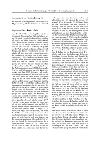 26. Sitzung des Kärntner Landtages - 17. März 2011 - 30. Gesetzgebungsperiode         2877


Vorsitzender Erster Präsident Lobnig (F):                  auch sagen: Es ist in den letzten Jahren und
Lobnig                                                     Jahrzehnten sehr viel passiert. Es ist sehr viel
Als nächstes zu Wort gemeldet hat sich der Herr            passiert! Wenn ich denke, 60 Millionen Euro,
Abgeordnete Ing. Hueter. Bitte ihn, zu sprechen!
Lobnig                                                     das sind umgerechnet fast eine Milliarde in
                                                           Schilling, also ich glaube, da kann man nicht
                                                           sagen, es ist nichts passiert. Zurzeit stehen wir
Abgeordneter Ing. Hueter (ÖVP):                            zwischen 40 und 50, wir haben gerade in den
Ing. Hueter
                                                           letzten Jahren aus dem Zukunftsfonds 4 Millio-
Herr Präsident! Hoher Landtag! Liebe Zuhöre-
                                                           nen Euro zusätzlich für Straßensanierungsarbei-
rinnen und Zuhörer auf der Tribüne! Zuerst las-
                                                           ten rausgenommen, 2 Millionen fürs ländliche
sen Sie mich einmal eine Feststellung machen.
                                                           Wegenetz, 2 Millionen für Landesstraßen. Also
Ich glaube, wir hätten heute ein wirklich aktuel-
                                                           da zu sagen, nichts ist passiert, das stimmt nicht!
leres Thema in der heutigen Aktuellen Stunde
                                                           Wir haben zugegebenermaßen eine Wirtschafts-
verdient als das jetzige. (Beifall von der ÖVP-
                                                           krise hinter uns, die auch nicht leicht zu bewälti-
Fraktion und von der F-Fraktion.) Ich glaube,
                                                           gen war und da hat es geheißen sparen, sparen,
auf der Welt und auch in Europa gibt es wirklich
                                                           sparen. Jetzt denke ich wieder an die Gemein-
dringendere Themen zu diskutieren als nur – das
                                                           den, da haben wir ein Konjunkturpaket II ge-
möchte ich jetzt aber nicht polemisch meinen –
                                                           schnürt und dieses Konjunkturpaket II hat nun
das Straßennetz Kärntens. Das ist eine „never
                                                           einmal den Hochbau forciert, weil dort die Be-
ending story“, über das kann man immer reden,
                                                           wertung der Arbeitsplätze bei 1:4 liegt. Das ist
so quasi, wenn man sonst nichts mehr hat, dann
                                                           im Tiefbau eben anders und das sollte man,
reden wir über die Straßen. Es ist ungefähr
                                                           glaube ich, auch ehrlich anreden. Wir haben das
gleich, ich versuche das eins zu eins zu sehen,
                                                           Konjunkturpaket II fertig, vielleicht gibt es ein
Landesstraßen, und die Vorredner haben bereits
                                                           drittes, dort werden wir uns dann auf den Tief-
die Zahlen genannt, es sind 2.700 Kilometer plus
                                                           bau spezialisieren, speziell Straßenbau. Aber ich
Brücken und Stützmauern, auch die Gemeinde-
                                                           glaube, wir müssen einmal ehrlich miteinander
straßen mit über 5.000 Kilometer. Ich glaube,
                                                           sein und sagen, wie stellen wir das Geld auf?
jeder Bürgermeister weiß, das hört auch nie auf.
                                                           Herzugehen und sagen, 500 Millionen sollen wir
Das heißt, wenn ich beim letzten Schlagloch
                                                           investieren, ja wunderbar! Kann mir jemand
fertig bin, bin ich schon wieder einige Jahre im
                                                           erklären, wo diese 500 Millionen Euro gedruckt
Verzug und ich muss wieder beginnen. Das Rad
                                                           werden bzw. wo wir diese herkriegen? Wenn das
dreht sich und es ist ähnlich im Land. Ich will
                                                           der Fall ist, melde ich mich sofort aus meiner
niemandem schön reden, aber ich versuche, das
                                                           Gemeinde Berg zu Wort und sage, bitte bei mir
sehr objektiv zu sehen. Objektiv zu sehen, heißt,
                                                           oben gehen wir es an. Also, das ist überhaupt
da geht es um die Finanzen. Lieber Kollege Eb-
                                                           kein Thema, man soll nur die Kirche im Dorf
ner, du hast das sehr nett mit ein paar Beispielen
                                                           lassen. Ich glaube, es gibt ein Paket, wo es eine
gesagt, die Styrian Spirit, die Seebühne, das
                                                           Wertung gibt. Im Jahr 2011 sind einige Baulose
Stadion und und und, ich könnte noch ein paar
                                                           dabei, unter anderem auch die viel zitierte und
aufzählen. Da war aber die SPÖ immer dabei!
                                                           oft schon erwähnte B 100, Fertigbau bzw. Fer-
(Abg. Tauschitz: Jawohl! – Beifall von der ÖVP-
                                                           tigstellung Greifenburg. Es beginnt und ich sehe
Fraktion.) Also, wenn ich über das heute rede,
                                                           das zumindest einmal als Ansatz, dass man sa-
ich tue jetzt nichts bewerten, sehr sachlich be-
                                                           gen kann, jawohl, es geht in die richtige Rich-
werten, wenn ich heute über das rede, dann muss
                                                           tung.
ich auch den Anstand haben, zu sagen, ja, da
waren wir dabei, war ein Blödsinn, wir hätten              Aber noch einmal: Wir müssen schon so offen
das Geld besser anderweitig investieren sollen.            sein, dass wir über diese Dinge auch reden. Of-
Das habe ich noch nie gehört, erstens! Zweitens,           fen müssen wir auch über andere Dinge sein,
wenn ich heute hergehe und sage, jawohl, und               nämlich beim Thema Lärmschutz, schreien wir
das muss man auch ganz offen und objektiv se-              alle, die ganze Autobahn muss eingehaust wer-
hen, ein Drittel des Landesstraßennetzes ist in            den und und und. Dass das etwas kostet, ist auch
einem desolaten Zustand, ja. (Abg. Astner: Mehr            wahr. Der nächste Punkt, der auch kritisch zu
als ein Drittel!) Schau, das ist auch auf den an-          hinterfragen ist, ist das Thema, das Uwe
deren Straßen so. Eines muss man fairerweise               Scheuch vorhin gesagt hat, nämlich Naturschutz.
 