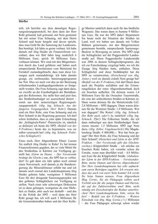 26. Sitzung des Kärntner Landtages - 17. März 2011 - 30. Gesetzgebungsperiode        2881
Dörfler

teilt, ich berichte aus dem damaligen Regie-                ge Martinz natürlich dann auch für das ländliche
rungssitzungsprotokoll, bei dem dann der Herr               Wegenetz. Das waren dann in Summe 9 Millio-
Rohr grinsend, kalt grinsend, mit Nein gestimmt             nen Euro. Da war die SPÖ dabei! Bejammern
hat mit seiner Frau Schaunig, mit dem Herrn                 Sie heute nicht die Situation der Straßen im
Schantl und heute hergeht und davon spricht,                Land, weil wir haben uns damals mit Volker
dass man Geld für die Sanierung der Landesstra-             Bidmon gemeinsam, mit den Bürgermeistern
ßen benötigt. Ich hätte es gerne verbaut. Ich habe          gemeinsam bemüht, entsprechende Sanierungs-
damals mit Jörg Haider als Finanzreferent ver-              Baulose in Bewegung zu setzen. Die SPÖ zeigt
einbart, dass wir fünf Jahre lang zusätzlich 6              die Schlaglöcher auf der Poggersdorfer Landes-
Millionen Euro, sprich 30 Millionen Euro,                   straße auf. Diese Poggersdorfer Landesstraße
verbauen können. Wir sind mit den Bürgermeis-               war 2006 in diesem Schlaglochprogramm, das
tern durch das Land gefahren und haben auch                 ich zur Entscheidung vorgelegt habe, wo ich die
entsprechende Resolutionen vom Metnitztal bis               Zusage Jörg Haiders hatte, enthalten. Diese
Ferndorf zustandegebracht, dass man diese Lö-               Schlaglöcher und diese Stoßdämpfer hat die
sungen auch zustandebringt. Ich habe damals                 SPÖ zu verantworten, (Zwischenruf von Abg.
gesagt, ein umfassendes Sanierungsprogramm                  Astner.) weil sie damals eiskalt Nein gesagt hat!
tue Not. Dies sei auch von den an der Bereisung             (Beifall von der F-Fraktion.) Ich darf Ihnen dazu
teilnehmenden Landtagsabgeordneten so festge-               auch die Projekte aufzählen und die Erinne-
stellt worden. Die Frau Schaunig sagt dann dazu,            rungslücken der roten Abgeordnetenbank doch
sie zweifle an der Ernsthaftigkeit der Bemühun-             ein bisschen aufhellen. Da drinnen waren 1,4
gen des Referenten. Sie stelle hier und jetzt fest,         Millionen Euro für die Ossiacher Tauernstraße,
das Straßenbaubudget sei ausreichend dotiert –              die eine der schlechtesten Straßen in Kärnten ist.
somit aus dem seinerzeitigen Regierungssit-                 Dann waren drinnen für die Metnitzstraße L62:
zungsprotokoll. (Abg. Ing. Scheuch: Aus der                 2,8 Millionen – SPÖ dagegen. Dann waren drin-
jüngeren Vergangenheit, Herr Rohr!) Damals                  nen für die Wimitzer Straße: 1,9 Millionen. Wer
sind ein Herr Rohr, eine Frau Schaunig und ein              war dagegen? Die Roten! (Abg. Ing. Scheuch:
Herr Schantl in der Regierung gesessen. Ich darf            Der Rohr auch, oder?) Ja, natürlich! (Abg. Ing.
schon festhalten, dass es eine späte Erleuchtung            Scheuch: Pfui!) Die Falkertsee Straße, die ich
der „Schlagloch-Partei“ Österreichs ist, nämlich            dann mühseligst aus dem Straßenbudget finan-
so definiere ich heute die SPÖ, (Beifall von der            zieren musste: 1,5 Millionen. SPÖ sagt Nein
F-Fraktion.) heute das zu bejammern, was sie                dazu. (Abg. Zellot: Ungeheuerlich!) Die Magda-
selbst verursacht hat! (Abg. Ing. Scheuch: Politi-          lensberg Straße: € 400.000,--. Wer hat Nein ge-
sches Schlagloch!)                                          sagt? Der Herr Rohr, die Frau Schaunig und der
                                                            Herr Schantl! (Heiterkeit und Lärm in der SPÖ-
Eines noch, Herr Abgeordneter Ebner: Lassen
                                                            Fraktion. – Der Vorsitzende gibt das Glocken-
Sie endlich Jörg Haider in Ruhe! Es hat keinen
                                                            zeichen.) Klippitzthörl Straße – ich möchte ein
Finanzreferenten gegeben, der so viele Mittel für
                                                            bisschen Ruhe haben, ich verstehe schon die
den Straßenbau in Kärnten zur Verfügung ge-
                                                            Unruhe, wenn man überführt wird – 4,9 Millio-
stellt hat, (Lärm im Hause. – Der Vorsitzende
                                                            nen Euro für die Klippitzthörl Straße. (Anhalten-
betätigt die Glocke.) nur, die SPÖ hat es verhin-
                                                            der Lärm in der SPÖ-Fraktion. – Vorsitzender:
dert! Es gab dann ein Jahr später noch einmal
                                                            Bitte, meine Damen und Herren Abgeordneten!
einen Notversuch, weil damals ja die Bundesre-
                                                            Der Herr Landeshauptmann hat sehr aufmerk-
gierung die Mineralölsteuer erhöht hat und ich
                                                            sam euren Beiträgen zugehört. Ich erwarte mir,
damals noch einmal den Landeshauptmann Jörg
                                                            dass das auch von eurer Seite kommt! Ich werde
Haider gebeten habe, wenigstens 3 Millionen
                                                            Sie beim Namen nennen. Frau Abgeordnete
Euro für drei dringende Sanierungsprojekte mit
                                                            Mag. Cernic, Sie als Pädagogin sollten auch
den gröbsten Schlaglöchern zur Verfügung zu
                                                            Vorbild sein für die jungen Damen und Herren,
stellen. Nach einer sehr schwierigen Diskussion
                                                            die auf der Zuhörertribüne sind! Bitte, nicht
ist es dann gelungen, wenigstens da eine Mehr-
                                                            ständig mit Zwischenrufen die Redner unterbre-
heit zu finden, aber auch nur deshalb – und das
                                                            chen! Herr Landeshauptmann, bitte, setzen Sie
ist die Politik der SPÖ – weil dann der Herr
                                                            fort! – Beifall von der F-Fraktion. – Weitere
Rohr gesagt hat, ich will auch 3 Millionen für
                                                            Einwände von Abg. Mag. Cernic.) 1,1 Millionen
die Gemeindestraßen haben und der Herr Kolle-
                                                            – die Frau Pädagogin schweigt schon wieder
 