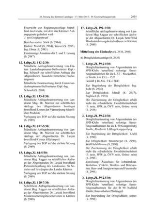 26. Sitzung des Kärntner Landtages - 17. März 2011 - 30. Gesetzgebungsperiode       2855


   Feuerwehr zur Regierungsvorlage betref-               17. Ldtgs.Zl. 192-1/30:
   fend das Gesetz, mit dem das Kärntner Auf-                 Schriftliche Anfragebeantwortung von Lan-
   zugsgesetz geändert wird                                   desrat Mag Ragger zur schriftlichen Anfra-
   ./. mit Gesetzentwurf                                      ge der Abgeordneten Dr. Lesjak betreffend
   Berichterstatter: Stark (S. 2984)                          MindestsicherungsbezieherInnen in Kärnten
                                                              (S. 2989)
   Redner: Mandl (S. 2984), Wieser (S. 2985),
   Ing. Ebner (S. 2985)
   Einstimmige Annahme der 2. und 3. Lesung              Mitteilung des Einlaufes (S. 2936, 2989)
   (S. 2987)                                             A) Dringlichkeitsanträge (S. 2936)
12. Ldtgs.Zl. 142-2/30:                                    1. Ldtgs.Zl. 39-21/30:
   Mündliche Anfragebeantwortung von Ers-                     Dringlichkeitsantrag von Abgeordneten des
   tem Landeshauptmann-Stellvertreter Dipl.-                  SPÖ-Klubs betreffend sofortige Sanie-
   Ing. Scheuch zur schriftlichen Anfrage des                 rungmaßnahmen für die L 32 – Stockenboi-
   Abgeordneten Tauschitz betreffend Fische-                  er Straße, km 13,1 – 15,9
   reigesetz
                                                              Gemäß § 46 Abs. 3 K-LTGO
   Mündliche Beantwortung durch ErstenLan-
   deshauptmann-Stellvertreter Dipl.-Ing.                     Zur Begründung der Dringlichkeit: Ing.
   Scheuch (S. 2988)                                          Rohr (S. 2936)
                                                              Zur Dringlichkeit: Mandl (S. 2937),
13. Ldtgs.Zl. 133-1/30:                                       Poglitsch (S. 2938)
   Mündliche Anfragebeantwortung von Lan-                     Die Zuerkennung der Dringlichkeit erhält
   desrat Mag. Dr. Martinz zur schriftlichen                  nicht die erforderliche Zweidrittelmehrheit
   Anfrage des Abgeordneten Suntinger                         (F: nein, SPÖ: ja, ÖVP: nein, Grüne: nein)
   betreffend Kosten der Vermarktung bäuerli-                 (S. 2938)
   cher Produkte
   Verlegung des TOP auf die nächste Sitzung               2. Ldtgs.Zl. 39-22/30:
   (S. 2989)                                                  Dringlichkeitsantrag von Abgeordneten des
                                                              SPÖ-Klubs betreffend sofortige Sanie-
14. Ldtgs.Zl. 102-5/30:                                       rungsmaßnahmen für die L 90 Knappenberg
   Mündliche Anfragebeantwortung von Lan-                     Straße, Abschnitt: Lölling-Knappenberg
   desrat Mag. Dr. Martinz zur schriftlichen                  Zur Begründung der Dringlichkeit: Köchl
   Anfrage der Abgeordneten Dr. Lesjak                        (S. 2990)
   betreffend Kleines Glücksspiel                             Zur Dringlichkeit: Stromberger (S. 2990),
   Verlegung des TOP auf die nächste Sitzung                  Wolf-Schöffmann (S. 2990)
   (S. 2989)                                                  Die Zuerkennung der Dringlichkeit erhält
                                                              nicht die erforderliche Zweidrittelmehrheit
15. Ldtgs.Zl. 64-5/30:
                                                              (F: nein, SPÖ: ja, ÖVP: nein, Grüne: nein)
   Mündliche Anfragebeantwortung von Lan-
                                                              (S. 2991)
   desrat Mag. Ragger zur schriftlichen Anfra-
   ge der Abgeordneten Dr. Lesjak betreffend                  Zuweisung: Ausschuss für Infrastruktur,
   Putzmittelwerbung des Landesrates für So-                  Wohnbau, Verkehr, Straßen- und Brücken-
   ziales auf Briefpapier des Landes Kärnten                  bau, Bau- und Energiewesen und Feuerwehr
                                                              (S. 2991)
   Verlegung des TOP auf die nächste Sitzung
   (S. 2989)                                               3. Ldtgs.Zl. 39-23/30:
                                                              Dringlichkeitsantrag von Abgeordneten des
16. Ldtgs.Zl. 120-7/30:
                                                              SPÖ-Klubs betreffend sofortige Sanie-
   Schriftliche Anfragebeantwortung von Lan-
                                                              rungsmaßnahmen für die B 90 Naßfeld
   desrat Mag. Ragger zur schriftlichen Anfra-
                                                              Straße; Bauvorhaben Pfarrriegel
   ge der Abgeordneten Dr. Lesjak betreffend
   MindestsicherungsbezieherInnen in Kärnten                  Zur Begründung der Dringlichkeit: Astner
   (S. 2989)                                                  (S. 2991)
 