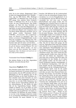 2882               26. Sitzung des Kärntner Landtages - 17. März 2011 - 30. Gesetzgebungsperiode
Dörfler

nicht. Sie ist eine richtige „Plappertante!“ Dann           brauchen 100 Millionen für die Landwirtschaft,
ist dabei die Guggenbergstraße mit € 500,000,--.            damit wir hier die erneuerbaren Energien forcie-
Nein, sagt die SPÖ bereits 2006. Bleiberger                 ren können. Ja, es ist ein Wunschkonzert. Es ist
Landesstraße: 2,4 Millionen Euro. Nein, hat die             ein Wunschkonzert, das die SPÖ hier heute mit-
SPÖ gesagt. Zum nächsten Stück Ferndorfer                   verschuldet hat, weil eines muss in diesen
Straße: 1,5 Millionen Euro. Da ist es mir dann              Räumlichkeiten auch gesagt werden, dass die
wieder mit dem Finanzreferenten Jörg Haider                 Budgetlage hier in diesem Land so ist, daran war
gelungen, ein Paket für diese Gemeinde zu                   die SPÖ maßgeblich beteiligt. Und wenn sie sich
schnüren, weil wir auch dem Bürgermeister ge-               heute hier heraus stellt und sagt, sie braucht 550
sagt haben, zu seinem Gemeindejubiläum wollen               Millionen mehr für die Straßen, dann ist das
wir einfach den Bürgern auch wenigstens einen               einfach so, wie es der Landeshauptmann gesagt
Teil dieser Straße finanzieren und bauen. Sie ist           hat – ich bin nicht oft seiner Meinung, aber da
auch gebaut worden. Paternioner Straße:                     bin ich seiner Meinung – dann seid ihr hier ein-
€ 900.000,--. (Vorsitzender: Herr Landeshaupt-              fach überführt worden. Es ist einfach ein Thema,
mann, die Redezeit ist abgelaufen! Bitte, zum               wo die SPÖ wieder einmal zeigt, dass sie hier
Schluss zu kommen!) Klippitzthörlstraße von der             einen absoluten Eiertanz aufführt. Sie hat vor
Seite des Lavanttales: 1,3 Millionen Euro. Die-             einigen Jahren hier die 30 Millionen, die zusätz-
xer Straße: 2 Millionen Euro. Herr Präsident, ein           lich notwendig gewesen wären, auch mit abge-
bisschen reden darf ich schon, weil die Störer …            lehnt. Das hat sie heute nicht gesagt, das hat
(Vorsitzender: Herr Landeshauptmann! Auch für               auch der Abgeordnete Rohr heute hier heraußen
Sie gilt die Redezeit von fünf Minuten! Wir sind            nicht gebracht. Es ist ein ungeschriebenes Gesetz
bereits eine halbe Minute darüber, ich muss                 einer ordentlichen Wirtschaftspolitik und einer
Ihnen sonst das Wort entziehen! Herr Landes-                ordentlichen Finanzpolitik und dafür stehen wir
hauptmann, bitte, Sie können sich noch ein wei-             hier als ÖVP in diesem Landtag, es ist ein unge-
teres Mal zu Wort melden!)
Dörfler
                                                            schriebenes Gesetz, dass zuerst einmal das Not-
                                                            wendige gemacht werden muss, dann das Nütz-
                                                            liche und zum Schluss das Angenehme. Und
Vorsitzender Erster Präsident Lobnig (F):                   eines kann man in diesem Land nicht sagen, die
Lobnig                                                      Notwendigkeit bei den Straßen, da ist immer
Der nächster Redner ist der Herr Abgeordnete                alles gemacht worden. Ich bin heute noch in
Poglitsch. Ich erteile ihm das Wort!
Lobnig                                                      keinem Straßenloch irgendwo untergegangen, in
                                                            ein Straßenloch hineingestürzt. Und wenn ihr
                                                            heute hergeht und das Land Kärnten mit eurer
Abgeordneter Poglitsch (ÖVP):                               Internetadresse, mit der „Schlagloch.Kärnten.at“,
Poglitsch
                                                            wieder schlecht macht, wenn ihr das wieder
Herr Präsident! Hohes Haus! Meine sehr verehr-
                                                            macht, dann wisst ihr gar nicht, wie ganz Öster-
ten Damen und Herren! Es ist heute einfach auch
                                                            reich über uns lacht. Ganz Österreich lacht mitt-
herauszusehen, dass die SPÖ scheinbar nicht nur
                                                            lerweile! Das Einzige, was ihr könnt, ihr bringt
führungslos ist und ich repliziere hier an den
                                                            kein Thema hier herein, ihr holt euch irgendwo
Bezirk Wolfsberg, an die Stadt Wolfsberg, son-
                                                            ein Allerweltsthema und macht Kärnten wieder
dern scheinbar auch schon themenlos ist, sonst
                                                            schlecht in ganz Österreich. Und dann stellt ihr
wäre sie heute nicht hergegangen und hätte in
                                                            euch hier her und sagt, kein Wunder, dass der
einer Zeit, wo wir über Krško diskutieren, hier
                                                            Tourismus hier zurückgestellt wird, weil wir ja
ein Thema auf die Tagesordnung gebracht, das
                                                            so ein schlechtes Image haben, weil hier keine
ein Allerweltsthema ist. Das könnte ich jedes
                                                            Kultur ist. Überlegt einmal, was ihr für eine Kul-
Jahr auf die Tagesordnung bringen, Straßen-
                                                            tur habt, allein bei den Themen. Überlegt, was
schäden in Kärnten. No na nit haben wir nach
                                                            ihr für eine Kultur habt, wie ihr Kärnten schlecht
einem sehr ereignisreichen Winter hier Straßen-
                                                            macht, allein mit dieser Internetadresse. (Abg.
schäden und no na nit gehört hier viel saniert. Ja,
                                                            Ing. Scheuch: Bravo, Poge! – Beifall von der
wir brauchen 550 Millionen für unsere Straßen,
                                                            ÖVP-Fraktion und der F-Fraktion.) Ihr seid hier
so wie das in den Zeitungen kolportiert worden
                                                            total unglaubwürdig geworden, total unglaub-
ist. Ja, wir brauchen 100 Millionen zusätzlich für
                                                            würdig! Aber ich gebe euch in manchen Punkten
unser Gewerbe, für unsere Industrie. Ja, wir
                                                            recht, in Bad St. Leonhard hätte vielleicht Eini-
 