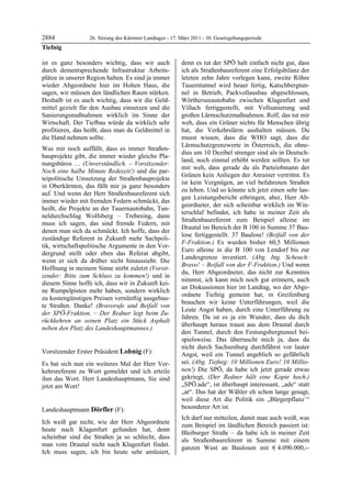 2884              26. Sitzung des Kärntner Landtages - 17. März 2011 - 30. Gesetzgebungsperiode
Tiefnig

ist es ganz besonders wichtig, dass wir auch               denn es tut der SPÖ halt einfach nicht gut, dass
durch dementsprechende Infrastruktur Arbeits-              ich als Straßenbaureferent eine Erfolgsbilanz der
plätze in unserer Region halten. Es sind ja immer          letzten zehn Jahre vorlegen kann, zweite Röhre
wieder Abgeordnete hier im Hohen Haus, die                 Tauerntunnel wird heuer fertig, Katschbergtun-
sagen, wir müssen den ländlichen Raum stärken.             nel in Betrieb, Packvollausbau abgeschlossen,
Deshalb ist es auch wichtig, dass wir die Geld-            Wörtherseeautobahn zwischen Klagenfurt und
mittel gezielt für den Ausbau einsetzen und die            Villach fertiggestellt, mit Vollsanierung und
Sanierungsmaßnahmen wirklich im Sinne der                  großen Lärmschutzmaßnahmen. Rolf, das tut mir
Wirtschaft. Der Tiefbau würde da wirklich sehr             weh, dass ein Grüner nichts für Menschen übrig
profitieren, das heißt, dass man da Geldmittel in          hat, die Verkehrslärm aushalten müssen. Du
die Hand nehmen sollte.                                    musst wissen, dass die WHO sagt, dass die
                                                           Lärmschutzgrenzwerte in Österreich, die ohne-
Was mir noch auffällt, dass es immer Straßen-
                                                           dies um 10 Dezibel strenger sind als in Deutsch-
bauprojekte gibt, die immer wieder gleiche Pla-
                                                           land, noch einmal erhöht werden sollten. Es tut
nungsbüros … (Unverständlich. – Vorsitzender:
                                                           mir weh, dass gerade du als Parteiobmann der
Noch eine halbe Minute Redezeit!) und die par-
                                                           Grünen kein Anliegen der Anrainer vertrittst. Es
teipolitische Umsetzung der Straßenbauprojekte
                                                           ist kein Vergnügen, an viel befahrenen Straßen
in Oberkärnten, das fällt mir ja ganz besonders
                                                           zu leben. Und so könnte ich jetzt einen sehr lan-
auf. Und wenn der Herr Straßenbaureferent sich
                                                           gen Leistungsbericht erbringen, aber, Herr Ab-
immer wieder mit fremden Federn schmückt, das
                                                           geordneter, der sich scheinbar wirklich im Win-
heißt, die Projekte an der Tauernautobahn, Tun-
                                                           terschlaf befindet, ich habe in meiner Zeit als
neldurchschlag Wolfsberg – Trebesing, dann
                                                           Straßenbaureferent zum Beispiel alleine im
muss ich sagen, das sind fremde Federn, mit
                                                           Drautal im Bereich der B 100 in Summe 37 Bau-
denen man sich da schmückt. Ich hoffe, dass der
                                                           lose fertiggestellt. 37 Baulose! (Beifall von der
zuständige Referent in Zukunft mehr Sachpoli-
                                                           F-Fraktion.) Es wurden bisher 60,5 Millionen
tik, wirtschaftspolitische Argumente in den Vor-
                                                           Euro alleine in die B 100 von Lendorf bis zur
dergrund stellt oder eben das Referat abgibt,
                                                           Landesgrenze investiert. (Abg. Ing. Scheuch:
wenn er sich da drüber nicht hinaussieht. Die
                                                           Bravo! – Beifall von der F-Fraktion.) Und wenn
Hoffnung in meinem Sinne stirbt zuletzt (Vorsit-
                                                           du, Herr Abgeordneter, das nicht zur Kenntnis
zender: Bitte zum Schluss zu kommen!) und in
                                                           nimmst, ich kann mich noch gut erinnern, auch
diesem Sinne hoffe ich, dass wir in Zukunft kei-
                                                           an Diskussionen hier im Landtag, wo der Abge-
ne Rumpelpisten mehr haben, sondern wirklich
                                                           ordnete Tiefnig gemeint hat, in Greifenburg
zu kostengünstigen Preisen vernünftig ausgebau-
                                                           brauchen wir keine Unterführungen, weil die
te Straßen. Danke! (Bravorufe und Beifall von
                                                           Leute Angst haben, durch eine Unterführung zu
der SPÖ-Fraktion. – Der Redner legt beim Zu-
                                                           fahren. Da ist es ja ein Wunder, dass du dich
rückkehren an seinen Platz ein Stück Asphalt
                                                           überhaupt heraus traust aus dem Drautal durch
neben den Platz des Landeshauptmannes.)
Tiefnig
                                                           den Tunnel, durch den Festungsbergtunnel bei-
                                                           spielsweise. Das überrascht mich ja, dass du
                                                           nicht durch Sachsenburg durchfährst vor lauter
Vorsitzender Erster Präsident Lobnig (F):                  Angst, weil ein Tunnel angeblich so gefährlich
Lobnig

Es hat sich nun ein weiteres Mal der Herr Ver-             sei. (Abg. Tiefnig: 10 Millionen Euro! 10 Millio-
kehrsreferent zu Wort gemeldet und ich erteile             nen!) Die SPÖ, da habe ich jetzt gerade etwas
ihm das Wort. Herr Landeshauptmann, Sie sind               gekriegt, (Der Redner hält eine Kopie hoch.)
jetzt am Wort!                                             „SPÖ.ade“, ist überhaupt interessant, „ade“ statt
Lobnig
                                                           „at“. Das hat der Wähler eh schon lange gesagt,
                                                           weil diese Art die Politik ein „Bürgerpflanz´“
Landeshauptmann Dörfler (F):                               besonderer Art ist.
Dörfler
                                                           Ich darf nur mitteilen, damit man auch weiß, was
Ich weiß gar nicht, wie der Herr Abgeordnete
                                                           zum Beispiel im ländlichen Bereich passiert ist:
heute nach Klagenfurt gefunden hat, denn
                                                           Bleiburger Straße – da habe ich in meiner Zeit
scheinbar sind die Straßen ja so schlecht, dass
                                                           als Straßenbaureferent in Summe mit einem
man vom Drautal nicht nach Klagenfurt findet.
                                                           ganzen Wust an Baulosen mit € 4.090.000,--
Ich muss sagen, ich bin heute sehr amüsiert,
 