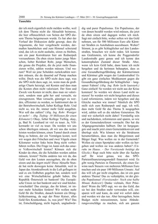 2888               26. Sitzung des Kärntner Landtages - 17. März 2011 - 30. Gesetzgebungsperiode
Tauschitz

der ich mich eigentlich nicht melden wollte, weil           dig und purer Populismus. Ein Populismus, der
ich dem Thema nicht die Aktualität beimesse,                von denen bezahlt werden wird müssen, die jetzt
die hier offensichtlich von Seiten der SPÖ die-             da oben sitzen und dagegen wehre ich mich.
sem Thema beigemessen wurde. Es hat aber der                Sagt mir einfach bitte, woher sollen wir das Geld
Verlauf der Diskussion dafür gesorgt, dass die              nehmen, um für 500 Millionen Euro alle Kärnt-
Argumente, die hier vorgebracht werden, der-                ner Straßen zu Autobahnen auszubauen. Woher?
maßen hanebüchen und zum Himmel schreiend                   Stimmt, ja es gibt Schlaglöcher auf den Landes-
sind, das ich es nicht aushalte, sitzen zu bleiben,         straßen, brauchen wir nicht reden. Ich komme
um ein paar Korrekturen hier am Rednerpult                  aus Grafenstein, ich kenne die Poggersdorfer
vorzunehmen. Da oben sitzen lauter junge Men-               Landesstraße ganz genau und ich kenne den
schen, lieber Reinhart Rohr, junge Menschen,                katastrophalen Zustand dieser Straße. Aber,
die genau die Projekte, die du jetzt mehr finan-            wenn ich kein Geld habe, dann kann ich nicht
zieren willst, zahlen werden müssen. Und wa-                hergehen und da herinnen behaupten, dass es
rum? Weil sie jene Schulden zurückzahlen wer-               eine Gesundheitsgefährdung der Kärntnerinnen
den müssen, die du dauernd auf Pump machen                  und Kärntner gibt wegen der Landesstraßen! Es
willst. Doch was die SPÖ nicht dazu sagt, was               gibt ein ganz einfaches Medikament gegen die
die SPÖ nicht dazu sagt, ist, wenn man da groß-             Gesundheitsgefährdung der Schlaglöcher – lang-
artige Charts herzeigt, mit Kosten und dass man             samer Fahren! (Abg. Ing. Rohr lacht lautstark.)
die Kosten eben nicht valorisiert. Der Sinn und             Ganz einfach! So werden wir nicht aus der Krise
Zweck von Kosten ist nicht, dass man sie valori-            kommen! So werden wir dieses Land nicht sa-
siert, sondern man geht her und versucht, sie               nieren! So werden wir nicht hergehen und dieses
einzugrenzen. Man versucht, günstiger zu wer-               Land reformieren, indem wir hergehen und das
den, effizienter zu werden, so funktioniert das in          Gleiche machen wie immer! Nämlich die SPÖ
der Betriebswirtschaft, lieber Kollege Rohr. Und            stellt sich zum Rednerpult und sagt, ich will,
nicht so, wie ihr, immer mehr Geld ausgeben.                dass mehr Geld für das Thema X ausgegeben
Wer soll das zahlen? (Abg. Ing. Rohr: Weniger               wird, zahlen soll es die nächste Generation. Da
ist mehr! – Abg. Tiefnig: 10 Millionen für einen            sind wir sicherlich nicht dabei! Vernünftig sein
Kilometer!) Okay, lieber Kollege Tiefnig, okay,             und nachdenken, reformieren und sparen, so wie
ja, Bad St. Leonhard ist viel zu teuer. Ja, Völ-            es der Gemeindereferent vormacht. Der hat die
kermarkt ist viel zu teuer. Da werden wir uns               Abgangsgemeinden halbiert. Der ist hergegan-
schon überlegen müssen, ob wir uns das weiter               gen und macht jetzt einen Gemeindekonvent und
leisten werden können, einen Tunnel durch einen             überlegt sich: Wie können wir die Strukturen
Berg zu bohren, der ein Vermögen kostet, weil               herunterfahren, dass man die Bürgerinnen und
wir wegen drei Fröschen und zwei Vögeln einen               Bürger fragt: Was wollen sie in der Gemeinde?
Kilometer weiter links beim Berg nicht vorbei-              Wollen sie einen Sportplatz oder wollen sie her-
fahren wollen. Die Frage ist, kann sich das unse-           gehen und wollen sie was anderes haben? (Un-
re Volkswirtschaft leisten? Können sich die                 ruhe im Hause. – Der Vorsitzende betätigt die
Kinder da oben, die die Schulden werden zahlen              Glocke.) Regt euch bitte nicht über die Sachen
müssen, leisten? Nichts anderes tun wir da, das             auf! Ihr wisst genau, wie das SPÖ-
Geld von den Leuten auszugeben, die da oben                 Parteienfinanzierungsmodell finanziert wird. Es
sitzen und das ärgert mich! Diese Aktuelle Stun-            gibt wenig Parteien in Österreich, die einen Ge-
de hat nicht deswegen keine Aktualität, weil in             winn nach Steuern von mehreren Millionen Euro
Japan das Atomkraftwerk in die Luft geflogen ist            machen und ein paar 100 Millionen Umsatz. Auf
und es ein Erdbeben gegeben hat, sondern weil               das will ich gar nicht eingehen, das ist ein ganz
wir eine Wirtschaftskrise gehabt haben. Die                 anderes Thema! Das zu verknüpfen, ist der glei-
Republik Österreich ist bankrott! Die Europäi-              che Populismus! (Vorsitzender: Noch eine halbe
sche Union ist fast bankrott und wir sind höchst-           Minute Redezeit!) Danke vielmals, Herr Präsi-
verschuldet! Das einzige, das ihr könnt, ist im-            dent! Wenn die SPÖ sagt, wo sie das Geld, das
mer mehr Schulden fordern! Wir wollen mehr                  sie bei den Straßen mehr verwenden will, ein-
Geld für die Straßen, danach kommt ein Dring-               sparen will und kann, da sind wir sofort dabei
lichkeitsantrag, da sagt der Peter Kaiser, alles            und werden wir das tun. Aber herzugehen, beim
Geld fürs Krankenhaus. Ja, was jetzt? Wie? Das              Budget nicht mitzustimmen, keine Abände-
ist, Entschuldigung, nicht logisch, unglaubwür-             rungsvorschläge zu machen, sich am ganzen
 