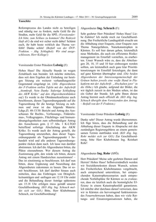 26. Sitzung des Kärntner Landtages - 17. März 2011 - 30. Gesetzgebungsperiode        2889
Tauschitz

Reformprozess des Landes nicht zu beteiligen               Abgeordneter Ing. Scheuch (F):
und ständig nur zu fordern, mehr Geld für die              Ing. Scheuch


Straßen, mehr Geld für die SPÖ, (Vorsitzender:             Sehr geehrter Herr Präsident! Hohes Haus! Lie-
Ich bitte, zum Schluss zu kommen! Die Redezeit             be Zuhörer! Ich melde mich zur Geschäftsord-
läuft ab!) da sind wir sicher nicht dabei! Schämt          nung. Der Freiheitliche Landtagsklub ersucht um
euch, ihr habt heute wirklich das Thema ver-               die Abhaltung einer Enquete, einer Enquete zum
fehlt! Danke schön! (Beifall von der ÖVP-                  Thema Naturgefahren, Naturkatastrophen in
Fraktion. – Abg. Schlagholz: Wir sind ausge-               Kärnten. Es soll hier darum gehen, letztendlich
schlossen, Herr Kollege!)                                  neue Methoden, die auch ein effizientes Risiko-
Tauschitz
                                                           management im Ernstfall vorstellen, zu erarbei-
                                                           ten. Unser Wunsch wäre es, dass die Abteilun-
Vorsitzender Erster Präsident Lobnig (F):                  gen 20, 18, 15 und 10 hier einbezogen werden
Lobnig
                                                           sollten, um letztendlich auch ganz klar Prioritä-
Hohes Haus! Die Aktuelle Stunde ist wegen                  tensetzungen im Ernstfall festzulegen, die dann
Zeitablaufs nun beendet. Ich möchte mitteilen,             auf ganz Kärnten übertragbar sind. (Die beiden
dass seit dem Ergehen der Einladung zur heuti-             Abgeordneten der Interessengemeinschaft der
gen Sitzung ein weiterer verhandlungsreifer                Grünen halten jeweils eine weiße Hand in Pla-
Gegenstand eingelangt ist. (Alle Abgeordneten              katform mit der Aufschrift: „Abschalten jetzt“ in
der F-Fraktion stellen Tafeln mit der Aufschrift           die Höhe.) Ich glaube, aufgrund der Bilder, die
„Atomkraft, Nein Danke. Sofortige Schließung               wir täglich zurzeit in den Medien sehen, ist das
des AKW Krško“ auf den Abgeordnetenbänken                  ein Gebot der Stunde. Ich gebe Ihnen diesen
auf.) Es wurde in der Obmännerkonferenz auch               Antrag hiermit auch offiziell ab. (KO Abg. Ing.
beschlossen, diesen Tagesordnungspunkt auf die             Scheuch übergibt dem Vorsitzenden den Antrag.
Tagesordnung für die heutige Sitzung zu neh-               – Beifall von der F-Fraktion.)
                                                           Ing. Scheuch

men und zwar ist das folgende Materie:
Ldtgs.Zl. 48-13/30: Bericht und Antrag des Aus-
schusses für Rechts-, Verfassungs-, Föderalis-             Vorsitzender Erster Präsident Lobnig (F):
mus-, Volksgruppen-, Flüchtlings- und Immuni-              Lobnig


tätsangelegenheiten zum selbstständigen Antrag             Danke sehr! Dieser Antrag wurde übernommen.
des Ausschusses gem. § 17 Abs. 1 K-LTGO                    Ich füge hinzu, dass die Behandlung und die
betreffend sofortige Abschaltung des AKW                   Abhaltung dieser Enquete in Absprache mit den
Krško. Es wurde auch der Antrag gestellt, die              zuständigen Regierungsbüros an einem gemein-
Tagesordnung umzureihen, dass dieser Tages-                samen Termin stattfinden wird. (KO Abg. Ing.
ordnungspunkt als Tagesordnungspunkt 1 be-                 Rohr meldet sich zur GO.) Zur Geschäftsord-
handelt wird und alle anderen Tagesordnungs-               nung, bitte Herr Klubobmann Ing. Reinhart
punkte rücken dann nach. Ich lasse nun darüber             Rohr!
                                                           Lobnig


abstimmen. Ich darf die Abgeordneten bitten, die
Plätze einzunehmen. Wer diesem Antrag die
Zustimmung gibt, den würde ich bitten, diesem              Abgeordneter Ing. Rohr (SPÖ):
Antrag mit einem Handzeichen zuzustimmen! –                Ing. Rohr

                                                           Herr Präsident! Meine sehr geehrten Damen und
Das ist einstimmig so beschlossen. Ich darf nun
                                                           Herren! Hohes Haus! Selbstverständlich werden
bitten, diese Ergänzung und Neureihung den
                                                           wir Sozialdemokraten diesen Wunsch, seitens
Abgeordneten zukommen zu lassen. Das ist so-
                                                           des Freiheitlichen Klubobmannes vorgebracht,
mit beschlossen. Ich darf darüber hinaus auch
                                                           auch entsprechend unterstützen, bei entspre-
mitteilen, dass das Einbringen von Dringlich-
                                                           chenden Katastrophenszenarien auch entspre-
keitsanträgen und -anfragen um 12.18 Uhr endet
                                                           chende Notfallspläne für Kärnten so zu evaluie-
und die Behandlung dieser Anträge spätestens
                                                           ren, dass sie letztlich auch die bestmögliche Ef-
um 15.18 Uhr erfolgen muss gemäß unserer
                                                           fizienz in einem Katastrophenfall garantieren.
Geschäftsordnung. (KO Abg. Ing. Scheuch mel-
                                                           Ich möchte aber durchaus darauf verweisen, dass
det sich zur GO.) Bitte, Herr Klubobmann
                                                           wir in Kärnten ein hervorragend funktionieren-
Scheuch, zur Geschäftsordnung!
Lobnig
                                                           des Feuerwehrwesen haben, dass wir viele Ret-
                                                           tungs- und Einsatzorganisationen haben, die
 