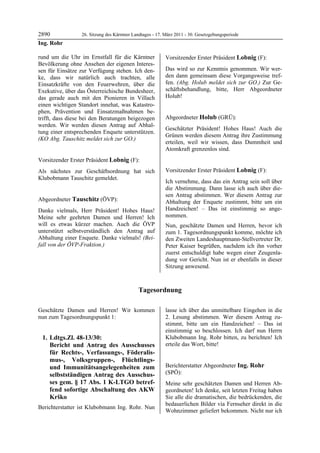2890             26. Sitzung des Kärntner Landtages - 17. März 2011 - 30. Gesetzgebungsperiode
Ing. Rohr

rund um die Uhr im Ernstfall für die Kärntner             Vorsitzender Erster Präsident Lobnig (F):
Bevölkerung ohne Ansehen der eigenen Interes-             Lobnig


sen für Einsätze zur Verfügung stehen. Ich den-           Das wird so zur Kenntnis genommen. Wir wer-
ke, dass wir natürlich auch trachten, alle                den dann gemeinsam diese Vorgangsweise tref-
Einsatzkräfte von den Feuerwehren, über die               fen. (Abg. Holub meldet sich zur GO.) Zur Ge-
Exekutive, über das Österreichische Bundesheer,           schäftsbehandlung, bitte, Herr Abgeordneter
das gerade auch mit den Pionieren in Villach              Holub!
                                                          Lobnig


einen wichtigen Standort innehat, was Katastro-
phen, Prävention und Einsatzmaßnahmen be-
trifft, dass diese bei den Beratungen beigezogen          Abgeordneter Holub (GRÜ):
werden. Wir werden diesen Antrag auf Abhal-               Holub

                                                          Geschätzter Präsident! Hohes Haus! Auch die
tung einer entsprechenden Enquete unterstützen.
                                                          Grünen werden diesem Antrag ihre Zustimmung
(KO Abg. Tauschitz meldet sich zur GO.)
Ing. Rohr
                                                          erteilen, weil wir wissen, dass Dummheit und
                                                          Atomkraft grenzenlos sind.
                                                          Holub



Vorsitzender Erster Präsident Lobnig (F):
Lobnig

Als nächstes zur Geschäftsordnung hat sich                Vorsitzender Erster Präsident Lobnig (F):
Klubobmann Tauschitz gemeldet.                            Lobnig
Lobnig
                                                          Ich vernehme, dass das ein Antrag sein soll über
                                                          die Abstimmung. Dann lasse ich auch über die-
                                                          sen Antrag abstimmen. Wer diesem Antrag zur
Abgeordneter Tauschitz (ÖVP):                             Abhaltung der Enquete zustimmt, bitte um ein
Tauschitz

Danke vielmals, Herr Präsident! Hohes Haus!               Handzeichen! – Das ist einstimmig so ange-
Meine sehr geehrten Damen und Herren! Ich                 nommen.
will es etwas kürzer machen. Auch die ÖVP                 Nun, geschätzte Damen und Herren, bevor ich
unterstützt selbstverständlich den Antrag auf             zum 1. Tagesordnungspunkt komme, möchte ich
Abhaltung einer Enquete. Danke vielmals! (Bei-            den Zweiten Landeshauptmann-Stellvertreter Dr.
fall von der ÖVP-Fraktion.)
Tauschitz                                                 Peter Kaiser begrüßen, nachdem ich ihn vorher
                                                          zuerst entschuldigt habe wegen einer Zeugenla-
                                                          dung vor Gericht. Nun ist er ebenfalls in dieser
                                                          Sitzung anwesend.



                                            Tagesordnung

Geschätzte Damen und Herren! Wir kommen                   lasse ich über das unmittelbare Eingehen in die
nun zum Tagesordnungspunkt 1:                             2. Lesung abstimmen. Wer diesem Antrag zu-
                                                          stimmt, bitte um ein Handzeichen! – Das ist
                                                          einstimmig so beschlossen. Ich darf nun Herrn
    1. Ldtgs.Zl. 48-13/30:                                Klubobmann Ing. Rohr bitten, zu berichten! Ich
       Bericht und Antrag des Ausschusses                 erteile das Wort, bitte!
                                                          Lobnig


       für Rechts-, Verfassungs-, Föderalis-
       mus-, Volksgruppen-, Flüchtlings-
       und Immunitätsangelegenheiten zum                  Berichterstatter Abgeordneter Ing. Rohr
       selbstständigen Antrag des Ausschus-               (SPÖ):
                                                          Ing. Rohr

       ses gem. § 17 Abs. 1 K-LTGO betref-                Meine sehr geschätzten Damen und Herren Ab-
       fend sofortige Abschaltung des AKW                 geordneten! Ich denke, seit letzten Freitag haben
       Krško                                              Sie alle die dramatischen, die bedrückenden, die
                                                          bedauerlichen Bilder via Fernseher direkt in die
Berichterstatter ist Klubobmann Ing. Rohr. Nun
                                                          Wohnzimmer geliefert bekommen. Nicht nur ich
 