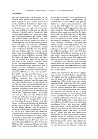 2892               26. Sitzung des Kärntner Landtages - 17. März 2011 - 30. Gesetzgebungsperiode
Ing. Scheuch

weiß, dass gerade einmal 100 Kilometer von uns              werden Krško sicherlich nicht abschalten und
hier in Kärnten entfernt und ich mache Sie alle             wir werden auch weitere Atomkraftwerke am
darauf aufmerksam, dass Experten meinen, rund               Standort Krško bauen.“ Meine sehr geehrten
um die betroffenen Reaktoren in Japan müsse                 Damen und Herren, es ist geschmacklos, pietät-
man 100 Kilometer sofort – sofort!! – evakuie-              los und lässt tief blicken, dass man sich nicht
ren, ja dann muss man auch noch wissen, dass                einmal die Zeit zum Überlegen gönnt, dass man
hier, was Erdbeben betrifft, das am stärksten               nicht einmal den Atem stillhält, um hier in sich
gefährdete Atomkraftwerk in Europa steht. Kein              selbst zu gehen, sondern vorauseilend der Atom-
einziges Atomkraftwerk in Europa hat so eine                lobby wieder das Wort redet. Es gibt klare For-
hohe Erdbebengefährdung wie Krško, meine                    derungen. Forderungen, die endlich mit Nach-
sehr geehrten Damen und Herren! Das kann                    druck hier vertreten werden müssen. Und eine
doch nicht sein! Und ich möchte noch etwas in               der ersten und wichtigsten Forderungen ist, dass
Erinnerung rufen, was letztendlich erst jetzt wie-          Krško sofortigst – sofortigst! – am besten eher
der in die Köpfe der Menschen zurückkehrt.                  heute als morgen vom Netz genommen wird, um
Krško ist nicht nur ein Atomkraftwerk, sondern              klar überprüfen zu lassen, wie dieses Atom-
unser Nachbarstaat betreibt dort allen Ernstes              kraftwerk im Inneren ausschaut, wie eigentlich
auch eine Endlagerstätte für atomaren Abfall.               die Sicherheitsstandards dort sind. Und diese
Direkt neben dem gefährlichen Atomkraftwerk                 Überprüfung darf nicht von Slowenien gesteuert
befindet sich noch gefährlicher atomarer Müll.              sein, sondern muss von internationalen Experten
Wir haben oft darauf hingewiesen, wir haben                 durchgeführt werden, meine sehr geehrten Da-
auch oft gewarnt. Wir waren es, die auch im                 men und Herren! (Beifall von der F-Fraktion.)
letzten Jahr wieder Anträge zu diesem Thema                 Ein endgültiges Aus und ein Ausstiegsszenario
hier im Haus eingebracht haben. Das dritte La-              sind ein Muss und betreffen die vitalen Lebens-
ger hier in Österreich und insbesondere auch in             interessen unseres Staates Österreich und insbe-
Kärnten hat harte Maßnahmen gefordert. Hat                  sondere die vitalen Lebensinteressen dieses klei-
immer gefordert, ein Junktim zum Beitritt Slo-              nen Landes Kärnten.
weniens zur EU muss es sein – muss es sein! –
                                                            Und ich sage Ihnen etwas: Was ich zur Überprü-
dass Krško vom Netz geht. Und seien wir uns
                                                            fung und zum Vom-Netz-Nehmen gesagt habe,
einmal ganz ehrlich heute hier am Tag der
                                                            gilt natürlich auch für die Endlagerstätte. Oder
Wahrheit sozusagen: Man wurde immer auf
                                                            kann mir heute einer erzählen, was mit diesem
Verhandlungen vertröstet. Man hat gesagt, man
                                                            radioaktiven Abfall direkt neben dem Atom-
kann einen Nachbarn nicht so unter Druck set-
                                                            kraftwerk Krško wirklich los ist? Kein Mensch
zen. Man hat gesagt, das ist nicht möglich und es
                                                            weiß, was da passiert und deswegen auch hier
wird ein Ausstiegsszenario letztendlich auch von
                                                            ganz klar rigoroses Vorgehen. Krško ist und man
Slowenien vorgelegt werden. Mitnichten ist das
                                                            kann es nicht klarer formulieren, eine Bombe
alles passiert, gar nichts ist hier letztendlich ge-
                                                            mit Zeitzünder, die man uns vor die Tür gelegt
schehen. Das Gegenteil ist der Fall. Und ich sage
                                                            hat. Das Perfide daran ist, dass wir nicht einmal
hier auch ganz klar, ich habe überhaupt kein
                                                            wissen, welche Uhrzeit sich auf dieser Zeitbom-
Verständnis dafür, ja ich bin fassungslos, dass
                                                            be befindet zur Detonation. Und ich sage es, ich
vor den Bildern, die wir hier alle sehen, vor die-
                                                            bin auch froh darüber und es freut mich, dass
sen Eindrücken slowenische Politiker noch allen
                                                            man in Österreich endlich eine harte Gangart auf
Ernstes vor die Presse hintreten und dort lapidar
                                                            europäischer Ebene – jetzt doch, jetzt endlich
meinen, „wenn die Lage sich beruhigt hat, wer-
                                                            könnte man sagen – in Betracht zieht, denn ich
den alle wieder erkennen, dass die Atomkraft
                                                            habe das erste Mal, und jetzt bin ich auch schon
eine der wichtigsten Energiequellen der Zukunft
                                                            verhältnismäßig lange in der Politik, von Seiten
ist.“ O-Ton von Top-Politikern aus Slowenien.
                                                            der SPÖ gehört, dass man auch darüber nach-
Da treten allen Ernstes die Manager von Krško
                                                            denken kann, mit dem Zusperren von Krško zum
in Slowenien vor die Presse und sagen, eigent-
                                                            Beitritt Kroatiens ein Junktim in der EU zu stel-
lich hält unser Atomkraftwerk ein Erdbeben von
                                                            len, weil Kroatien ja 50 Prozent dieses absoluten
6,5 nach Richter aus und deswegen haben wir
                                                            Risikomeilers besitzt. Meine sehr geehrten Da-
keinen Handlungsbedarf. Und dann kommt das
                                                            men und Herren, vor gar nicht allzu langer Zeit,
Allerbeste: Die zuständigen Minister der Wirt-
                                                            vor vier Tagen, hat sich Werner Faymann ins
schaft in Slowenien meinen allen Ernstes, „wir
 