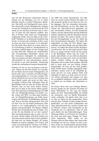 2896               26. Sitzung des Kärntner Landtages - 17. März 2011 - 30. Gesetzgebungsperiode
Holub

sam mit den Ressourcen auskommen müssen,                    seit 2006 und unsere Resolutionen. Ich habe
müssen wir uns überlegen, wie wir in einem                  noch ein zweites solches Packerl, das haben wir
lebenden System, in einem Fließsystem, überle-              alles gemacht und das ist uns allen am Arm vor-
ben. Das heißt, ein Gleichgewicht muss entste-              bei gegangen. Das hat niemanden interessiert,
hen, derzeit gibt es kein Gleichgewicht. Schauen            das sind Resolutionen, im 6-er Jahr haben die
wir uns die Atomkraft an: 6 Prozent auf der Welt            Grünen das Alpe-Adria-Forum gegründet, mit
macht sie aus und diese 6 Prozent sind zu erset-            den slowenischen Grünen, mit den kroatischen
zen. Es kann mir kein Mensch erzählen, dass                 Grünen, mit den italienischen und den Südtiroler
man 6 Prozent nicht allein mit Einsparungen                 Grünen, mittlerweile sind die Deutschen und die
wegbringen würde. Und wie billig ist die Atom-              Bosnier mit dabei. Wir waren in Krško, wir ha-
kraft? Nachdem so ein Brennstab unendlich lang              ben dort herumgeklopft vor der Tür, haben das
brennt, wir kennen den verkehrten Achter, wenn              dem Umweltminister übergeben. Wir haben alle
so etwas nur einen Cent kostet, ist es unbezahl-            aufgerüttelt, ich habe die Frau Merkel ange-
bar. Das heißt, diese Kraft ist so teuer, dass kei-         schrieben, den Herrn Brodi, jetzt den Herrn Ber-
ne Versicherung so blöd ist, Atomkraftwerke zu              lusconi, wir haben den Herrn Fischer Resolutio-
versichern, deshalb haben wir die Verträge noch             nen überreicht. Was ist alles damit passiert? Man
aus dem 80er-Jahr. Müssten die Atombetreiber                hat ja, ja, gesagt und das wieder ad acta gelegt,
jetzt Versicherungen abschließen, müsste sich               in die Rundablage. Wenn man das weiter so
der Atomstrom verdoppeln bis verdreifachen.                 macht, dann führen wir uns selbst ad absurdum.
Aber was passiert mit dem Atomstrom? Er wird                Wer nimmt uns denn ernst, wenn wir nicht über-
subventioniert! Er wird subventioniert, ansons-             prüfen, welchen Auftrag wir der Regierung
ten könnte er gar nicht überleben. Gleichzeitig             übergeben und uns dann nicht aufregen. Deshalb
werden die erneuerbaren Energien benachteiligt.             gibt es heute auch von den Grünen Fristset-
                                                            zungsanträge, ich lasse mir das nicht gefallen.
Schauen wir uns an, was im eigenen Land pas-
                                                            Dann werden unsere Anträge augengleich abge-
siert. Alleine nur der Herr Dorner im Lavanttal,
                                                            schrieben, unserer wird in die Schublade ge-
der am Dach sitzt mit seinen Solarpaneelen, die
                                                            steckt und der von einer anderen Farbe wird
keiner zahlt, weil er zwischen zwei Ökostromge-
                                                            behandelt. So geht es ja nicht, seien wir ein bis-
setze hineingefallen ist. Ja ist das verlogen? Wo
                                                            serl ehrlich zueinander und schauen wir, dass
hat der Ökostrom bei uns im Netz Vorrang? Der
                                                            wir es inhaltlich abarbeiten wollen, sonst landet
muss überall warten und wenn ich sehe, okay,
                                                            es einfach nur am Boden, das funktioniert so
ich glaube wirklich allen Fraktionen heute die
                                                            nicht.
Betroffenheit und ich sehe den Willen und den
Wunsch, dass wir hier etwas ändern müssen,                  Ein kleines Wort noch zum Kollegen Martinz,
aber was ist denn in den letzten Jahren gesche-             der hier, glaube ich, der Vertreter auf Erden von
hen? Was liegt beim Landeshauptmann seit 2009               Herrn Mitterlehner ist. Der sagt, die Grünen
auf? Ein Dringlichkeitsantrag von Holub, Les-               haben mit ihrer Naturschützerlobby die Schuld
jak, Astner und SPÖ, von allen dann beschlos-               am Atomstrom, weil sie überall Wasserkraft-
sen, ein Dringlichkeitsantrag, aus Krško auszu-             werke verhindern. Ich glaube nicht, dass es so
steigen und bilaterale Verhandlungen aufzuneh-              ist, aber wir haben uns das ausgerechnet. Wenn
men. Was ist mit dem Antrag passiert? Was sind              man die alten Turbinen in alten, großen Wasser-
wir hier? Tun wir nur Papier produzieren, dann              kraftwerken, wo man schon Landschaften und
kommt es zur Landesregierung, wird dort gut                 Natur überschwemmt hat, erneuert, könnte man
gelegen und geschreddert. Die Japaner schütten              an Effizienz weitaus mehr herausholen als die
Wasser aufs Atomkraftwerk und wir Papier. Was               Atomkraft, die wir importieren. Sind wir bitte
ist das für eine Realität, die wir hier machen?             auch ehrlich mit den Elektrofahrzeugen. Diese
Dass man anlassbezogen sagt, ja, okay, wir wol-             Fahrzeuge fahren zu 20 Prozent mit Atomstrom,
len auch. Wollen alleine wird nicht reichen, tun            das muss man auch sagen. Solange wir Atom-
wird man müssen und da sind wir jetzt gefordert.            strom importieren, selbst wollen wir den
Ich habe hier ein kleines Beispiel, ein kleines             Schmutz nicht im Haus haben, aber einem ande-
Beispiel an unseren Anträgen, (Der Redner hält              ren hängen wir ihn um, solange wir das so ma-
einige aneinandergeklebte Anträge in die Höhe.)             chen, ist das ein Atomstromauto und kein Elekt-
nur, damit man weiß, das sind unsere Anträge                roauto. Das muss man schon auch der KELAG
 