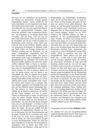 2900              26. Sitzung des Kärntner Landtages - 17. März 2011 - 30. Gesetzgebungsperiode
Tauschitz

das auch, bei uns funktioniert das problemlos,             Biogasanlagen, aus Solaranlagen, Windkraftan-
wir können aus erneuerbarer Energie unseren                lagen, die sie auf ihre Häuser tun, wo auch im-
Energiebedarf decken, warum schafft ihr das                mer, Strom ins Netz kriegen, dass jeder ein biss-
nicht, dann haben wir ein Argument in der Hand.            chen von seinem Strom selbst produziert. Das
Weil jetzt kommt noch immer von jedem – und                können wir mit Steuergeld finanzieren. Da kön-
ich weiß nicht, wer von euch gestern die Diskus-           nen wir Impulse setzen. Da können wir die Lan-
sionen im österreichischen Fernsehen ange-                 desgesetze hier im Hause beschließen, die auch
schaut hat, im Klub 2 oder im deutschen Fernse-            eine Lösung bringen! (Beifall von der ÖVP-
hen – das Argument, ja, wir können darauf nicht            Fraktion.) Im Endeffekt können wir dann ir-
verzichten. Auf die Frage: Und was tun wir                 gendwann zu den atombetreibenden Staaten
dann, liebe Österreicher, wenn wir die Kraftwer-           sagen, Freunde, wir haben eine Lösung und wir
ke abschalten, wie ihr das wollt? Da haben die             können euch sagen, wie wir dort hingekommen
Österreicher keine Antwort, außer: Dreht euer              sind. Und dann haben wir noch den großen Rie-
Licht ab! Das ist das Problem. Darüber sollten             senvorteil, dass wir sehr viele Berge haben und
wir diskutieren da herinnen im Kärntner Land-              dass es sich exzellent eignet, dass man in Bergen
tag. Dafür sollten wir Anträge machen hier im              Staumauern errichten kann. Staumauern, das
Kärntner Landtag und uns überlegen, wie wir                wissen wir ja, sind in Wahrheit die einzige Mög-
unsere Landesgesetze ausgestalten, dass wir                lichkeit, Strom zu speichern, und zwar sehr
mehr erneuerbare Energie haben. Wir sind ja                energieeffizient. Dann müssen wir halt auch
nicht einmal in der Lage, in Klagenfurt ein Gas-           bereit sein – in dem Fall an dich, lieber Rolf,
dampfkraftwerk zu verhindern und wollen den                weil da kommen natürlich immer die Grünen,
Slowenen Krško abdrehen! Da sind aber andere               die Wasserkraft verhindern, da liegt euch halt
Lobbies dahinter! Oder es bauen, je nachdem,               Hainburg einfach noch als, wie soll ich sagen,
was man halt will. Ich persönlich bin dagegen,             als Makel scheint euch das ein bisschen an – da
dass man ein Gasdampfkraftwerk baut, weil es               müssen wir halt auch bereit sein, zu sagen, ja,
fossile Energie ist, weil es genauso dumm ist,             wir bauen noch ein paar Speicherkraftwerke, um
weil wir genau wissen, was wir damit in der                nämlich genau herzugehen für die Windenergie
Atmosphäre tun. Aber da müssen wir hergehen                und für die Solarenergie, wo der Wind halt nicht
und sagen, es tut uns leid. Wenn wir die Atom-             immer bläst und die Sonne nicht immer scheint,
energie nicht haben wollen und wenn wir auf der            den Strom zu speichern. Da geht man halt her
anderen Seite unsere Atmosphäre nicht verpes-              und pumpt mit der Energie das Wasser herauf
ten wollen, dann müssen wir es ertragen, dass              und wenn keine Sonne scheint und kein Wind
zum Beispiel irgendwo ein Windradl steht oder              bläst, lässt man es herunter und hat einen Strom.
dass auf den Dächern unsere Solaranlage blen-              Wir brauchen intelligente Netze. Darüber kön-
det. Das müssen wir dann ertragen. Darüber                 nen wir im Landtag diskutieren, darüber will ich
möchte ich da herinnen diskutieren, da möchte              diskutieren. Bei Krško ganz klar der Fokus: Al-
ich den Fokus hinlegen, weil das ist unsere                les daran setzen, dass es geschlossen wird, aber
Chance als Österreicher zu sagen, wir sind in der          die realistische Chance, die wir haben, ist, zu
Lage, mit grüner Energie unseren Bedarf zu                 beweisen, und Slowenien eine Alternative auf-
decken. Und dann reden wir zum Beispiel ein-               zuzeigen, wie sie es ohne Krško schaffen. Danke
mal darüber, wie man dezentral Strom erzeugen              vielmals! (Beifall von der ÖVP-Fraktion.)
                                                           Tauschitz

kann, wie wir zum Beispiel – wir haben vor kur-
zem den Chef der KELAG bei uns gehabt, den
Herrn Dr. Egger, der hat uns erzählt, dass das             Vorsitzender Zweiter Präsident Schober (SPÖ):
Einspeisen ein unglaubliches Problem im Netz               Schober


ist, im Stromnetz, weil die Transformatoren und            Als nächstes hat sich der Gesundheitsreferent
die ganze Technik, die da verwendet wird, nicht            Landeshauptmann-Stellvertreter Peter Kaiser zu
in der Lage ist, wenn zuviel eingespeist wird              Wort gemeldet. Ich bitte dich, zu sprechen!
                                                           Schober


oder zu wenig, ein- oder auszuschalten. Da gibt
es keine Steuerelektronik. Gehen wir doch her
und versuchen wir in Kärnten mit Steuergeld ein
intelligentes Netz zu bauen, dass dann viele
Kärntnerinnen und Kärntner, völlig egal ob aus
 