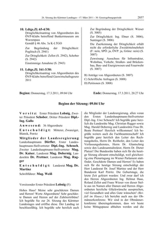 26. Sitzung des Kärntner Landtages - 17. März 2011 - 30. Gesetzgebungsperiode        2857


 10. Ldtgs.Zl. 65-4/30:                                             Zur Begründung der Dringlichkeit: Wieser
         Dringlichkeitsantrag von Abgeordneten des                  (S. 3005)
         ÖVP-Klubs betreffend Bunkermuseum am                       Zur Dringlichkeit: Ing. Ebner (S. 3006),
         Wurzenpass                                                 Suntinger (S. 3006)
         Gemäß § 46 Abs. 3a K-LTGO                                  Die Zuerkennung der Dringlichkeit erhält
         Zur    Begründung      der     Dringlichkeit:              nicht die erforderliche Zweidrittelmehrheit
         Poglitsch (S. 2941)                                        (F: nein, SPÖ: ja, ÖVP: ja, Grüne: nein) (S.
         Zur Dringlichkeit: Zellot (S. 2942), Schober               3007)
         (S. 2942)                                                  Zuweisung: Ausschuss für Infrastruktur,
         Einstimmige Annahme (S. 2943)                              Wohnbau, Verkehr, Straßen- und Brücken-
                                                                    bau, Bau- und Energiewesen und Feuerwehr
 11. Ldtgs.Zl. 161-3/30:                                            (S. 3007)
         Dringlichkeitsantrag von Abgeordneten des
         ÖVP-Klubs betreffend Gaswirtschaftsgesetz             B) Anträge von Abgeordneten (S. 3007)
         2011                                                  C) Schriftliche Anfragen (S. 3008)
                                                               D) Petitionen (S. 3008)


Beginn: Donnerstag, 17.3.2011, 09.04 Uhr                               Ende: Donnerstag, 17.3.2011, 20.27 Uhr


                                      Beginn der Sitzung: 09.04 Uhr

V o r s i t z: Erster Präsident Lobnig, Zwei-                  die Mitglieder der Landesregierung, allen voran
ter Präsident Schober, Dritter Präsident Dipl.-                den Ersten Landeshauptmann-Stellvertreter
Ing. Gallo                                                     Dipl.-Ing. Uwe Scheuch! Ich begrüße ganz herz-
                                                               lich die Landesräte Mag. Christian Ragger sowie
A n w e s e n d: 36 Abgeordnete                                Mag. Harald Dobernig und Landesrätin Frau Dr.
E n t s c h u l d i g t: Mitterer, Zwanziger,                  Beate Prettner! Herzlich willkommen! Ich be-
Blatnik, Petritz                                               grüße weiters auch die Fachbeamtenschaft! Ich
M i t g l i e d e r d e r L a n d e s r e g i e r u n g:       begrüße ganz herzlich den Leiter des Rech-
Landeshauptmann Dörfler, Erster Landes-                        nungshofes, Herrn Dr. Reithofer, den Leiter des
hauptmann-Stellvertreter Dipl.-Ing. Scheuch,                   Verfassungsdienstes, Herrn Dr. Glantschnig
                                                               sowie den Landesamtsdirektor, Herrn Dr. Dieter
Zweiter Landeshauptmann-Stellvertreter Mag.
                                                               Platzer! Die Bundesräte haben sich für die heuti-
Dr. Kaiser, Landesrat Mag. Dobernig, Lan-                      ge Sitzung allesamt entschuldigt, weil gleichzei-
desrätin Dr. Prettner, Landesrat Mag. Rag-                     tig eine Plenartagung im Wiener Parlament statt-
ger                                                            findet. Geschätzte Damen und Herren! Es haben
E n t s c h u l d i g t: Landesrat Mag. Dr.                    sich für die heutige Sitzung entschuldigt der
Martinz                                                        Herr Landesrat Dr. Josef Martinz und der Herr
                                                               Bundesrat Karl Petritz. Die Geburtstage, die
Schriftführer: Mag. Weiß
                                                               letzte Zeit gefeiert wurden: Und zwar darf ich
                                                               den Herren Abgeordneten Ing. Helmut Haas,
                                                               Roland Zellot und Franz Wieser von dieser Stel-
Vorsitzender Erster Präsident Lobnig (F):                      le aus im Namen aller Damen und Herren Abge-
Lobnig

Hohes Haus! Meine sehr geschätzten Damen                       ordneten herzliche Glückwünsche aussprechen,
und Herren! Werte Abgeordnete! Sehr geschätz-                  viel Gesundheit und alles Gute wünschen! (Bei-
te Damen und Herren auf der Zuhörertribüne!                    fall im Hause.) Ich berichte auch aus der Ob-
Ich begrüße Sie zur 26. Sitzung des Kärntner                   männerkonferenz. Wir sind in der Obmänner-
Landestages und eröffne diese. Der Landtag ist                 konferenz übereingekommen, dass wir heute
beschlussfähig. Ich begrüße sehr herzlich auch                 keine Mittagspause abhalten werden und die
 