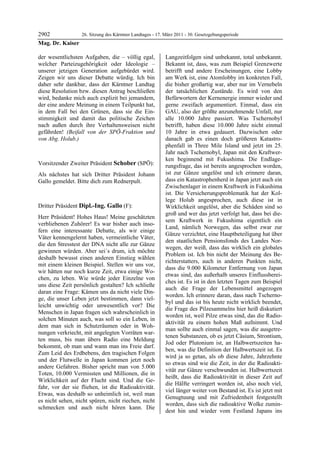 2902            26. Sitzung des Kärntner Landtages - 17. März 2011 - 30. Gesetzgebungsperiode
Mag. Dr. Kaiser

der wesentlichsten Aufgaben, die – völlig egal,            Langzeitfolgen sind unbekannt, total unbekannt.
welcher Parteizugehörigkeit oder Ideologie –               Bekannt ist, dass, was zum Beispiel Grenzwerte
unserer jetzigen Generation aufgebürdet wird.              betrifft und andere Erscheinungen, eine Lobby
Zeigen wir uns dieser Debatte würdig. Ich bin              am Werk ist, eine Atomlobby im konkreten Fall,
daher sehr dankbar, dass der Kärntner Landtag              die bisher großartig war, aber nur im Vernebeln
diese Resolution bzw. diesen Antrag beschließen            der tatsächlichen Zustände. Es wird von den
wird, bedanke mich auch explizit bei jemandem,             Befürwortern der Kernenergie immer wieder und
der eine andere Meinung in einem Teilpunkt hat,            gerne zweifach argumentiert. Einmal, dass ein
in dem Fall bei den Grünen, dass sie die Ein-              GAU, also der größte anzunehmende Unfall, nur
stimmigkeit und damit das politische Zeichen               alle 10.000 Jahre passiert. Was Tschernobyl
nach außen durch ihre Verhaltensweisen nicht               betrifft, haben diese 10.000 Jahre nicht einmal
gefährden! (Beifall von der SPÖ-Fraktion und               10 Jahre in etwa gedauert. Dazwischen oder
von Abg. Holub.)
Mag. Dr. Kaiser
                                                           danach gab es einen doch größeren Katastro-
                                                           phenfall in Three Mile Island und jetzt im 25.
                                                           Jahr nach Tschernobyl, Japan mit den Kraftwer-
                                                           ken beginnend mit Fukushima. Die Endlage-
Vorsitzender Zweiter Präsident Schober (SPÖ):              rungsfrage, das ist bereits angesprochen worden,
Schober

Als nächstes hat sich Dritter Präsident Johann             ist zur Gänze ungelöst und ich erinnere daran,
Gallo gemeldet. Bitte dich zum Rednerpult.                 dass ein Katastrophenherd in Japan jetzt auch ein
Schober
                                                           Zwischenlager in einem Kraftwerk in Fukushima
                                                           ist. Die Versicherungsproblematik hat der Kol-
                                                           lege Holub angesprochen, auch diese ist in
Dritter Präsident Dipl.-Ing. Gallo (F):                    Wirklichkeit ungelöst, aber die Schäden sind so
Dipl.-Ing. Gallo
                                                           groß und wer das jetzt verfolgt hat, dass bei die-
Herr Präsident! Hohes Haus! Meine geschätzten
                                                           sem Kraftwerk in Fukushima eigentlich ein
verbliebenen Zuhörer! Es war bisher auch inso-
                                                           Land, nämlich Norwegen, das selbst zwar zur
fern eine interessante Debatte, als wir einige
                                                           Gänze verzichtet, eine Hauptbeteiligung hat über
Väter kennengelernt haben, vermeintliche Väter,
                                                           den staatlichen Pensionsfonds des Landes Nor-
die den Stresstest der DNA nicht alle zur Gänze
                                                           wegen, der weiß, dass das wirklich ein globales
gewinnen würden. Aber sei´s drum, ich möchte
                                                           Problem ist. Ich bin nicht der Meinung des Be-
deshalb bewusst einen anderen Einstieg wählen
                                                           richterstatters, auch in anderen Punkten nicht,
mit einem kleinen Beispiel. Stellen wir uns vor,
                                                           dass die 9.000 Kilometer Entfernung von Japan
wir hätten nur noch kurze Zeit, etwa einige Wo-
                                                           etwas sind, das außerhalb unseres Einflussberei-
chen, zu leben. Wie würde jeder Einzelne von
                                                           ches ist. Es ist in den letzten Tagen zum Beispiel
uns diese Zeit persönlich gestalten? Ich schließe
                                                           auch die Frage der Lebensmittel angezogen
daran eine Frage: Kämen uns da nicht viele Din-
                                                           worden. Ich erinnere daran, dass nach Tscherno-
ge, die unser Leben jetzt bestimmen, dann viel-
                                                           byl und das ist bis heute nicht wirklich beendet,
leicht unwichtig oder unwesentlich vor? Die
                                                           die Frage des Pilzesammelns hier heiß diskutiert
Menschen in Japan fragen sich wahrscheinlich in
                                                           worden ist, weil Pilze etwas sind, das die Radio-
solchen Minuten auch, was soll so ein Leben, in
                                                           aktivität zu einem hohen Maß aufnimmt. Und
dem man sich in Schutzräumen oder in Woh-
                                                           man sollte auch einmal sagen, was die ausgetre-
nungen verkriecht, mit angelegten Vorräten war-
                                                           tenen Substanzen, ob es jetzt Cäsium, Strontium,
ten muss, bis man übers Radio eine Meldung
                                                           Jod oder Plutonium ist, an Halbwertszeiten ha-
bekommt, ob man und wann man ins Freie darf.
                                                           ben, was die Definition der Halbwertszeit ist. Es
Zum Leid des Erdbebens, den tragischen Folgen
                                                           wird ja so getan, als ob diese Jahre, Jahrzehnte
und der Flutwelle in Japan kommen jetzt noch
                                                           so etwas sind wie die Zeit, in der die Radioakti-
andere Gefahren. Bisher spricht man von 5.000
                                                           vität zur Gänze verschwunden ist. Halbwertszeit
Toten, 10.000 Vermissten und Millionen, die in
                                                           heißt, dass die Radioaktivität in dieser Zeit auf
Wirklichkeit auf der Flucht sind. Und die Ge-
                                                           die Hälfte verringert worden ist, also noch viel,
fahr, vor der sie fliehen, ist die Radioaktivität.
                                                           viel länger weiter von Bestand ist. Es ist jetzt mit
Etwas, was deshalb so unheimlich ist, weil man
                                                           Genugtuung und mit Zufriedenheit festgestellt
es nicht sehen, nicht spüren, nicht riechen, nicht
                                                           worden, dass sich die radioaktive Wolke zumin-
schmecken und auch nicht hören kann. Die
                                                           dest hin und wieder vom Festland Japans ins
 