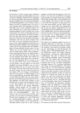 26. Sitzung des Kärntner Landtages - 17. März 2011 - 30. Gesetzgebungsperiode          2907
Dr. Prettner

für mich der 11.3.2011 ein ganz, ganz markanter            gegeben zwischen den Generationen. (Abg. Ing.
Tag in der Geschichte der Menschheit sein wird.            Scheuch: Sie sind nicht die SPÖ!) Es hat eigene
In meinen Gedanken natürlich schon eingeprägt              Ideen gegeben von jungen Menschen zu diesem
ist, dass ich die Bilder nicht mehr aus dem Kopf           Thema und deshalb sind wir alle glaubhaft. Das
kriege, die Bilder eines der schwersten Erdbeben           ist eine Mappe, (Die Rednerin hält eine Mappe
seit Menschengedenken, eines Tsunami, dessen               in die Höhe.) die besiegelt, was alles getan wur-
Bilder ich noch nie gesehen habe, wie sich so              de in den letzten Jahren, um das Thema Atom-
was auswirken kann. Kein Regisseur auf dieser              energie und vor allem Krško hier aufzugreifen,
Welt hätte sich so etwas ausdenken können. Zu              das für uns das naheste Atomkraftwerk ist und
allem Überfluss hat es noch diese atomare Ka-              offensichtlich auch das gefährlichste, weil es auf
tastrophe gegeben in einem Ausmaß, wie wir das             einer Erdbebenlinie, auf einer tektonisch gefähr-
nicht kennen. Für mich ist Fukushima das Syn-              lichen Linie liegt. Es kann uns niemand garantie-
onym für eine Zeitenwende. Für mich ist Fukus-             ren, dass das, was in Japan passiert ist, nicht
hima das Jahr Null und muss darauf hingehen,               auch in Krško passiert. Fukushima ist der Be-
dass wir in Zukunft in eine atomfreie Zeit gehen.          weis dafür, dass wir diese Technologie noch
Fukushima muss für uns dieses Zeichen sein!                nicht beherrschen.
Für mich ist es auch erfreulich, dass dieser An-
                                                           Wir haben hier Gespräche geführt mit den zu-
trag vor zwei Tagen eingebracht wurde und in so
                                                           ständigen Referenten in Slowenien, mit Friaul,
übereinstimmender Mehrheit auch angenommen
                                                           das ja auch die Atomenergie ausbauen möchte,
wurde. Ich bin auch dankbar über die Redebei-
                                                           mit Venetien. Alle setzen seit neuestem wieder
träge, die heute gebracht wurden, denn es ist ein
                                                           auf die Atomenergie. Es gibt Resolutionen da
Thema, das uns alle berührt und wo wir alle
                                                           drinnen, diese UVP-Mitspracherechte, die wir
auch an einem Strang ziehen. Wir als Kärntne-
                                                           auf ESPO-Linie haben. Wir haben bilaterale
rinnen und Kärntner und wir als Österreicherin-
                                                           österreichische, slowenische Nuklearinformati-
nen und Österreicher haben ein Privileg, dass
                                                           onsabkommen. Das alles ist belegt und zeigt
wir eine atomfreie Zone bilden. Wir wehren uns
                                                           unser ehrliches Bemühen, gegen Atomenergie
wie ein gallisches Dorf gegen diese Atomener-
                                                           aufzutreten. Wir müssen das auch tun, denn
gie. Wir sind glaubhaft. Da ist es egal, ob wir
                                                           wann, wenn nicht jetzt, ist dieser Zeitpunkt ge-
von der roten Partei sind, von der schwarzen,
                                                           kommen, dass wir uns von dieser Energieform
von der blauen, von der grünen, wir alle sind
                                                           abwenden müssen. Wir in Kärnten beschreiten
glaubhaft in unserem Bemühen, was wir schon
                                                           einen Weg, der nicht gewöhnlich ist. Wir haben
gemacht haben und was wir auch noch weiter
                                                           einen Weg, wo wir einen Nachweis erbringen
tun werden. Wenn der Herr Gallo sagt, ich kann
                                                           können, 47 Prozent an erneuerbarer Energie. Ich
das nicht wissen, ich war da noch zu jung, ich
                                                           sage es euch allen, ich gebe es euch mit als Bot-
war damals, 1978, ein Teenager. Ich habe diese
                                                           schaft, das ist ein Ergebnis, auf das wir stolz sein
Zeit noch sehr genau in meinem Kopf. Da ist
                                                           können! 47 Prozent, das macht uns nicht so
nicht zu pauschalieren, ob jemand SPÖ-Fraktion
                                                           schnell wer nach. Wir müssen hier auf dieser
ist oder FPK oder BZÖ oder was auch immer,
                                                           Ebene weiter unsere Ziele verfolgen. Ich appel-
damals sind die Meinungen quer durch die Fami-
                                                           liere noch einmal: Am 8.3., das heißt drei Tage
lien gegangen. Ich kann mich erinnern, es hat
                                                           vor der Katastrophe, habe ich die Energieleitli-
Diskussionen in meiner Familie gegeben. Da hat
                                                           nien zur Evaluation der Regierung vorgelegt.
es den Vater gegeben, der war für die Atom-
                                                           Damals wurde ich belächelt, es wurde abge-
energie. Dann hat es den jungen Maturanten
                                                           schmettert. Ich sehe heute mehr Chancen, über
gegeben, meinen Bruder, der war gegen die
                                                           diese Themen zu diskutieren. Ich sehe heute
Atomenergie. Das heißt, es waren Linien, die
                                                           mehr Chancen, unseren Ehrgeiz hier noch zu
durch Familien hindurch gegangen sind und die
                                                           intensivieren und unsere Ziele weiter zu errei-
nicht der Parteizugehörigkeit – (Abg. Ing.
                                                           chen, weil jetzt ist offensichtlich die Zeit ge-
Scheuch: Aber es hat schon eine Parteilinie auch
                                                           kommen. Endlich wird der Gefahrenzonenplan
gegeben?) Es hat nicht eine Meinung gegeben,
                                                           in Form einer Enquete abgehalten. Auch das
die der Partei zugehörig war, weil es hat auch
                                                           wurde von mir schon letzten Sommer innerhalb
ein Abstimmungsergebnis gegeben. Ich sage
                                                           der Regierung eingefordert.
auch, in meiner Familie, wo wir eine SPÖ be-
kennende Familie waren, hat es eine Trennung               Wir müssen auf alle Fälle auch das Thema Ener-
 