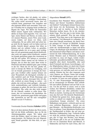 26. Sitzung des Kärntner Landtages - 17. März 2011 - 30. Gesetzgebungsperiode       2909
Anton

wichtigen Sachen, aber ich glaube, wir stehen              Abgeordneter Strauß (SPÖ):
heute vor einer ganz wichtigen Entscheidung.               Strauß


Wir sollen nichts unversucht lassen, dass wir              Geschätzter Herr Präsident! Meine geschätzten
wirklich heute gemeinsam hier hergehen und                 Damen und Herren! Geschätzte Zuhörerinnen
alle legitimen Mittel auch anwenden. Einer mei-            und Zuhörer! Technologien können Kassen klin-
ner Vorredner hat es eingangs heute erwähnt am             geln lassen wie die Kernenergie. Sie können
Beginn des Tages. Wir dürfen die finanziellen              aber auch, und sie machen es heute laufend,
Mittel unserer Jugend nicht verbrauchen. Wir               Menschen sterben lassen. Da ist die entschei-
dürfen sie heute nicht angreifen. Viel, viel wich-         dende Frage: Was hat man in den letzten Jahr-
tiger, meine Damen und Herren, ist sicher, dass            zehnten falsch gemacht? Was hat man richtig
wir unseren Planeten, unsere Welt, unser Land,             gemacht? Was kann man in der Gegenwart der-
unsere Länder, auf denen wir leben, nicht                  zeit machen? Viel Ohnmacht ist vorhanden. Wie
verbrauchen, für uns selbst nicht und schon lan-           kann eine Zukunft ausschauen, die durch Ener-
ge nicht für die Jugend, weil sie haben noch ein           gie getragen ist? Energie ist Mobilität. Energie
großes Anrecht darauf, genauso hier leben zu               ist mehr, Energie ist auch Wohlstand. Ange-
können und ein schönes Leben zu genießen,                  sichts der Atomkatastrophe in Japan und deren
deswegen glaube ich, ist es ganz, ganz wichtig,            Folgen, die überhaupt nicht abschätzbar sind und
dass wir uns gemeinsam gegen dieses Kraftwerk,             dem dramatisch hohen Ölpreis und daraus resul-
aber nicht nur gegen dieses Kraftwerk, sondern             tierend die hohe Inflationsbelastung, die in den
im Grunde genommen gegen den Atomstrom an                  letzten Monaten auch in Österreich schlagend
und für sich stellen. Wir müssen es versuchen,             geworden ist, muss ich fragen, welche wieder-
auf kleinster Ebene einmal auf die Schiene zu              kehrenden gesundheitsschädlichen Belastungen,
bringen, das ist eben das Land, dann weiter in             ausgelöst eben durch Atomunfälle, aber auch
Österreich und dann natürlich ganz, ganz wichtig           durch Feinstaub und dessen Auswirkungen, wel-
in der EU. Denn die EU hat hier, glaube ich,               che Möglichkeiten haben wir durch den Einsatz
auch in Europa die Mittel zur Verfügung, weil              von erneuerbarer Energie? Kärnten ist hier Vor-
wir im Grunde genommen in Europa die Ener-                 reiter gewesen, wir sind aber noch weit vom Ziel
gien zum Großteil selbst machen können mit                 entfernt. Kärnten hat hier aber insgesamt auch
einer Wasserkraft, die ökologisch vertretbar ist,          viele Chancen, aus Wasser, Sonne und womög-
aber natürlich auch mit Wind, Bioenergie und               lich Windenergie und Biomasse noch viel mehr
vielen anderen Sachen, deswegen bitte ich alle,            zu machen. Es muss uns auch gelingen, unseren
alle, wirklich an einem Strang zu ziehen – ich             10-, 15- oder 20-prozentigen Abhängigkeitsan-
glaube, das wird uns sicher gelingen – aber auch           teil an Atomenergie im Kärntner Netz schließ-
nicht zurückzublicken und vielleicht Schuldzu-             lich und endlich abzubauen und auf Null zu set-
weisungen zu geben. Bis jetzt hat es leider nicht          zen. Um ihn auf Null zu setzen, wird es nicht
funktioniert. Das sollte uns aber nicht stoppen            reichen, hier Debatten abzuhalten, sondern hier
für die Zukunft, sondern es sollte dieser Alp-             wirklich massiv aus allen politischen Lagern
traum, den wir momentan alle durchleben, der               Druck zu machen. Ausstieg aus der Atomenergie
Anstoß sein, gemeinsam gegen Krško und gegen               muss das Ziel sein! Die deutsche Bundeskanzle-
den Atomstrom an und für sich vorzugehen!                  rin Merkel hat gestern bzw. heute gesagt, „wir
(Beifall von der F-Fraktion.)                              wollen so schnell wie möglich das Zeitalter der
Anton
                                                           erneuerbaren Energie erreichen“. Die ersten
                                                           Maßnahmen sind gesetzt, vielleicht auch nur mit
                                                           einer zeitlichen Begrenzung – derzeit von ein
Vorsitzender Zweiter Präsident Schober (SPÖ):              paar Monaten – die überalterten Kraftwerke vom
Schober
Schober
Schober

Bevor ich dem nächsten Redner das Wort erteile,            Netz zu nehmen. Unser überaltertes Kraftwerk in
darf ich die Klubs auffordern, dass sie für die            der Nachbarschaft ist Krško, das auf einer ge-
Abstimmungsstärke sorgen. Wir haben jetzt                  fährlichen Erdbebenlinie liegt. Vielleicht haben
noch drei Redner, damit wir dann zur Abstim-               wir nicht die zeitliche Erinnerung, dass wir sa-
mung kommen. Als Nächster hat sich Abgeord-                gen, alle 14 Tage, drei Wochen, zwei Monate,
neter Strauß gemeldet. Ich bitte dich, zu spre-            fünf Monate gibt es bei uns ein Erdbeben ähn-
chen!                                                      lich wie im asiatischen Raum und Bereich, in
Schober
                                                           Südamerika und hoch bis nach China, aber wir
 