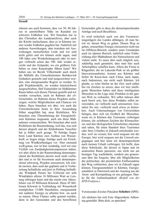2910              26. Sitzung des Kärntner Landtages - 17. März 2011 - 30. Gesetzgebungsperiode
Strauß

müssen uns auch besinnen, dass vor 30, 40 Jah-             Gemeinden gibt es dazu die dementsprechenden
ren in unmittelbarer Nähe im Kanaltal ein                  Anträge und auch Beschlüsse.
schweres Erdbeben war. Wir brauchen nur in
                                                           Es wird sicherlich auch von den Verantwor-
den Chroniken des Landesarchives, aber auch
                                                           tungsträgern des Landes abhängen, ob man be-
der Kirche nachschauen, dass es in Kärnten im-
                                                           reit ist, diesen Weg zu gehen. Diesen Weg zu
mer wieder Erdbeben gegeben hat. Natürlich mit
                                                           gehen, erneuerbare Energie einzusetzen nicht nur
anderen Auswirkungen, aber trotzdem mit Aus-
                                                           im Offshore-Bereich, sondern unter Umständen
wirkungen menschlichen Leids und wir sind
                                                           auch im alpinen Bereich, natürlich unter Einbe-
nicht gefeit und wir können nicht sagen, sind
                                                           ziehung aller Maßnahmen des Naturschutzes und
100 Jahre eine Wiederholungszeit oder ist mor-
                                                           vielem mehr. Es muss aber auch möglich sein,
gen vielleicht schon das 100. Jahr wieder er-
                                                           zukünftig auch garantiert, dass man hier auch
reicht und der Zeitpunkt, wo ein größeres Erd-
                                                           Arbeitsplätze schaffen kann. Allein die Firma in
beben zu einer Katastrophe führen kann? Wir
                                                           Klagenfurt, die im Lakeside-Park ist als größter
haben uns im Bezirk Völkermarkt auch durch
                                                           Innovationsanbieter, kommt aus Kärnten und
die Mithilfe des Umweltministers Berlakovich
                                                           liefert ihr Know-how nach China, nach Japan,
Gedanken gemacht und sind ausgezeichnet wor-
                                                           nach Indonesien, nur nicht nach Kärnten. Ich
den, eine energieautarke Region zu werden. Es
                                                           glaube, es wäre höchst an der Zeit, nach außen
gibt Projektmodelle, sie wurden österreichweit
                                                           hin ein Zeichen zu setzen, dass wir hier intelli-
ausgeschrieben, fünf Gemeinden im Südkärntner
                                                           gente Menschen haben und diese intelligenten
Raum haben sich diesen Themen gestellt und wir
                                                           Menschen in der Lage sind, Produkte in der gan-
werden versuchen, auch im Rahmen der e5-
                                                           zen Welt zu verkaufen. Wir selbst müssen aber
Gemeinden, im Rahmen dieses Projektes aufzu-
                                                           auch bereit sein, hier diese Produkte selbst an-
zeigen, welche Möglichkeiten und Chancen wir
                                                           zuwenden, sie vielleicht auch umzusetzen. Ges-
haben. Dazu brauchen wir aber, wie auch die
                                                           tatten Sie mir, vielleicht noch etwas zu bemer-
Umweltreferentin heute in ihrer Aussendung
                                                           ken. Auch Untersuchungen von Universitäten
früher ausgeführt hat, neue Richtlinien. Wir
                                                           belegen, dass sich ein Großteil der Menschen,
brauchen eine Überarbeitung der Energieleitli-
                                                           wenn sie in Kärnten den Tourismus verbringen
nien Kärntens insgesamt, auch um diese Maß-
                                                           können, die sichtbaren Zeichen des Klimaschut-
nahmen voranzutreiben. Wir brauchen aber auch
                                                           zes und den ökologischen Fortschrittes erkennen
Richtlinien der Raumordnung, weil das, was sich
                                                           und sehen, für einen Standort ihres Tourismus
derzeit abspielt und der Klubobmann Tauschitz
                                                           oder ihres Urlaubes in Zukunft entscheiden wer-
hat ja früher auch gesagt, 70 Anträge liegen
                                                           den, weil sie wissen, hier wird sorgsam mit der
beim Land Kärnten zum Ausbau von Wasser-
                                                           Energie, hier wird sorgsam mit der Umwelt um-
kraft, es liegen einige Anträge auch zur Errich-
                                                           gegangen und hier kann ich dementsprechend
tung von Windkraftanlagen vor. Aber niemand
                                                           auch meinen Urlaub verbringen. Ich hoffe, dass
weiß genau, wer ist hier zuständig, weil wir eine
                                                           diese Schicksale, die derzeit in Japan und im
Vielfalt von Zuständigkeitskompetenzen haben,
                                                           asiatischen Raum passieren, uns nicht nur am
wir aber allein in der Raumordnung dementspre-
                                                           heutigen Tag wachrütteln, sondern uns gemein-
chend die Richtlinien derzeit noch nicht vorfin-
                                                           sam über die Enquete, über alle Möglichkeiten
den und es ist für Investoren auch dementspre-
                                                           der politischen, der persönlichen Einflussnahme
chend schwierig, Projekte umzusetzen. Ich wür-
                                                           den Weg vorbereiten, dass wir in Zukunft sagen
de meinen, dass auch der geplante und in Vorbe-
                                                           können, Energieautarkheit in Kärnten, Energie-
reitung befindliche und jetzt in Prüfung befindli-
                                                           autarkheit in Österreich und der Ausstieg aus der
che Windpark Petzen bei Vollwind mit acht
                                                           Atom- und Kernspaltung ist uns gelungen. Dan-
Windrädern alleine 16 Millionen Watt an Leis-
                                                           ke für die Aufmerksamkeit! (Beifall von der
tung erbringen kann und das macht eine Jahres-
                                                           SPÖ-Fraktion.)
bilanz von 45 Millionen Kilowatt. Diese 45 Mil-            Strauß


lionen Kilowatt in Verbindung mit Wasserkraft
ermöglichen 15.000 Haushalten, energieautark
mit sauberer Energie zu arbeiten bzw. sie auch             Vorsitzender Zweiter Präsident Schober (SPÖ):
                                                           Schober
zu nutzen. Diese Chance sollte genutzt werden,             Als nächstes hat sich Frau Abgeordnete Adlass-
denn in den Gemeinden und den betroffenen                  nig gemeldet. Bitte dich, zu sprechen!
                                                           Schober
 
