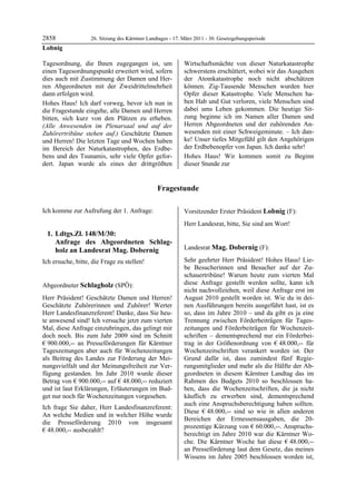 2858               26. Sitzung des Kärntner Landtages - 17. März 2011 - 30. Gesetzgebungsperiode
Lobnig

Tagesordnung, die Ihnen zugegangen ist, um                  Wirtschaftsmächte von dieser Naturkatastrophe
einen Tagesordnungspunkt erweitert wird, sofern             schwerstens erschüttert, wobei wir das Ausgehen
dies auch mit Zustimmung der Damen und Her-                 der Atomkatastrophe noch nicht abschätzen
ren Abgeordneten mit der Zweidrittelmehrheit                können. Zig-Tausende Menschen wurden hier
dann erfolgen wird.                                         Opfer dieser Katastrophe. Viele Menschen ha-
Hohes Haus! Ich darf vorweg, bevor ich nun in               ben Hab und Gut verloren, viele Menschen sind
die Fragestunde eingehe, alle Damen und Herren              dabei ums Leben gekommen. Die heutige Sit-
bitten, sich kurz von den Plätzen zu erheben.               zung beginne ich im Namen aller Damen und
(Alle Anwesenden im Plenarsaal und auf der                  Herren Abgeordneten und der zuhörenden An-
Zuhörertribüne stehen auf.) Geschätzte Damen                wesenden mit einer Schweigeminute. – Ich dan-
und Herren! Die letzten Tage und Wochen haben               ke! Unser tiefes Mitgefühl gilt den Angehörigen
im Bereich der Naturkatastrophen, des Erdbe-                der Erdbebenopfer von Japan. Ich danke sehr!
bens und des Tsunamis, sehr viele Opfer gefor-              Hohes Haus! Wir kommen somit zu Beginn
dert. Japan wurde als eines der drittgrößten                dieser Stunde zur


                                                Fragestunde

Ich komme zur Aufrufung der 1. Anfrage:                     Vorsitzender Erster Präsident Lobnig (F):
                                                            Lobnig

                                                            Herr Landesrat, bitte, Sie sind am Wort!
                                                            Lobnig


    1. Ldtgs.Zl. 148/M/30:
       Anfrage des Abgeordneten Schlag-
       holz an Landesrat Mag. Dobernig                      Landesrat Mag. Dobernig (F):
                                                            Mag. Dobernig


Ich ersuche, bitte, die Frage zu stellen!                   Sehr geehrter Herr Präsident! Hohes Haus! Lie-
Lobnig
                                                            be Besucherinnen und Besucher auf der Zu-
                                                            schauertribüne! Warum heute zum vierten Mal
Abgeordneter Schlagholz (SPÖ):                              diese Anfrage gestellt werden sollte, kann ich
Schlagholz
                                                            nicht nachvollziehen, weil diese Anfrage erst im
Herr Präsident! Geschätzte Damen und Herren!                August 2010 gestellt worden ist. Wie du in dei-
Geschätzte Zuhörerinnen und Zuhörer! Werter                 nen Ausführungen bereits ausgeführt hast, ist es
Herr Landesfinanzreferent! Danke, dass Sie heu-             so, dass im Jahre 2010 – und da gibt es ja eine
te anwesend sind! Ich versuche jetzt zum vierten            Trennung zwischen Förderbeiträgen für Tages-
Mal, diese Anfrage einzubringen, das gelingt mir            zeitungen und Förderbeiträgen für Wochenzeit-
doch noch. Bis zum Jahr 2009 sind im Schnitt                schriften – dementsprechend nur ein Förderbei-
€ 900.000,-- an Presseförderungen für Kärntner              trag in der Größenordnung von € 48.000,-- für
Tageszeitungen aber auch für Wochenzeitungen                Wochenzeitschriften verankert worden ist. Der
als Beitrag des Landes zur Förderung der Mei-               Grund dafür ist, dass zumindest fünf Regie-
nungsvielfalt und der Meinungsfreiheit zur Ver-             rungsmitglieder und mehr als die Hälfte der Ab-
fügung gestanden. Im Jahr 2010 wurde dieser                 geordneten in diesem Kärntner Landtag das im
Betrag von € 900.000,-- auf € 48.000,-- reduziert           Rahmen des Budgets 2010 so beschlossen ha-
und ist laut Erklärungen, Erläuterungen im Bud-             ben, dass die Wochenzeitschriften, die ja nicht
get nur noch für Wochenzeitungen vorgesehen.                käuflich zu erwerben sind, dementsprechend
                                                            auch eine Anspruchsberechtigung haben sollten.
Ich frage Sie daher, Herr Landesfinanzreferent:
                                                            Diese € 48.000,-- sind so wie in allen anderen
An welche Medien und in welcher Höhe wurde
                                                            Bereichen der Ermessensausgaben, die 20-
die Presseförderung 2010 von insgesamt
                                                            prozentige Kürzung von € 60.000,--. Anspruchs-
€ 48.000,-- ausbezahlt?
Schlagholz
                                                            berechtigt im Jahre 2010 war die Kärntner Wo-
                                                            che. Die Kärntner Woche hat diese € 48.000,--
                                                            an Presseförderung laut dem Gesetz, das meines
                                                            Wissens im Jahre 2005 beschlossen worden ist,
 