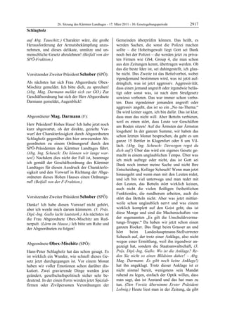 26. Sitzung des Kärntner Landtages - 17. März 2011 - 30. Gesetzgebungsperiode          2917
Schlagholz

auf Abg. Tauschitz.) Charakter wäre, die große              Gemeinden überprüfen können. Das heißt, es
Herausforderung der Armutsbekämpfung anzu-                  werden Sachen, die sonst die Polizei machen
nehmen, und dieses delikate, unnütze und un-                sollte – die Hoheitsgewalt liegt Gott sei Dank
menschliche Gesetz abzulehnen! (Beifall von der             noch bei der Polizei – die werden jetzt zu priva-
SPÖ-Fraktion.)
Schlagholz
                                                            ten Firmen wie GS4, Group 4, die man schon
                                                            aus den Zeitungen kennt, übertragen werden. Ob
                                                            das die beste Idee ist, sei dahingestellt, ich glau-
Vorsitzender Zweiter Präsident Schober (SPÖ):               be nicht. Das Zweite ist das Bettelverbot, wobei
Schober                                                     irgendjemand bestimmen wird, was ist jetzt auf-
Als nächstes hat sich Frau Abgeordnete Obex-                dringlich, was ist jetzt aggressiv. Aggressivität,
Mischitz gemeldet. Ich bitte dich, zu sprechen!             dass einen jemand angreift oder irgendwie beläs-
(Abg. Mag. Darmann meldet sich zur GO.) Zur                 tigt oder sonst was, ist nach dem Strafgesetz
Geschäftsordnung hat sich der Herr Abgeordnete              sowieso verboten. Das war immer schon verbo-
Darmann gemeldet, Augenblick!
Schober                                                     ten. Dass irgendeiner jemanden angreift oder
                                                            aggressiv angeht, das ist so ein „No na-Thema.“
                                                            Da wird keiner sagen, ich bin dafür. Das ist klar,
Abgeordneter Mag. Darmann (F):                              dass man das nicht will. Aber Betteln verbieten,
Mag. Darmann
                                                            weil es einen stört, dass Leute vor Geschäften
Herr Präsident! Hohes Haus! Ich habe jetzt noch
                                                            am Boden sitzen! Auf die Ärmsten der Ärmsten
kurz abgewartet, ob der direkte, gezielte Vor-
                                                            losgehen! In der ganzen Summe, wir haben das
wurf der Charakterlosigkeit durch Abgeordneten
                                                            schon letzten Monat besprochen, da geht es um
Schlagholz gegenüber den hier anwesenden Ab-
                                                            ganze 15 Bettler in Klagenfurt oder 8 um Vil-
geordneten zu einem Ordnungsruf durch den
                                                            lach. (Abg. Ing. Scheuch: Deswegen regst du
SPÖ-Präsidenten des Kärntner Landtages führt.
                                                            dich auf!) Über das wird ein eigenes Gesetz ge-
(Abg. Ing. Scheuch: Da können wir lange war-
                                                            macht in einem unglaublichen Tempo. Über was
ten!) Nachdem dies nicht der Fall ist, beantrage
                                                            ich mich aufrege oder nicht, das ist Gott sei
ich gemäß der Geschäftsordnung des Kärntner
                                                            Dank noch immer meine Sache und nicht Ihre
Landtages für diesen Ausdruck der Charakterlo-
                                                            Entscheidung, Kollege Scheuch! Wenn man jetzt
sigkeit und den Vorwurf in Richtung der Abge-
                                                            hinausgeht und wenn man mit den Leuten redet,
ordneten dieses Hohen Hauses einen Ordnungs-
                                                            und ich bin viel unterwegs und man redet mit
ruf! (Beifall von der F-Fraktion.)
Mag. Darmann
                                                            den Leuten, das Betteln stört wirklich keinen,
                                                            auch nicht die vielen fleißigen freiheitlichen
                                                            Funktionäre, die rundherum arbeiten, auch die
Vorsitzender Zweiter Präsident Schober (SPÖ):               stört das Betteln nicht. Aber was jetzt mittler-
Schober

Danke! Ich habe diesen Vorwurf nicht gehört,                weile schon unglaublich nervt und was einem
aber ich werde mich darum kümmern. (3. Präs.                wirklich komplett auf den Geist geht, das ist
Dipl.-Ing. Gallo lacht lautstark.) Als nächstes ist         diese Menge und sind die Machenschaften von
die Frau Abgeordnete Obex-Mischitz am Red-                  der sogenannten „Es gilt die Unschuldsvermu-
nerpult. (Lärm im Hause.) Ich bitte um Ruhe und             tungs-Truppe.“ Da haben wir jetzt schon einen
der Abgeordneten zu folgen!                                 ganzen Hocker. Das fängt beim Grasser an und
Schober
                                                            hört    beim     Landeshauptmann-Stellvertreter
                                                            Scheuch auf, der trotz einer Anklage, also nicht
                                                            wegen einer Ermittlung, weil ihn irgendwer an-
Abgeordnete Obex-Mischitz (SPÖ):
Obex-Mischitz
                                                            gezeigt hat, sondern die Staatsanwaltschaft, (3.
Hans-Peter Schlagholz hat das schon gesagt. Es              Präs. Dipl.-Ing. Gallo: Wo ist die Anklage? Re-
ist wirklich ein Wunder, wie schnell dieses Ge-             den Sie nicht so einen Blödsinn daher! – Abg.
setz jetzt durchgegangen ist. Vor einem Monat               Mag. Darmann: Es gibt noch keine Anklage!)
haben wir voller Emotionen schon darüber dis-               hat ihn angeklagt. Trotz dieser Anklage ist er
kutiert. Zwei gravierende Dinge werden jetzt                nicht einmal bereit, wenigstens sein Mandat
geändert, gesellschaftspolitisch sicher sehr be-            ruhend zu legen, einfach der Optik willen, dass
deutend. In der einen Form werden jetzt Spezial-            man sagt, das ist Anstand und das hat man zu
firmen oder Zivilpersonen Verordnungen der                  tun. (Den Vorsitz übernimmt Erster Präsident
                                                            Lobnig.) Heute liest man in der Zeitung, da gibt
 