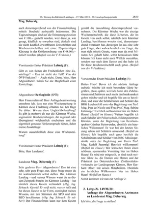 26. Sitzung des Kärntner Landtages - 17. März 2011 - 30. Gesetzgebungsperiode        2859
Mag. Dobernig

auch dementsprechend von der Finanzabteilung               gemäß die Auszahlung dementsprechend vor-
mittels Bescheid ausbezahlt bekommen. Die                  nehmen. Die Kärntner Woche war die einzige
Tageszeitungen sind auf die Erinnerungsposition            Wochenzeitschrift, die diese Kriterien, die im
von € 100,-- gestellt worden, weil diese ja, wie           Gesetz von euch selbst, nämlich dem Kärntner
gesagt, käuflich zu erwerben sind, deshalb sind            Landtag, beschlossen worden sind, dementspre-
die nicht käuflich erwerbbaren Zeitschriften und           chend verankert hat, deswegen ist das eine sehr
Wochenzeitschriften mit einer 20-prozentigen               gute Frage, aber wahrscheinlich eine Frage, die
Kürzung in der Größenordnung von € 48.000,--               man sich mittels Gesetz, wenn man da zwei Mi-
dotiert worden. (Beifall von der F-Fraktion.)
Mag. Dobernig
                                                           nuten Zeit gehabt hätte, selbst herauslesen hätte
                                                           können. Ich kann nicht nach Willkür auszahlen,
                                                           sondern nur nach dem Gesetz und das habe ich
Vorsitzender Erster Präsident Lobnig (F):                  für diese Wochenzeitschrift auch getan. (Beifall
Lobnig                                                     von der F-Fraktion.)
                                                           Mag. Dobernig
Gibt es von Seiten der Freiheitlichen eine Zu-
satzfrage? – Das ist nicht der Fall! Von der
ÖVP-Fraktion? – Auch nicht. Dann, bitte, Herr              Vorsitzender Erster Präsident Lobnig (F):
Abgeordneter, haben Sie die Möglichkeit einer              Lobnig

Zusatzfrage.
Lobnig
                                                           Hohes Haus! Bevor ich die nächste Anfrage
                                                           aufrufe, möchte ich noch besondere Gäste be-
                                                           grüßen, etwas später, weil ich damit den Zuhöre-
Abgeordneter Schlagholz (SPÖ):                             rinnen und Zuhörern auch mehr Aufmerksamkeit
Schlagholz                                                 geben möchte und ich begrüße Sie um so herzli-
Herr Finanzreferent! Ihrer Anfragebeantwortung             cher, und zwar die Schülerinnen und Schüler des
entnehme ich, dass nur eine Wochenzeitung in               BRG Lerchenfeld unter der Begleitung von Prof.
Kärnten diese Förderung erhalten hat. Ich frage            Mag. Pina de Nicolo und Frau Prof. Mag. Sabine
Sie daher: Warum diese Ungleichbehandlung?                 Grünanger! Herzlich willkommen hier im Hohen
Es gibt ja mehrere als nur die Kärntner Woche,             Hause! (Beifall im Hause.) Weiters begrüße ich
sogenannte Wochenzeitungen, die regional oder              auch Schüler der Polizeischule, Bildungszentrum
überregional wöchentlich erscheinen und die                Kärnten, unter der Begleitung von Bezirksin-
eigentlich genauso Förderanspruch hätten, daher            spektor Günther Steinwender, ebenfalls ein herz-
meine Zusatzfrage:                                         liches Willommen! Er war bei der letzten Sit-
Warum ausschließlich diese eine Wochenzei-                 zung schon mit Schülern anwesend. (Beifall im
tung?                                                      Hause.) Ich begrüße auch ganz herzlich die
Schlagholz
                                                           Schülerinnen und Schüler vom BRG Mössinger-
                                                           straße unter der Begleitung von Herrn Prof.
Vorsitzender Erster Präsident Lobnig (F):                  Mag. Rudolf Jauernig! Herzlich willkommen!
Lobnig
                                                           (Beifall im Hause.) Wir wünschen Ihnen einen
Bitte, Herr Landesrat!
Lobnig
                                                           schönen, spannenden Vormittag hier im Hohen
                                                           Hause! Es wird mir mitgeteilt, es sind noch wei-
                                                           tere Gäste da, die Damen und Herren und der
Landesrat Mag. Dobernig (F):                               Präsident des Österreichischen Zivilinvaliden-
Mag. Dobernig                                              verbandes der Landesgruppe Kärnten, Herr Ger-
Sehr geehrter Herr Abgeordneter! Das ist eine              hard Ofner, mit seinen Mitarbeitern. Ebenfalls
sehr, sehr gute Frage, nur, diese Frage musst du           ein herzliches Willkommen hier im Hohen
dir wahrscheinlich selbst stellen. Der Kärntner            Haus! (Beifall im Hause.)
Landtag – und meines Wissens warst du zu die-              Somit kommen wir nun zur Anfrage 2:
sem Zeitpunkt bereits im Kärntner Landtag – hat
nämlich dieses Gesetz verhandelt (Abg. Ing.
Scheuch: Gesetz! Er weiß nicht, was er tut!) und
                                                               2. Ldtgs.Zl. 149/M/30:
hat dieses Gesetz in der Form, zumindest meines
Wissens, mit den Stimmen der SPÖ und dem                          Anfrage der Abgeordneten Arztmann
BZÖ beschlossen. (Abg. Ing. Scheuch: Er sel-                      an Landesrat Mag. Dobernig
ber!) Der Finanzreferent kann nur dem Gesetz               Ich bitte, die Frage zu stellen!
                                                           Lobnig
 